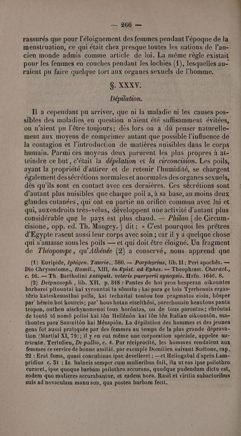 rassurés que pour l'éloignement des femmes pendant l’époque de la . menstruation, Ce qui était chez presque toutes les nations de l’an- cien monde admis comme article de loi. La même règle existait pour les femmes en couches pendant les lochies (1), lesquelles au- raient pu faire quelque tort aux organes sexuels de l'homme. $. XXXW. Dépilation. Il a cependant pu arriver, que ni la maladie ni les causes pos- sibles des maladies en question n'aient été suffisamment évitées, ou n'aient pu l'être toujours; dès lors on a dû penser naturelle- ment aux moyens de comprimer autant que possible l'influence de la contagion et l'introduction de matières nuisibles dans le corps humain. Parmi ces moyens deux parurent les plus propres à at- teindre ce but, c'était la dépilation et la circoncision. Les poils, ayant la propriété d'attirer et de retenir l'humidité, se chargent également des sécrétions normaies et anormales des organes sexuels, dès qu'ils sont en contact avec ces dernières. Ges sécrétions sont d'autant plus nuisibles que chaque poil a, à sa base, au moins deux glandes cutanées, qui ont en partie un orifice commun avec lui et qui, auxendroits très-velus, développent une activité d'autant plus considérable que le pays est plus chaud. — Philon ( de Circum- cisione, opp. ed. Th. Mangey.) dit: « C’est pourquoi les prêtres d'Egypte rasent aussi leur corps avec soin ; car il y a quelque chose qui s’amasse sous les poils — et qui doit être éloigné. Un fragment de Théopompe, qu’Athénée (2) a conservé, nous apprend que (1) Euripide, Iphigen. Tauric., 580. — Porphyrius, lib. II; Peri apochès. — Dio Chrysostome., Homil., XIII, én Epist. ad Ephes. — Theophrast. Charact., ©. 16. — Th. Bartholini 4Antiquit. veleris puerperti synopsis. Hafn. 1646. 8. (2) Deipnosoph., lib. XII, p. 518 : Pantes de hoi pros hesperan oikountes barbaroi pitountai kai xyrountai ta sômata ; kai para ge tois Tyrrhenoïs ergas- têria kaleskeuasthai polla, kai technitai toutou tou pragmatos eisin, hôsper par’ hémin hoi koureis; par’ hous hotan eiselthôsi, parechousin heautous panta tropon, outhen aischynomenoi tous horôntas, ou de tous parontas; chrôntai de toutô tô nomô polloi kai tôn Hellënôn kai tôn tên Italian oïkountôn, ma- thontes para Samnilôn kai Mêsapiôn. La dépilation des hommes et des jeunes gens fut aussi pratiquée par des femmes au temps de la plus grande déprava- tion (Martial XI, 79); il y en eut même une corporation spéciale, appelée us- triculæ. Tertulien, De pallio, c. 4. Par réciprocité, les hommes rendaient aux femmes ce service de bonne amitié, par exemple Domilien suivant Suétone, cap. 22 : Erat fama, quasi concubinas ipse develleret ; —et Heliogabal d'après Lam- pridius c. 31 : In balneis semper cum mulieribus fuit, ita ut eas ipse psilothro curaret, ipse quoque barbam psilothro accurans, quodque pudendum dictu est, eodem quo mulieres accurabantur, et eadem hora. Rasit et virilia subactoribus suis ad novaculam manu sua, qua postea barbam fecit.