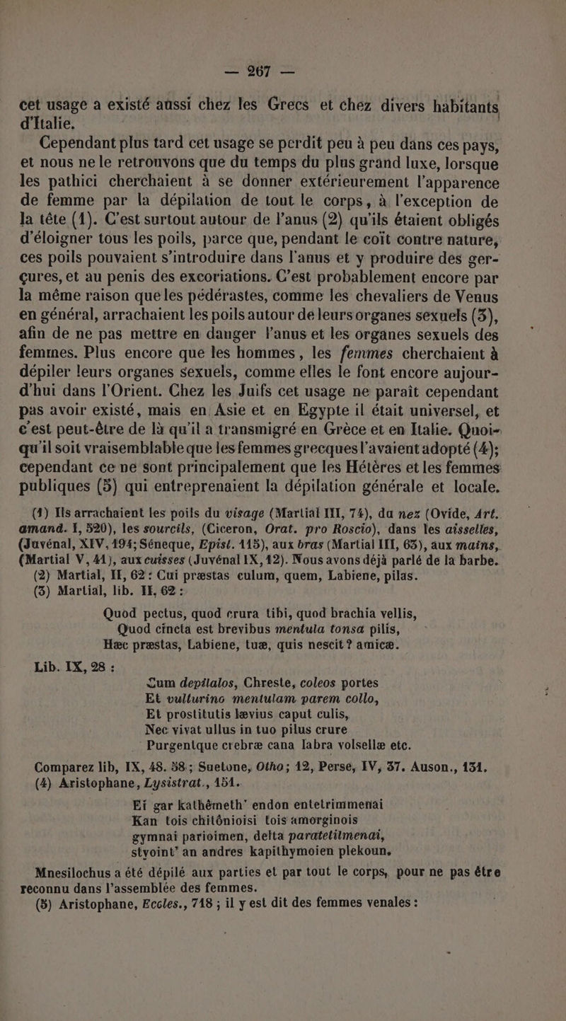 cet usage à existé aussi i chez les Grecs et chez divers habitants d'Italie, Cependant plus tard cet usage se perdit peu à peu dans ces pays, et nous ne le retronvons que du temps du plus grand luxe, lorsque les pathici cherchaient à se donner extérieurement l'apparence de femme par la dépilation de tout le corps, à l'exception de Ja tête (1). C'est surtout autour de l’anus (2) qu'ils étaient obligés d'éloigner tous les poils, parce que, pendant le coït contre nature, ces poils pouvaient s’introduire dans l'anus et y produire des ger- çures, et au penis des excoriations. C’est probablement encore par la même raison queles pédérastes, comme les chevaliers de Venus en général, arrachaïient les poils autour de leurs organes sexuels (3), afin de ne pas mettre en danger l'anus et les organes sexuels des femmes. Plus encore que les hommes, les femmes cherchaient à dépiler leurs organes sexuels, comme elles le font encore aujour- d'hui dans l'Orient. Chez les Juifs cet usage ne paraît cependant pas avoir existé, mais en Asie et en Egypte il était universel, et € est peut-être de là qu'il a transmigré en Grèce et en Italie. Quoi qu'il soit vraisemblable que les femmes grecques l'avaient adopté (4); cependant ce ne sont principalement que les Hétères et les femmes publiques (5) qui entreprenaient la dépilation générale et locale, (4) Ils arrachaïient les poils du visage (Martial IL, 74), da nez (Ovide, Art. amand. X, 520), les sourcils, (Ciceron, Orat. pro Roscio), dans les aisselles, (Juvénal, XEV, 194; Séneque, Epist. 115), aux bras (Martial IIT, 63), aux mains, (Martial V, 41), aux cuisses (Juvénal IX, 12). Nous avons déjà parlé de la barbe. (2) Martial, IE, 62 : Cui præstas eulum, quem, Labiene, pilas. (3) Martial, lib. EF, 62 : Quod pectus, quod crura tibi, quod brachia vellis, Quod cineta est brevibus mentula tonsa pilis, Hæc præstas, Labiene, tuæ, quis nescit ? amicæ. Lib. IX, 28 : Cum depilalos, Chreste, coleos portes Et vullurinc mentulam parem collo, Et prostitutis Iævius caput culis, Nec vivat ullus in tuo pilus crure : Purgentque crebræ cana labra volsellæ etc. Comparez lib, IX, 48. 58; Suetone, Ofho; 12, Perse, IV, 37. Auson., 131. (4) Aristophane, Lysistrat., 151. Eï gar kathèmeth’ endon entetrimmeniai Kan tois chitônioisi tois amorginois gymnai parioimen, delta paratelilmenai, styoint’ an andres kapithymoien plekoun, Mnesilochus a été dépilé aux parties et par tout le corps, pour ne pas être reconnu dans l’assemblée des femmes. (5) Aristophane, Eccles., 718 ; il y est dit des femmes venales :