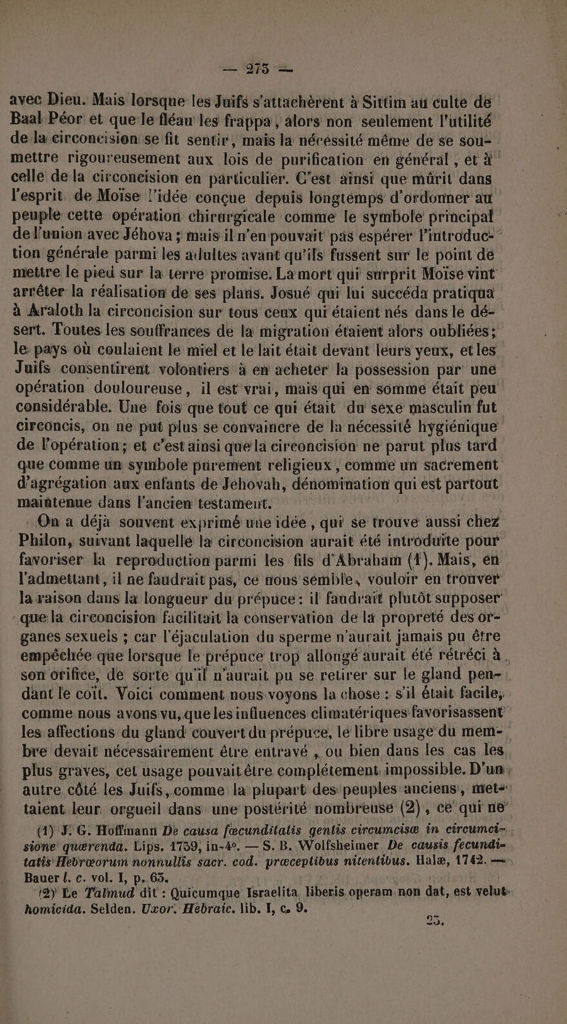 — 975 — avec Dieu. Mais lorsque les Juifs s’attachèrent à Sittim au culte de Baal Péor et que le fléau les frappa , alors non seulement l'utilité de la circoncision se fit sentir, maïs la nécessité même de se sou- mettre rigoureusement aux lois de purification en général , et à ! celle de la circoncision en particulier. C’est aïnsi que mürit dans l'esprit. de Moïse l’idée conçue depuis longtémps d’ordonner at peuple cette opération chirargicale comme le symbole principal de l'union avec Jéhova ; mais il n'en pouvait pas espérer lintroduc: tion générale parmi les adultes avant qu'ils fussent sur le point de mettre le pied sur la terre promise. La mort qui surprit Moïse vint arrêter la réalisation de ses plans. Josué qui lui succéda pratiqua à Araloth la circoncision sur tous ceux qui étaient nés dans le dé- sert. Toutes les souffrances de la migration étaient alors oubliées ; le: pays où coulaient le miel et le lait était devant leurs yeux, et les Juifs consentirent volontiers à en acheter la possession par une opération douloureuse, il est vrai, mais qui en somme était peu considérable. Une fois que tout ce qui était du sexe masculin fut circoncis, On ne put plus se convaincre de la nécessité hygiénique de l'opération; et c’est ainsi que la circoncision ne parut plus tard que Comme un symbole purement religieux, comme un sacrement d’agrégation aux enfants de Jehovah, dénomination qui ést partout maintenue dans l’ancien testament. On à déjà souvent exprimé une idée , qui se trouve aussi chez Philon, suivant laquelle la circoncision aurait été introduite pour favoriser la reproduction parmi les fils d'Abraham (4). Mais, én l'admettant, il ne faudrait pas, ce nous sémble, vouloir en trouver la raison dans la longueur du prépuce: il faudrait plutôt supposer que: la circoncision facilitait la conservation de là propreté des or- ganes sexuels ; car l'éjaculation du sperme n'aurait jamais pu être empéchée que lorsque le prépuce trop allongé aurait été rétréci à. son orifice, de sorte qu'il n'aurait pu se retirer sur le gland pen- dant le coït. Voici comment nous voyons la chose : s'il était facile, comme nous avons vu, que les influences climatériques favorisassent les affections du gland couvert du prépute, le libre usage du mem- bre devait nécessairement être entravé , ou bien dans les cas les plus graves, cet usage pouvait être complétement impossible, D'un, autre côté les Juifs comme la plupart des peuples anciens, met taient leur. orgueil dans une postérité nombreuse (2), ce qui ne (1) 3: G. Hoffmann De causa fœcundilalis gentis circumeisæ in circumci-. sione’ quærenda. Lips. 1739, in-4°. — S. B. Wolfsheimer. De causis fecundi- tatis Hebræoruwn nonnullis sacr. cod. præceptibus nitentivus. Halæ, 1742. — Bauer L. c. vol. I, p..63. 12) Le Talmud dit : Quicumque Israelita. liberis operam. non dat, est velut: homicida. Selden. Uxor. Hebraic. lib. I, @ 9. 20.