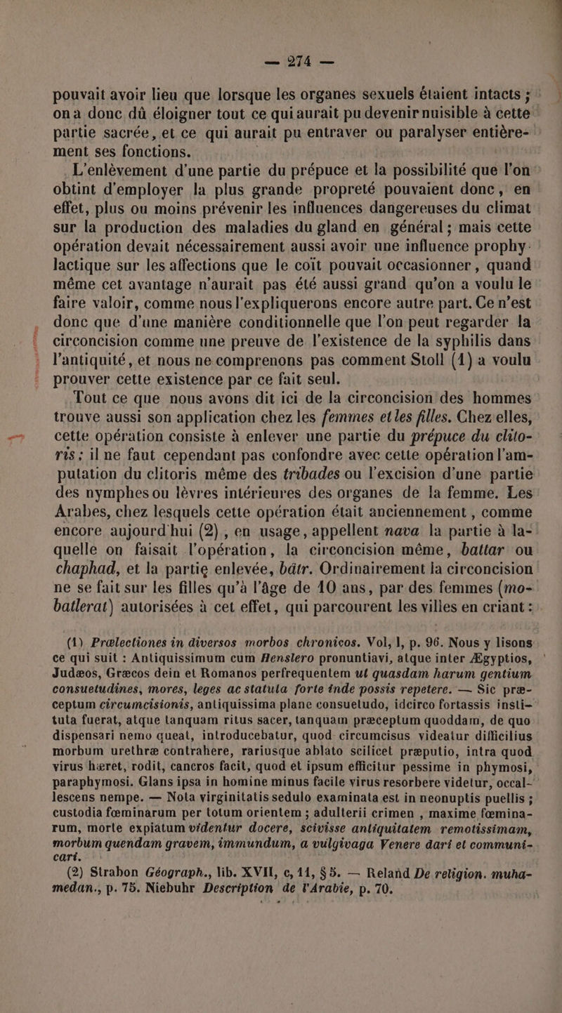 on a donc dû éloigner tout ce qui aurait pu devenir nuisible à cette partie sacrée, et ce qui aurait pu entraver ou paralyser entière- ment ses fonctions. obtint d'employer la plus grande propreté pouvaient donc, en effet, plus ou moins prévenir les influences dangereuses du climat sur la production des maladies du gland en général ; mais cette opération devait nécessairement aussi avoir une influence prophy: lactique sur les affections que le coït pouvait occasionner , quand même cet avantage n'aurait pas été aussi grand qu’on a voulu le faire valoir, comme nous l’expliquerons encore autre part. Ce n’est donc que d'une manière conditionnelle que l'on peut regarder la circoncision comme une preuve de l'existence de la syphilis dans l'antiquité, et nous ne comprenons pas comment Stoll (1) a voulu prouver cette existence par ce fait seul. Tout ce que nous avons dit ici de la circoncision des hommes trouve aussi son application chez les femmes et les filles. Chezelles, cette opération consiste à enlever une partie du prépuce du clito- ris ; il ne faut cependant pas confondre avec cette opération l’am- des nymphes ou lèvres intérieures des organes de Ia femme. Les Arabes, chez lesquels cette opération était anciennement , comme encore aujourd hui (2), en usage, appellent nava la partie à la- quelle on faisait l’opération, la circoncision même, battar ou chaphad, et la partie enlevée, bâtr. Ordinairement ja circoncision ne se fait sur les filles qu’à l’âge de 10 ans, par des femmes (mo- batlerat\) autorisées à cet effet, qui parcourent les villes en criant : (1) Prælectiones in diversos morbos chronicos. Vol, 1, p. 96. Nous y lisons ce qui suit : Antiquissimum cum Æenslero pronuntiavi, atque inter Ægyptios, Judæos, Græcos dein et Romanos perfrequentem ut quasdam harum gentium consuetudines, mores, leges ac statula forte inde possis repetere. — Sic præ- tula fuerat, atque Llanquam ritus sacer, tanquam præceplum quoddam, de quo dispensari nemo queat, introducebatur, quod circumcisus videaiur difficilius morbum urethræ contrahere, rariusque ablato scilicet præputio, intra quod virus hæret, rodit, cancros facit, quod et ipsum efficitur pessime in phymosi, lescens nempe. — Nota virginitatis sedulo examinata est in neonuptis puellis ; custodia fæminarum per totum orientem ; adulterii crimen , maxime fœmina- rum, morte expiatum videntur docere, scivisse anliquitatem remotissimam, morbum quendam gravem, immundum, a vulgivaga Venere dari et communi- cari. (2) Strabon Géograph., lib. XVIL c, 11, S5. — Relañd De religion. muha- medan., p.75. Niebuhr Description de l'Arabie, p. 70.