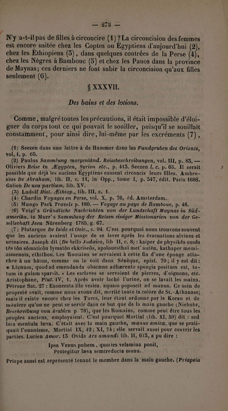 N'y a-t-il pas de filles à circoncire (1) ? La circoncision des femmes est encore usitée chez les Coptes ou Égyptiens d'aujourd'hui (2) chez les Ethiopiens (5), dans quelques contrées de la Perse (4), chez les Nègres à Bambouc (5) et chez les Panos dans la province de Maynas; ces derniers ne font subir la circoncision qu'aux filles seulement (6). : ’ $ XXXVIL. Des bains et des lotions. * Comme, malgré toutes les précautions, il était impossible d’éloi- gner du corps tout ce qui pouvait le souiller, puisqu'il se souillait constamment, pour ainsi dire, lui-même par les excréments (7), (2) Seezen dans une leltre à de Hammer dans les Fundgruben des Orients, vol, f, p. 65. | (2) Paulus Sammlung morgenlând. Reisebeschreïbungen, vol. XII, p. 83, — Oliviers Reise in Ægypten, Syrien elc., p. 413. Seezen L. c. p. 65. 11 serait possible que déjà les anciens Egyptiens eussent circoncis leurs filles. Ambro- sius De Abraham, lib. II, c. 11, in Opp., tome I, p. 347, édit. Paris 1686. Galien De usu parlium. lib. XV. (3) Ludolf Hist. Æthiop., lib. IX, c. 1. (4) Chardin Voyages en Perse, vol. X, p. 76, éd. Amsterdam. (5) Mungo Park Travels p.180. — Voyage au pays de Bambouc, p. 48. (6) Veigl’s Gründliche Nachrichten von der Landschaft Maynas in Süd- amerika, in Murr's Sammiung der Reisen einiger Missionarien von der Ge- sellschaft Jesu Nürenberg 1785, g. 67. | (T) Plutarque De Iside el Osir., c. 94. C’est pourquoi nous trouvons souvent que les anciens avaient l’usage de se laver après les évacuations alvines et urinaires. Joseph dit (De hello Judaïco, lib If, c. 8) : kaiper de physikés ousês tês tôn sômaticôn lymatôn ekkriseôs, apolouesthai met’ autên, kathaper memi- asmenois, ethithon. Les Romains se servaient à cette fin d’une éponge atta- chée à un bâton, comme on le voit dans Sénèque, epist. 70; il y est dit: « Lignum, quod ad emendanda obscæna adhærente spongia posilum est, to- tum in gulam sparsit. » Les esclaves se servaient de pierres, d'oignons, etc. Aristophane, Plut. IV, 1. Après avoir laché l'urine, on se lavait les mains. Pétrone Sat. 27 : Exonerata ille vesica, aquam poposeit ad manus. Ce soin de propreté avail, comme nous avons dit, mérité Loute la colère de St.-Athanase; mais il existe encore chez les Turcs, leur élant ordonné par le Koran et de maniere qu’on ne peut se servir dans ce but que de la main gauche (Niebubr, Beschreibung von Arabien p.78), que les Romains, comme peut être tous les peuples anciens, employaient. C’est pourquoi Martial (lib. XI, 59) dit : sed loia mentula læva. C'était avec la main gauche, manus amica, que se prali- quail l’onanisme, Martial IX, 42; XI, 74; elle servait aussi pour couvrir les parties. Lucien Amor. 13 Ovide Ars amandi lib. 11, 613, a pu dire : Ipsa Venus pubem , quoties velamina ponit, Protegitur læva semireduclia manu... Priape aussi est représenté Lenant le membre dans la main gauche, (Préapeia