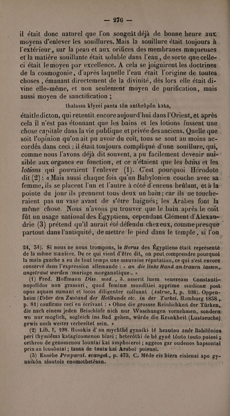 il était donc naturel que l'on songeût déjà de bonne heure aux moyens d'enlever les souillures. Mais [a souillure était toujours à. l'extérieur, sur la peau et aux orifices des membranes muqueuses et la matière souillante était soluble dans l’eau, de sorte que celle. ci était lemoyen par excellence. A cela se joignirent les doctrines de la cosmogonie, d'après laquelle l’eau était l'origine de toutes choses , émanant directement de la divinité, dès lors elle était di- vine elle-même, et non seulement moyen de purification, mais aussi moyen de sanctification ; thalassa klyzei panta tôn anthrôpôn kaka, étaitledicton, qui retentit encore aujourd'hui dans l'Orient, et après cela il n’est pas étonnant que les bains et les lotions fussent une chose canitale dans la vie publique et privée des anciens. Quelle que. soit l’opinion qu’on ait pu avoir du coït, tous se sont au moins ac- cordés dans ceci : il était toujours compliqué d'une souillure, qui, comme nous l'avons déjà dit souvent, a pu facilement devenir nui-: sible aux organes en fonction, et ce n'étaient que les bains et les lotions qui pouvaient l'enlever (1). C'est pourquoi Hérodote. dit (2): «Mais aussi chaque fois qu'un Babylonien couche avec sa femme, ils se placent l’un et l’autre à côté d'encens brûlant, et à la pointe du jour ils prennent tous deux un bain; car ils ne touche- raient pas un vase avant de s’être baignés; les Arabes font la même chose. Nous n'avons pu trouver que le bain après le coit fût un usage national des Egypuens, cependant. Clément d’'Alexan- drie (3) prétend qu’il aurait été défendu. chezeux, comme presque partout dans l'antiquité, de mettre le pied dans le temple, si l'on 24, 54). Si nous ne nous trompons, le Horus des Égyptiens était représenté de la même manière. De ce qui vient d’être dit, on peut comprendre pourquoi la main gauche a eu de tout temps une mauvaise réputation, ce qui s’est encore conservé dans l’expression allemande : « an die linke Hand an trauen lassen,, angelraut werden (mariage. morganatique;. » (1) Fred. Hoffmann Diss. med., 3. asserit luem veneream Constanti- nopolidos non grassari, quod feminæ munditiei apprime studiosæ post opus aquam sumant et locos diligenter colluant (4struc, 1, p. 108). Oppen- heim (Ueber den Zustand der Heilkunde etc. in der Turkei. Hamburg 4858, p. 81) confirme ceci en écrivant : « Ohne die grossse Reinlichkeit der Türken, die nach einem jeden Beischiafe nich nur Waschungen vornehmen, sondern: wo nur moglich, sogleich ins Bad gehen, würde die Krankheit (Lustseuche) gewis noch weiter verbreitel sein. » (2) Lib. F, 198. Hosakis d’an mychthé gynaiki tê heautou anêr Babilônios péri thyiniêma katagizomenon hizei ; heterôthi de hé gyné tôuto touto poieeis orthrou de genomenou lountai kai amphoteroi ; aggeos gar oudenos hapsontai prin an lousôntai ; tauta de: tauta kai Araboi poieusi. (3) Eusèbe Præparat. evangel., p. #75, C. Mêde eïs hiera eisienai apo gy- paikôn aloutois enomothetêsan. |