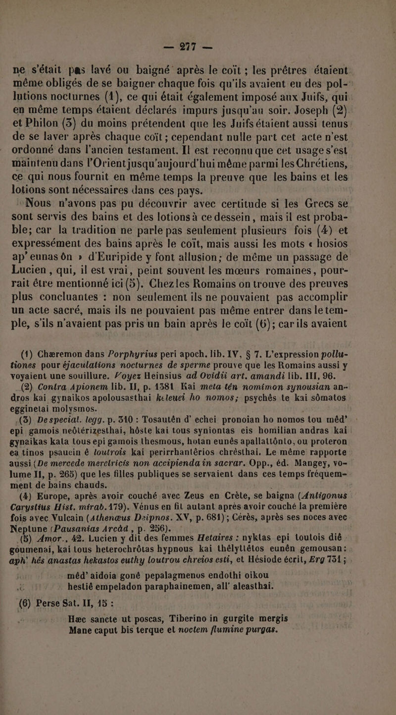 ne s'était pas lavé ou baigné après le coït ; les prêtres étaient même obligés de se baigner chaque fois qu'ils avaient eu des pol-’ lutions nocturnes (1), ce qui était également imposé aux Juifs, qui en même temps étaient déclarés impurs jusqu'au soir. Joseph (2) et Philon (3) du moins prétendent que les Juifs étaient aussi tenus: de se laver après chaque coït ; cependant nulle part cet acte n'est ordonné dans l’ancien testament. Il est reconnu que cet usage s’est maintenu dans l'Orient jusqu’aujourd’hui même parmi les Chrétiens, ce qui nous fournit en même temps la preuve que les bains et les lotions sont nécessaires dans ces pays. “Nous n’avons pas pu découvrir avec certitude si les Grecs se sont servis des bains et des lotions à ce dessein, mais il est proba- ble; car la tradition ne parle pas seulement plusieurs fois (4) et expressément des bains après le coït, mais aussi les mots « hosios ap’ eunas ôn » d'Euripide y font allusion; de même un passage de Lucien , qui, il est vrai, peint souvent les mœurs romaines, pour- rait être mentionné ici(5). Chezles Romains on trouve des preuves plus concluantes : non seulement ils ne pouvaient pas accomplir un acte sacré, mais ils ne pouvaient pas même entrer dans le tem- ple, s'ils n'avaient pas pris un bain après le coït (6); carils avaient (1) Chæremon dans Porphyrius peri apoch. lib. IV, $ 7. L'expression pollu- tiones pour éjaculalions nocturnes de sperme prouve que les Romains aussi y voyaient une souillure. 7’oyez Heinsius ad Ovidii art. amandi lib. LIT, 96. (2) Contra Apionem lib. If, p. 1381 Kai meta tén nomimon synousian an- dros kai gynaikos apolousasthai keleuei ho nomos; psychès te kai sômatos egginetai molysmos. j; .(3) De special. legg. p. 310 : Tosautên d’ echei pronoïan ho nomos tou mêd? epi gamois neôlérizesthai, hôste kai tous syniontas eis homilian andras kai gynaikas kala tous epi gamois thesmous, hotan eunês apallattônlo, ou proteron ea tinos psaucin ê loutrois kai perirrhantêrios chrèsthai. Le même rapporte aussi { De mercede merclricis non accipienda in sacrar. Opp., éd. Mangey, vo- lume 11, p. 265) que les filles publiques se servaient dans ces temps fréquem- ment de bains chauds. : (4) Europe, après avoir couché avec Zeus en Crète, se baigna (4nligonus Carystius Hist. mirab.179). Vénus en fit autant après avoir couché la première fois ayec Vulcain (4thenœus Dezipnos. XV, p. 681) ; Cérès, après ses noces avec Neptune (Pausanias Arcäd , p. 256). \ à bus (5) Amor., 42. Lucien y dit des femmes Hetaires : nyklas epi loutois dié : goumenai, kai tous heterochrôtas hypnous kaïi thélytlêtos eunên gemousan: aph' hés anastas hekastos euthy loutrou chreios esti, et Hésiode écrit, Erg 751; | mêd”’ aidoia gonê pepalagmenvs endothi oiïkou C hestié empeladon paraphainemen, all’ aleasthai. (6) Perse Sat. IF, 15 : Hæc sancte ut poscas, Tiberino in gurgite mergis Mane caput bis terque et noctem flumine purgas.