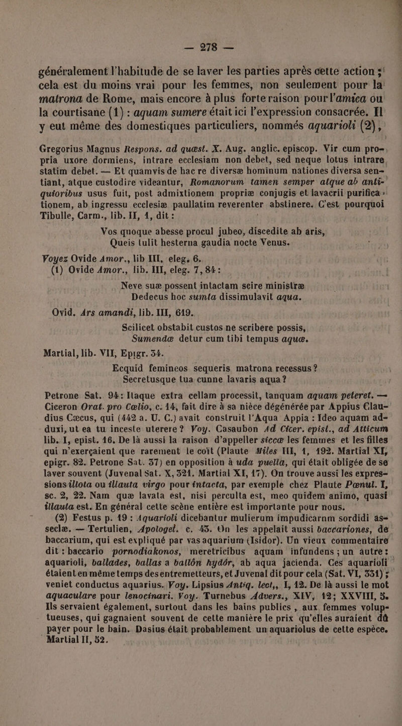 — 9278 — généralement l'habitude de se laver les parties après cette action ;' cela est du moins vrai pour les femmes, non seulement pour la matrona de Rome, mais encore à plus forte raison pour l'amica ou la courtisane (1) : aquam sumere était ici l'expression consacrée, Il y eut même des domestiques particuliers, nommés aquarioli (2), pria uxore dormiens, intrare ecclesiam non debet, sed neque lotus intrare statim debet. — Et quamvis de hac re diversæ hominum nationes diversa sen- tiant, atque custodire videantur, Romanorum tamen semper alque ab anti- quioribus usus fuit, post admixtionem propriæ conjugis et lavacrii purifica : tionem, ab ingressu ecclesiæ paullatim FRRRER RTE abstinere. C'est pourquoi Tibulle, Carm., lib. II, 4, dit : Vos quoque abesse procul jubeo, discedite ab aris, Queis tulit hesterna gaudia nocte Venus. Voyez Ovide Amor. lib IIL, eleg, 6, (1) Ovide Amor., lib. IL, eleg. 7, 84: Neve suæ possent intactam scire ministræ Dedecus hoc sumta dissimulavit aqua. Ovid. 4rs amandi, lib. III, 619. Scilicet obstabit custos ne scribere possis, Sumendæ detur cum tibi tempus aqueæ. Martial, lib. VIF, Epigr. 54. Ecquid femineos sequeris matrona recessus ? Secretusque tua cunne lavaris aqua ? Petrone Sat. 94: Ilaque extra cellam processit, tanquam aquam peteret. — Ciceron Orat. pro Cælio, c. 14, fait dire à sa nièce dégénérée par Appius Clau- dius Cæcus, qui (442 a. U. C.) avait construit l’Aqua Appia : Ideo aquam ad- duxi, ut ea tu inceste uterere? Voy. Casaubon 44 Cicer. epist., ad Atticum lib. I, epist. 46, De là aussi la raison d’appeller siccæ les femmes et les filles epigr. 82. Petrone Sat. 37) en opposition à uda puella, qui était obligée de se laver souvent (Juvenal Sat. X, 324. Martial XE, 17). On trouve aussi les expres- sions illota ou illauta virgo pour tntacta, par exemple chez Plaute Pœnul. I, sc. 2, 22. Nam quæ lavata est, nisi perculta est, meo quidem animo, quasi îllauta est. En général cette scène entière est importante pour nous. (2) Festus p. 19 : 4quarioli dicebantur mulieram impudicarnm sordidi as- baccarium, qui est expliqué par vas aquarium (Isidor). Un vieux commentaire veniet conductus aquarius. Fay. Lipsius Antiq. lect,, I, 12. De là aussi le mot aquaculare pour lenocinari. Voy. Turnebus Advers., XIV, 12; XXVIIE, 5 Ils servaient également, surtout dans les bains publics , aux. femmes volup- tueuses, qui gagnaient souvent de cette manière le prix qu’elles auraient dû payer pour le bain. Dasius était probablement un aquariolus de cette espèce. Martial II, 52.