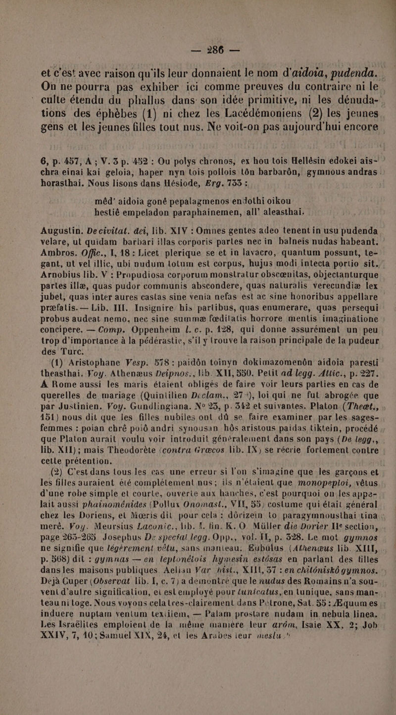 et c’est avec raison qu'ils leur donnaient le nom d'aidoia, pudenda. On ne pourra pas exhiber ici comme preuves du contraire ni le. culte étendu du phallus dans: son idée primitive, ni les dénuda- tions des éphèbes (1) ni chez les Lacédémoniens (2) les jeunes gens et les jeunes filles tout nus. Ne voit-on pas aujourd’hui encore 6, p. 457, A ; V.3 p. 452 : Ou polys chronos, ex hou tois Hellésin edokei ais- ” chra einai kai geloia, haper nyn tois pollois tôn barbarôn, gymnous andras horasthai. Nous lisons dans Hésiode, Erg. 733 : mêd’ aidoia goné pepalagmenos endothi oikou hestiê empeladon paraphainemen, all’ aleasthai. Augustin. De civilat. dei, lib. XIV : Omnes gentes adeo tenent in usu pudenda velare, ut quidam barbari illas corporis partes nec in balneis nudas habeant. Ambros. Offic., 1, 18: Licet plerique se et in lavacro, quantum possunt, te- gant, ut vel illic, ubi vudum iotum est corpus, hujus modi intecta portio sit. Arnobius lib. V : Propudiosa corporum monstratur obscænilas, objectanturque partes illæ, quas pudor communis abscondere, quas naturalis verecundiæ lex jubet, quas inter aures castas sine venia nefas est ac sine honoribus appellare præfatis.— Lib. IIL. Insignire his partibus, quas enumerare, quas persequi probus audeat nemo, nec sine summæ fœditatis horrore mentis imaginatione concipere. — Comp. Oppenheim L. c. p. 128, qui donne assurément un peu. trop d'importance à la pédérastie, s’il y trouve la raison principale de la pudeur des Turc. (1) Aristophane Vesp. 578 : paidôn toinyn dokimazomenbn aidoia paresti theasthai. Foy. Athenæus Deipnos., lib. XIE, 550. Petit ad legg. Attic., p: 227. À Rome aussi les maris étaient obligés de faire voir leurs parties en cas de querelles de mariage (Quintilien Deelam., 27+), loi qui ne fut abrogée que par Justinien. Voy. Gundlingiana. N° 23, p.342 et suivantes. Platon (Theæt., 451) nous dit que les filles nubiles ont dû se faire examiner, par les sages- femmes : poian chrê poiô andri synousan bôs aristous paidas tiktein, procédé que Platon aurait voulu voir introduit généraleinent dans son pays (De legg., lib. XII); mais Theodorète (contra Græcos lib. IX) se récrie fortement contre cetle prétention. (2) C'est dans tous les cas une erreur si l'on s’imagine que les garçons et les filles auraient été complétement nus; ils n'étaient que monopeploi, vêtus d’une robe simple et courte, ouverte aux hanches, c'est pourquoi on.les appe- lait aussi phainoménides (Pollux Onomast., VIE, 55} costume qui était général chez les Doriens, et Mœæris dit pour pie dôrizein Lo paragymnousthai Lina : meré. Voy. Meursius Laconic., lib. K. fin. K.O Müller die Dorier Ie section, page 265-265 Josephus Dz special Es Opp., vol. LE, p. 328. Le mot gymnos ne signifie que légérement vêtu, sans inanieau: Eubülus (Afhenœus lib. XILE, p. 568) dit : gymnas — en leplonétois hymesin estésas en parlant des filles dans les maisons publiques Aeliau Var hist, XI, 37 : en chilôniskô gymnos. :: Déjà Cuper (Observat lib. I, c. 7) a deinontré que le nudus des Romains n’a sou- veni d'autre signification, ei est employé pour funicalus,en tunique, sans man- teau ni toge. Nous voyons celatres-clairement dans Pétrone, Sat. 55: Æquumes : induere nuptam venlum texiilem, — Palam prostare nudam in nebula linea. Les Israëlites emploient de la même manière leur arm, Isaie XX, 2; Job XXIV, 7, 10; Samuel XIX, 24, et les Arabes teur meslu