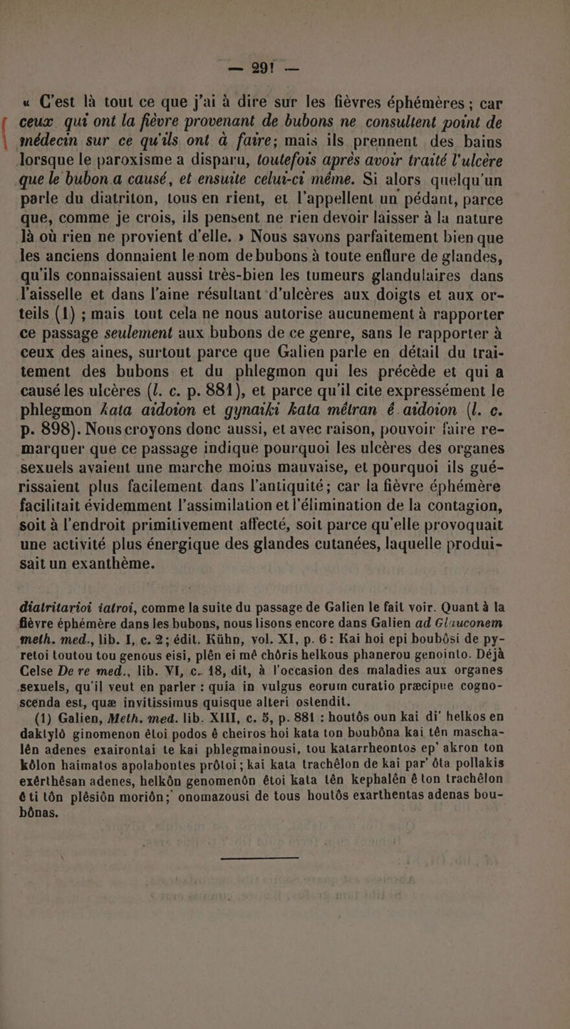 « C'est là tout ce que j'ai à dire sur les fièvres éphémères ; car { ceux qui ont la fièvre provenant de bubons ne consultent point de | snédecin sur ce qu'ils. ont à favre; mais ils prennent des bains lorsque le paroxisme a disparu, foutefois après avoir traité l'ulcère que le bubon a causé, et ensuite celui-ci méme. Si alors quelqu'un parle du diatriton, tous en rient, et l’appellent un pédant, parce que, comme je crois, ils pensent ne rien devoir laisser à la nature là où rien ne provient d'elle. » Nous savons parfaitement bien que les anciens donnaient lenom de bubons à toute enflure de glandes, qu'ils connaissaient aussi très-bien les tumeurs glandulaires dans J'aisselle et dans l’aine résultant d’ulcères aux doigts et aux or- teils (1) ; mais tout cela ne nous autorise aucunement à rapporter ce passage seulement aux bubons de ce genre, sans le rapporter à ceux des aines, surtout parce que Galien parle en détail du trai- tement des bubons et du phlegmon qui les précède et qui a causé les ulcères (Z. c. p. 881), et parce qu'il cite expressément le phlegmon kata aidoion et gynaiki kata mélran é aidoion (l. c. p. 898). Nous croyons donc aussi, et avec raison, pouvoir faire re- marquer que ce passage indique pourquoi les ulcères des organes sexuels avaient une marche moins mauvaise, el pourquoi ils gué- rissaient plus facilement dans l'antiquité; car la fièvre éphémère facilitait évidemment l'assimilation et l'élimination de la contagion, soit à l'endroit primitivement affecté, soit parce qu'elle proyoquait une activité plus énergique des glandes cutanées, laquelle produi- sait un exanthème. diatritarioi iatroi, comme la suite du passage de Galien le fait voir. Quant à la fièvre éphémère dans les bubons, nous lisons encore dans Galien ad Glauconem melh. med., lib. I, c. 2; édit. Kühn, vol. XI, p. 6: Kaï hoi epi boubôsi de py- retoi toutou tou gençus eisi, plên ei mê chôris helkous phanerou genointo. Déjà Celse De re med., lib. VI, c. 18, dit, à l’occasion des maladies aux organes sexuels, qu'il veut en parler : quia in vulgus eoruin curatio præcipue cogno- scenda est, quæ invitissimus quisque alteri ostendit. (1) Galien, Meth. med. lib. XII, c. 5, p. 881 : houtôs oun kai di helkos en daktylô ginomenon éloi podos ê cheiros hoi kata ton boubôna kai tên mascha- lên adenes exairontai te kai phlegmainousi, tou katarrheontos ep° akron ton kôlon haimatos apolabontes prôloi ; kai kata trachêlon de kaï par’ ôta pollakis exérthésan adenes, helkôn genomenôn étoi kata tên kephalën ê ton trachêlon Ctitôn plésiôn moriôn; onomazousi de tous houtôs exarthentas adenas bou- bônas.