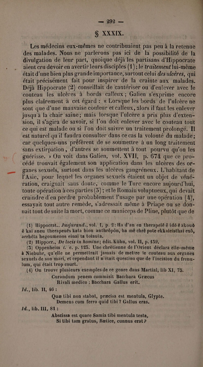 — 299 — $ XXXIX. Les médecins eux-mêmes ne contribuaient pas peu à la retenue des malades. Nous ne parlerons pas ici de la possibilité de Ja divulgation de leur part, quoique déjà les partisans d'Hippocrate aient cru devoir en avertir leurs disciples (1); le traitement lui-même _ était d’une bien plus grande importance, surtout celui des ulcères, qui était précisément fait pour inspirer de la crainte aux malades. Déjà Hippocrate (2) conseillait de cantériser ou d’enlever avec le couteau les ulcères à bords calleux ; Galien s'exprime encore plus clairement à cet égard : « Lorsque les bords de l’ulcère ne sont que d’une hhaitaise couleur et calleux, alors il faut les enlever jusqu'à la chair saine; mais lorsque l’ulcère à pris plus d’exten- sion, il s'agira de savoir, si l’on doit enlever avec le couteau tout ce qui est malade ou si l'on doit suivre un traitement prolongé. Il est naturel qu'il faudra consulter dans ce cas la volonté du malade ; ‘car quelques-uns préfèrent de se soumettre à un long traitement sans extirpation, d'autres se soumeltent à tout pourvu qu’on les guérisse. » On voit dans Galien, vol. XVIT, p. 674 que ce pro- cédé trouvait également son application dans les ulcères des or- ganes sexuels, surtout dans les ulcères gangréneux. L’habitant de l'Asie, pour lequel les organes sexuels étaient un objet de véné- ration, craignait sans doute, comme le Turc encore aujourd'hui, toute opération à ces parties (5); etle Romain voluptueux, qui devait craindre d'en perdre probablement l'usage par une opération (4), essayait tout autre remède, s’adressait éme à Priape ou se don- nait tout de suite la mort, comme ce municeps de Pline, plutôt que de (4) Hippocrat., Jusjurand., vol. TE, p. 2: Ha d’an en therapeïé ê idô &amp; akouô ê kai aneu therapeuês kata bion anthrôpôn, ha mê chrè pote ekkaleïsthai 0x0, arrhêta hegoumenos einai ta toijautla. (2) Hippocr., De locis in homine; édit. Kühn, vol. IF, p.139. (3) Oppenheim 4. c. p. 123. Uñe chrétienne de l'Orient déclara elle-même à Niebuhr, qu’elle ne permettrait jamais de mettre le couteau aux organes sexuels de son mari, et cependant il n’était question que de l’incision du frenu- fum, qui était trop court. (4) On trouve plusieurs exemples de ce genre dans Martial, lib XE, 75. Curandum penem commisit Bacchara Græcus Rivali medico : Bacchara Gallus erit. Id., lib. IH, 46 : Quæ tibi non stabat, præcisa est mentula, Glypte. Demens cum ferro quid tibi ? Gallus eras. Id., lib. II, 81 : Abscissa est quare Samia tibi mentula testa, Sitibi tam gratus, Bætice, cunnus erat ?