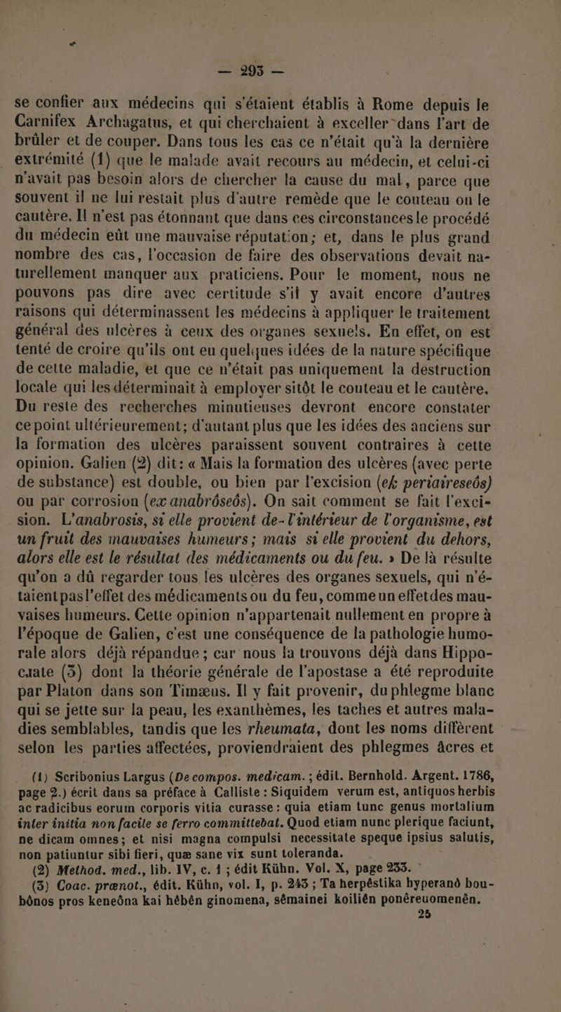DAS — se confier aux médecins qui s'étaient établis à Rome depuis le Carnifex Archagatus, et qui cherchaient à exceller “dans l’art de brûler et de couper. Dans tous les cas ce n’était qu'à la dernière extrémité (1) que le malade avait recours au médecin, et celui-ci n'avait pas besoin alors de chercher la cause du mal, parce que souvent 1! ne lui restait plus d'autre remède que le couteau ou le cautère, Îl n'est pas étonnant que dans ces circonstances le procédé du médecin eût une mauvaise réputation; et, dans le plus grand nombre des cas, l’occasion de faire des observations devait na- turellement manquer aux praticiens. Pour le moment, nous ne pouvons pas dire avec certitude s’il y avait encore d’autres raisons qui déterminassent les médecins à appliquer le traitement général des ulcères à ceux des organes sexue!s. En effet, on est tenté de croire qu’ils ont eu quelques idées de la nature spécifique de cette maladie, et que ce n’était pas uniquement la destruction locale qui les déterminait à employer sitôt le couteau et le cautère, Du reste des recherches minutieuses devront encore constater ce point ultérieurement; d'autant plus que les idées des anciens sur la formation des ulcères paraissent souvent contraires à cette opinion. Galien (2) dit: « Mais la formation des ulcères {avec perte de substance) est double, ou bien par l'excision (e£ periaireseôs) ou par corrosion (ex anabrôseôs). On sait comment se fait l'exci- sion. L’anabrosis, si elle provient de- l'intérieur de l'organisme, est un fruit des mauvaises humeurs; mais si elle provient du dehors, alors elle est le résultat des médicaments ou du feu. » De là résulte qu’on a dû regarder tous les ulcères des organes sexuels, qui n’é- taient pas l’effet des médicaments ou du feu, comme un effetdes mau- vaises humeurs. Cette opinion n’appartenait nullement en propre à l’époque de Galien, c'est une conséquence de la pathologie humo- rale alors déjà répandue ; car nous la trouvons déjà dans Hippa- caate (53) dont la théorie générale de l'apostase a été reproduite par Platon dans son Timæus. Il y fait provenir, du phlegme blanc qui se jette sur la peau, les exanthèmes, les taches et autres mala- dies semblables, tandis que les rheumata, dont les noms diffèrent selon les parties affectées, proviendraient des phlegmes âcres et (1) Scribonius Largus (De compos. medicam. ; édil. Bernhold. Argent. 1786, page 2.) écrit dans sa préface à Calliste : Siquidem verum est, antiquos herbis ac radicibus eorum corporis vitia curasse : quia etiam lunc genus mortalium inter initia non facile se ferro committebat. Quod etiam nunc plerique faciunt, pe dicam omnes; et nisi magna compulsi necessitate speque ipsius salutis, non patiuntur sibi fieri, quæ sane vix sunt toleranda. (2) Method. med., lib. IV, c. 1 ; édit Kühn. Vol. X, page 235. (3) Coac. prænot., édit. Kühn, vol. FE, p. 243 ; Ta herpéstika byperand bou- bônos pros keneôna kai hébên ginomena, sêmainei koilién ponêreuomenën, 25