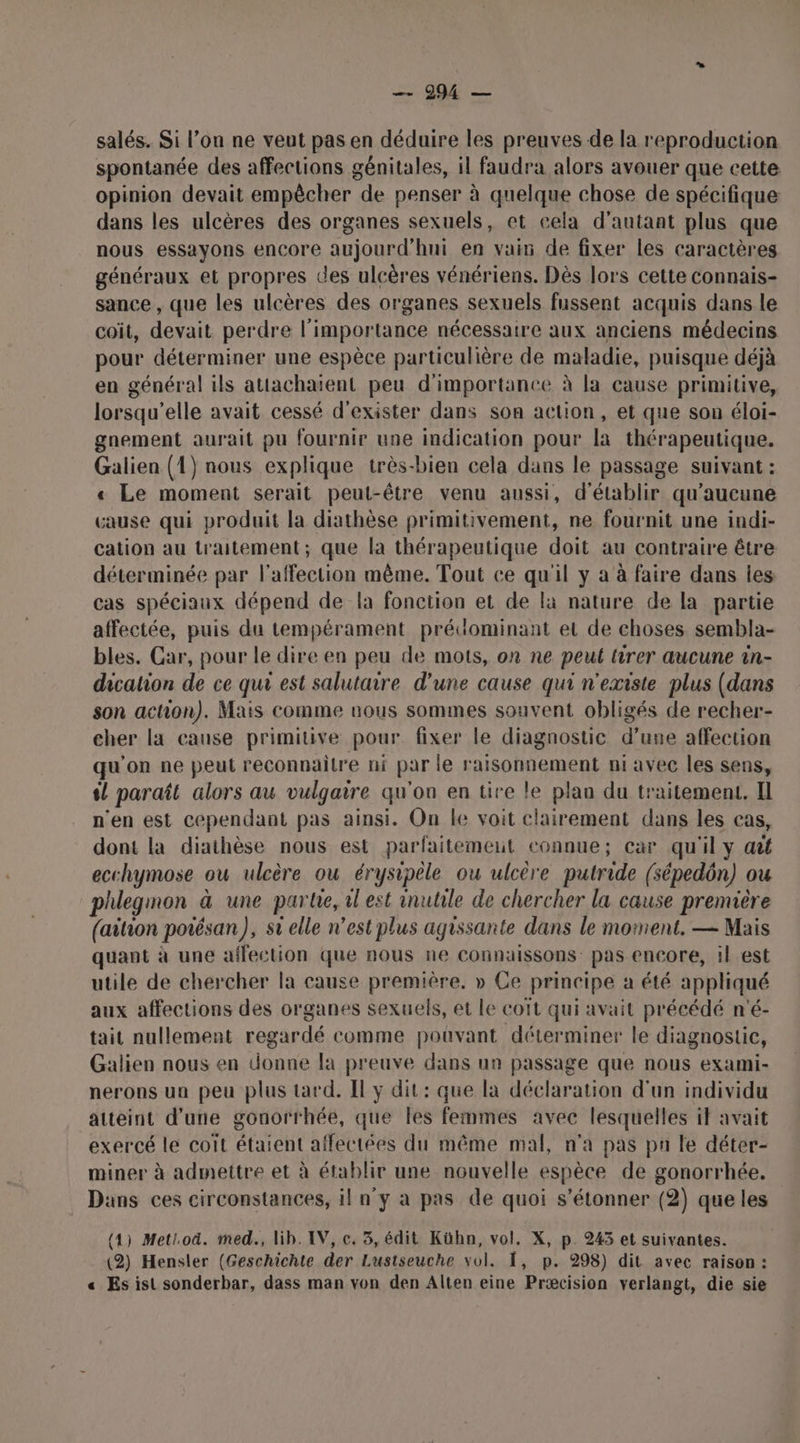 BA: CHU salés. Si l’on ne veut pas en déduire les preuves de la reproduction spontanée des affections génitales, il faudra alors avouer que cette opinion devait empêcher de penser à quelque chose de spécifique dans les ulcères des organes sexuels, et cela d'autant plus que nous essayons encore aujourd'hui en vain de fixer les caractères généraux et propres des ulcères vénériens. Dès lors cette connais- sance , que les ulcères des organes sexuels fussent acquis dans le coit, devait perdre l'importance nécessaire aux anciens médecins pour déterminer une espèce particulière de maladie, puisque déjà en général ils attachaïent peu d'importance à la cause primitive, lorsqu'elle avait cessé d'exister dans son action, et que son éloi- gnement aurait pu fournir une indication pour la thérapeutique. Galien (1) nous explique très-bien cela dans le passage suivant : « Le moment serait peut-être venu aussi, d'établir qu'aucune cause qui produit la diathèse primitivement, ne fournit une indi- cation au traitement; que la thérapeutique doit au contraire être déterminée par l'affection même. Tout ce qu'il y à à faire dans les cas spéciaux dépend de la fonction et de là nature de la partie affectée, puis du tempérament prédominant et de choses sembla- bles. Car, pour le dire en peu de mots, on ne peut tirer aucune in- dicalion de ce qui est salutaire d'une cause qui n'existe plus (dans son action). Mais comme nous sommes souvent obligés de recher- cher la cause primitive pour fixer le diagnostic d’une affection qu'on ne peut reconnaitre ni par le raisonnement ni avec les sens, 4! paraît alors au vulgaire qu'on en tire le plan du traitement. Il n'en est cependant pas ainsi. On le voit clairement dans les cas, dont la diathèse nous est parfaitement connue; car qu'il y ait ecchymose ou ulcère ou érysipêle ou ulcère putride (sépedôn) ou phlegmon à une parte, il est inutile de chercher la cause première (aiion potésan), st elle n’est plus agissante dans le moment. — Mais quant à une affection que nous ne connaissons pas encore, il est utile de chercher la cause première, » Ce principe a été appliqué aux affections des organes sexuels, et le coït qui avait précédé n'é- tait nullement regardé comme pouvant déterminer le diagnostic, Galien nous en donne la preuve dans un passage que nous exami- nerons un peu plus tard. Il y dit: que la déclaration d'un individu atteint d’une gonorrhée, que les femmes avec lesquelles if avait exercé le coit étaient affectées du même mal, n'a pas pu le déter- miner à admettre et à établir une nouvelle espèce de gonorrhée. Dans ces circonstances, il n'y à pas de quoi s'étonner (2) que les (4) Metiod. med., lib. IV, c. 3, édit Kühn, vol. X, p. 245 et suivantes. (2) Hensler (Geschichte der Lustseuche vol. , p. 298) dit avec raison : « Es ist sonderbar, dass man von den Alten eine Præcision verlangt, die sie