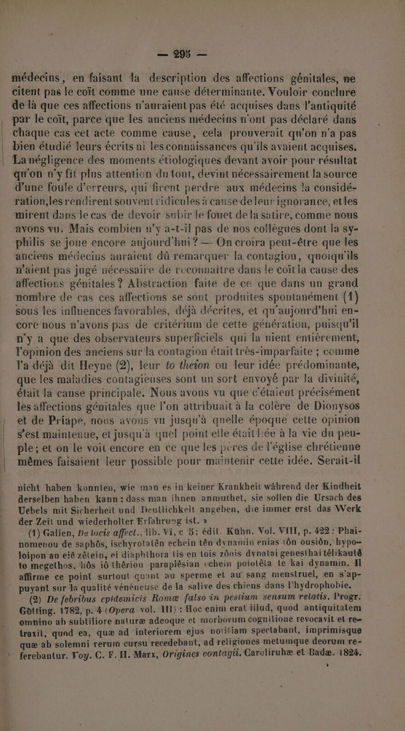 — 995 — médecins, en faisant la description des affections génitales, ne citent pas le coït comme une cause déterminante. Vouloir conclure de là que ces affections n'auraient pas été acquises dans l'antiquité , par le coït, parce que les anciens médecins n'ont pas déclaré dans . Chaque cas cet acte comme cause, cela prouverait qu’on n’a pas bien étudié leurs écrits ni les connaissances qu'ils avaient acquises. La négligence des moments étiologiques devant avoir pour résultat qu'on n'y fit plus attention du tout, devint nécessairement la source d’une foule d'erreurs, qui firent perdre aux médecins la considé- ration,lesrentdirent souventridicules à cause de leur ignorance, etles mirent dans le cas de devoir subir le fouet de la satire, comme nous avons vu. Mais combien n’y a-t-1l pas de nos collègues dont la sy- philis se joue encore aujourd'hui? —- On croira peut-être que les anciens médecins auraient dû remarquer la contagion, quoiqu'ils n'aient pas jugé nécessaire de reconnaitre dans le coït la cause des affections génitales ? Abstraction faite de ce que dans un grand nombre de cas ces affections se sont produites spontanément (1) sous les influences favorables, déjà décrites, et qu'aujourd’hui en- core nous n'avons pas de critérium de cette génération, puisqu'il n’y a que des observateurs superficiels qui la nient entièrement, l'opinion des anciens sur la contagion était très-imparfaite ; comme Va déjà dit Heyne (2), leur {o theon ou leur idée prédominante, que les maladies contagieuses sont un sort envoyé par Ja divinité, était la cause principale. Nous avons vu que c’étaient précisément les affections génitales que l’on attribuait à la colère de Dionysos : et de Priape, nous avons vu jusqu'à quelle époque cette opinion s’est maintenue, et jusqu'à quel point elle était fée à la vie du peu- | ple; et on le voit encore en ce que les peres de l'église chrétienne | mêmes faisaient leur possible pour maintenir cette idée. Serait-il nicht haben konnten, wie man es in keiner Krankheïit während der Kindheit derselben haben kann : dass man ihnen anmuthet, sie sollen die Ursach des Uebels mit Sicherheit und Beutlichkeit angeben, die immer erst das Werk der Zeit und wiederholter Erfahrung ist. » (4) Galien, De locis affect, lib. Vi, e 5: édit. Kühn. Vol. VITE, p. 422 : Phai- nomenou de saphôs, ischyrotatèn echein tên dynamin enias 1ôn ousiôn, hypo- loipon an eiê zêtein, ei diaphthora tis en Lois zôois dynatai genesthai têlikautê to megethos, hÔôs i0 thériou paraplésian echein poiolêta Le kai dynamin. Il affirme ce point surtout quant au sperme et au sang menstruel, en s'ap- puyant sur Ha qualité vénéneuse de la salive des chiens dans l'hydrophohie. (2) De febribus epidemicis Romæ falso in pestium sensum relatis. Progr. Gotting. 1782, p. 4 (Opera vol. I) : Hoc enim erat illud, quod antiquitatem omnino ab subtiliore naiuræ adeoque et morborum cognilione revocavit et re traxit, quad ea, quæ ad interiorem ejus notitiam spectabant, imprimisque quæ ab solemni reruimn cursu recedebant, ad religiones metumque deorum re= » ferebantur. Foy. C. F. H. Marx, Origines contagu. Caroliruhæ et Badæ. 1824. »