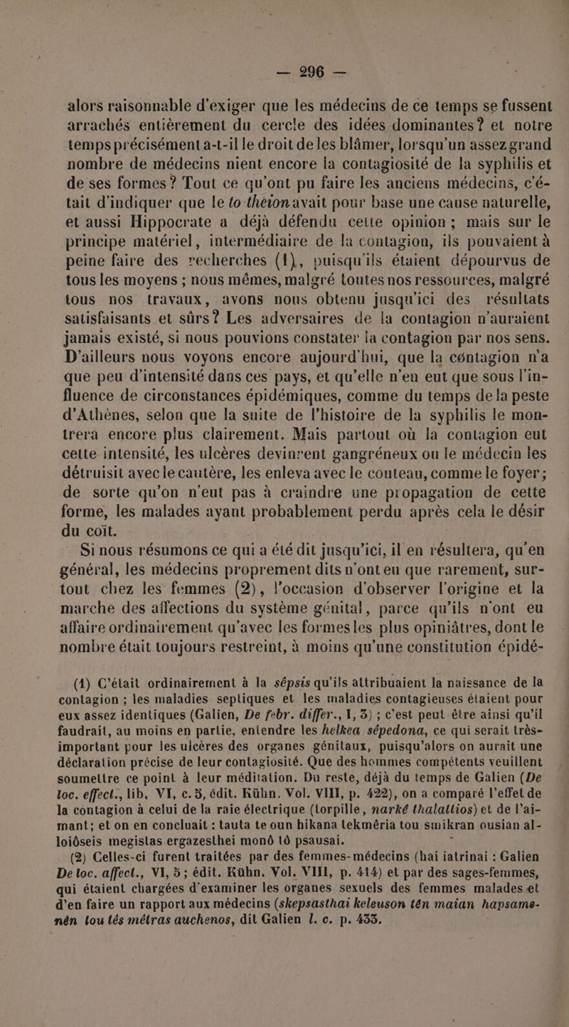 alors raisonnable d'exiger que les médecins de ce temps se fussent arrachés entièrement du cercle des idées dominantes ? et notre temps précisément a-t-il le droit de les blâmer, lorsqu'un assez grand nombre de médecins nient encore la contagiosité de la syphilis et de ses formes ? Tout ce qu'ont pu faire les anciens médecins, c'é- tait d'indiquer que le {o théion avait pour base une cause naturelle, et aussi Hippocrate a déjà défendu ceite opinion; mais sur le principe matériel, intermédiaire de fa contagion, ils pouvaient à peine faire des recherches (1), puisqu'ils étaient dépourvus de tous les moyens ; nous mêmes, malgré toutes nos ressources, malgré tous nos travaux, avons nous obtenu jusqu'ici des résultats satisfaisants et sûrs? Les adversaires de la contagion n'auraient jamais existé, si nous pouvions constater la contagion par nos sens. D'ailleurs nous voyons encore aujourd'hui, que la céntagion n'a que peu d'intensité dans ces pays, et qu’elle n’en eut que sous l'in- fluence de circonstances épidémiques, comme du temps de la peste d'Athènes, selon que la suite de l’histoire de la syphilis le mon- trera encore plus clairement. Mais partout où la contagion eut cette intensité, les ulcères devinrent gangréneux ou le médecin les détruisit avec le cautère, les enleva avec le couteau, comme le foyer; de sorte qu’on n'eut pas à craindre une propagation de cette forme, les malades ayant probablement perdu après cela le désir du coit. Si nous résumons ce qui à été dit jusqu'ici, il en résultera, qu'en général, les médecins proprement dits n’ont eu que rarement, sur- tout chez les femmes (2), l’occasion d'observer l'origine et la marche des affections du système génital, parce qu’ils n'ont eu affaire ordinairement qu'avec les formesies plus opiniâtres, dont le nombre était toujours restreint, à moins qu'une constitution épidé- (4) C'était ordinairement à la sépsis qu'ils attribuaient la naissance de la contagion ; les maladies septiques et les maladies contagieuses étaient pour eux assez identiques (Galien, De febr. differ., 1, 3) ; c’est peut-être ainsi qu’il faudrait, au moins en partie, entendre les helkea sépedona, ce qui serait très- important pour les ulcères des organes génitaux, puisqu’alors on aurait une déclaration précise de leur contagiosité. Que des hommes compétents veuillent soumeltre ce point à leur méditation. Du reste, déjà du temps de Galien (De loc. effect. lib, VI, c.5, édit. KRühn. Vol. VIT, p. 422), on a comparé l'effet de la contagion à celui de la raie électrique (torpille, narké thalallios) et de l’ai- mant:; et on en concluait : tauta te oun hikana tekméria tou smikran ousian al- loiôseis megistas.ergazesthei monû 10 psausai. : (2) Celles-ci furent traitées par des femmes-médecins (haï jatrinai : Galien De toc. affect, VI, 5 ; édit. Kühn, Vol. VIJI, p. 414) et par des sages-femmes, qui étaient chargées d'examiner les organes sexuels des femmes maladesæt d’en faire un rapport aux médecins (skepsasthai keleuson tên maian hapsame- nén lou tés métras auchenos, dit Galien L. c. p. 433.