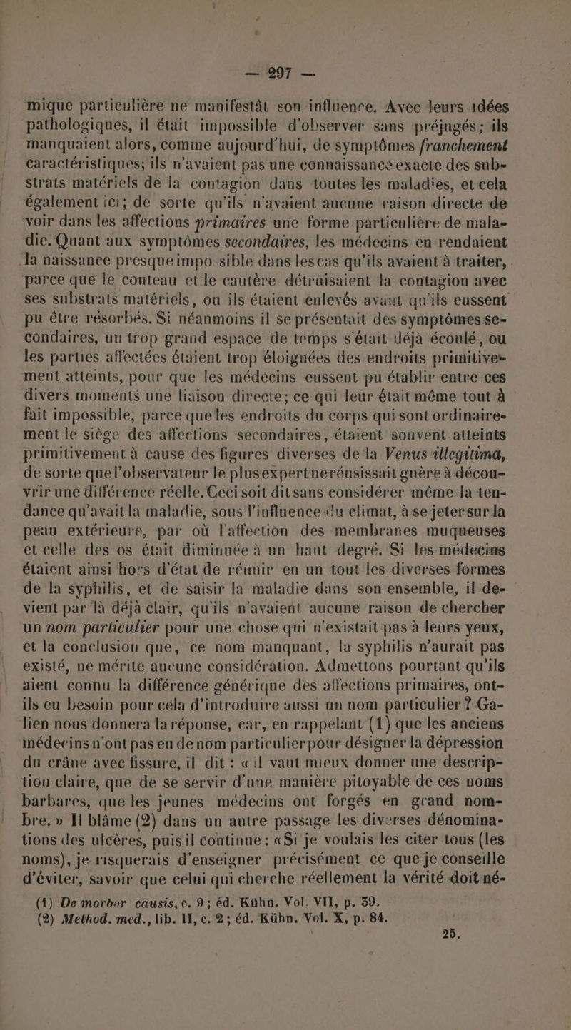 mique particulière ne manifestât son influence. Avec leurs 1dées pathologiques, il était impossible d'observer sans préjugés; ils manquaient alors, comme aujourd'hui, de symptômes franchement Caractéristiques; ils n'avaient pas une connaissance exacte des sub- strats matériels de la contagion dans toutes les malad'es, et cela également ici; de sorte qu'ils n'avaient aucune raison directe de voir dans les affections primaires une forme particulière de mala- die. Quant aux symptômes secondaires, les médecins en rendaient la naissance presque impo sible dans lescas qu’ils avaient à traiter, parce que le couteau et le cautère détruisaient la contagion avec ses substrats matériels, ou ils étaient enlevés avant qu'ils eussent pu être résorbés. Si néanmoins il se présentait des symptômesse- condaires, un trop grand espace de temps s'était déjà écoulé, ou les parties affectées étaient trop éloignées des endroits primitives ment atteints, pour que les médecins eussent pu établir entre ces divers moments une liaison directe; ce qui leur était même tout à fait impossible, parce queles endroits du corps qui sont ordinaire- ment le siège des affections secondaires, étaient souvent atteints primitivement à cause des figures diverses dela Venus tllegitima, de sorte quel’observateur le plusexpertneréusissait guère à décou- vrir une différence réelle. Ceci soit dit sans considérer même la ten- dance qu'avait la maladie, sous l’influence-du climat, à se jeter sur la peau extérieure, par où l'affection des membranes muqueuses et celle des os était diminuée à un haut degré. Si les médecins étaient ainsi hors d'état de réunir en un tout les diverses formes de la syphilis, et de saisir la maladie dans son ensemble, 1l de- vient par 1à déjà clair, qu'ils n'avaient aucune raison de chercher un nom particulier pour une chose qui n'existait pas à leurs yeux, et la conclusion que, ce nom manquant, la syphilis n’aurait pas existé, ne mérite aucune considération, Admettons pourtant qu'ils aient connu [a différence générique des affections primaires, ont- ils eu besoin pour céla d'introduire aussi an nom particulier ? Ga- lien nous donnera la réponse, car, en rappelant (1) que les anciens nédecins n'ont pas eu denom particulier pour désigner la dépression du crâne avec fissure, il dit : «il vaut mieux donner une deserip- tion claire, que de se servir d'une manière pitoyable de ces noms barbares, que les jeunes médecins ont forgés en grand nom- bre. » Il blâme (2) dans un autre passage les diverses dénomina- tions les ulcères, puis il continue : «Si je voulais les citer tous (les noms), je r'ISquerais d'enseigner précisément ce que je conseille d'éviter, savoir que celui qui cherche réellement la vérité doit né- (4) De morbor causis, c. 9; éd. Kühn. Vol. VIE, p. 39. (2) Method. med., lib. I, c. 2 ; éd. Kühn. Vol. X, p. 84. | 25,