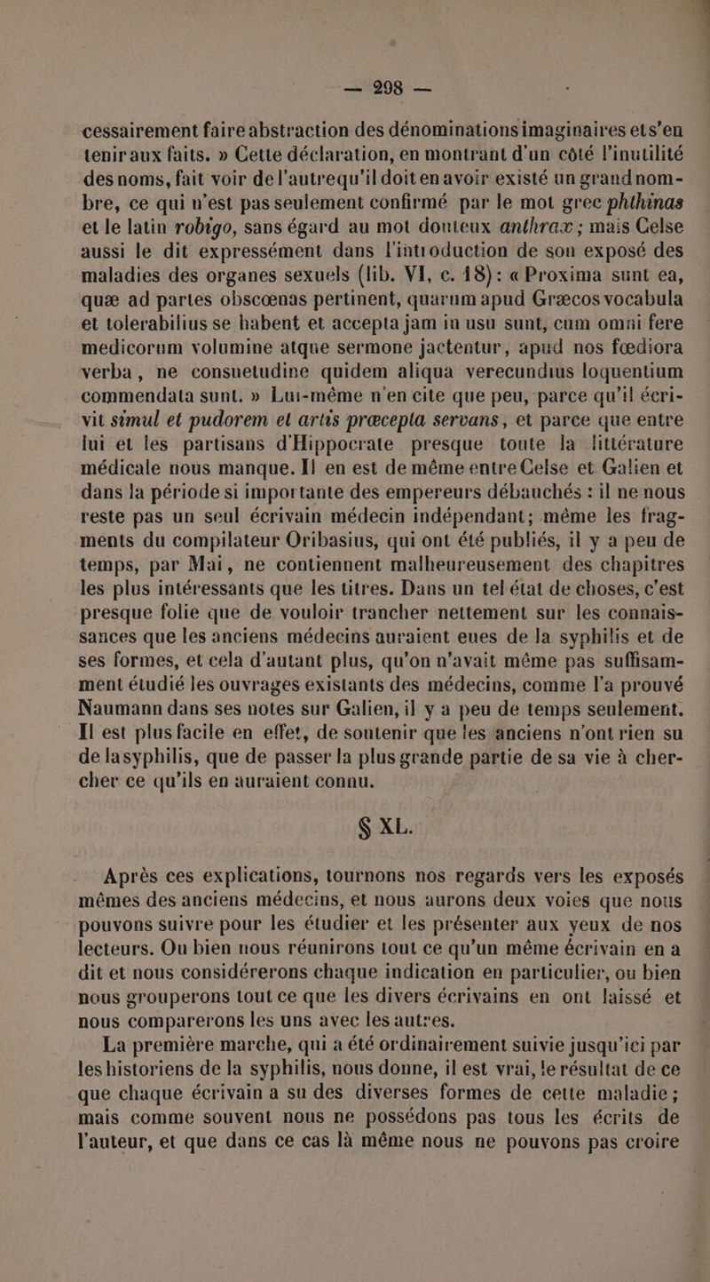 —298 — cessairement faire abstraction des dénominationsimaginaires ets’en tenir aux faits. » Cette déclaration, en montrant d’un côté l’inutilité des noms, fait voir de l’autrequ'il doit en avoir existé un grandnom- bre, ce qui n’est pas seulement confirmé par le mot grec phihinas et le latin robigo, sans égard au mot douteux anthrax ; mais Celse aussi le dit expressément dans l'introduction de son exposé des maladies des organes sexuels (lib. VE, c. 18): « Proxima sunt ea, quæ ad partes obscœnas pertinent, quarum apud Græcos vocabula et tolerabilius se habent et accepta jam in usu sunt, cum omni fere medicorum volumine atque sermone jactentur, apud nos fœdiora verba, ne consuetudine quidem aliqua verecundius loquentium commendata sunt. » Lui-même n'en cite que peu, parce qu’il écri- vit simul et pudorem el artis præcepla servans, et parce que entre lui et les partisans d'Hippocrate presque toute Ia fttérature médicale nous manque. I! en est de même entre Celse et Galien et dans la période si importante des empereurs débauchés : il ne nous reste pas un seul écrivain médecin indépendant; même les frag- ments du compilateur Oribasius, qui ont été publiés, il y a peu de temps, par Mai, ne contiennent malheureusement des chapitres les plus intéressants que les titres. Dans un tel état de choses, c’est presque folie que de vouloir trancher nettement sur les connais- sances que les anciens médecins auraient eues de la syphilis et de ses formes, et cela d'autant plus, qu’on n'avait même pas suffisam- ment étudié les ouvrages existants des médecins, comme l'a prouvé Naumann dans ses notes sur Galien, il y a peu de temps seulement. Il est plus facile en effet, de soutenir que tes anciens n’ont rien su de lasyphilis, que de passer la plus grande partie de sa vie à cher- cher ce qu'ils en auraient connu. S XL. Après ces explications, tournons nos regards vers les exposés mêmes des anciens médecins, et nous aurons deux voies que nous pouvons suivre pour les étudier et les présenter aux yeux de nos lecteurs. Ou bien nous réunirons tout ce qu’un même écrivain en a dit et nous considérerons chaque indication en particulier, ou bien nous grouperons tout ce que les divers écrivains en ont laissé et nous comparerons les uns avec les autres. La première marche, qui a été ordinairement suivie jusqu'ici par les historiens de la syphilis, nous donne, il est vrai, le résultat de ce que chaque écrivain a su des diverses formes de cette maladie ; mais comme souvent nous ne possédons pas tous les écrits de l'auteur, et que dans ce cas là même nous ne pouvons pas croire D