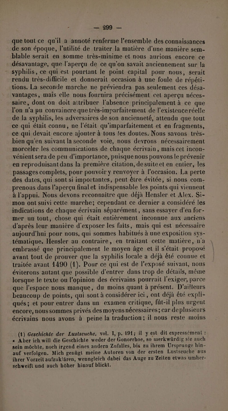que tout ce qu'il a annoté renferme l’ensemble des connaissances de son époque, l'utilité de traiter la matière d’une manière sem- blable serait en somme très-minime et nous aurions encore ce désavantage, que l'aperçu de ce qu’on savait anciennement sur la syphilis, ce qui est pourtant le point capital pour nous, serait rendu très-diflicile et donnerait occasion à une foule de répéti- tions. La seconde marche ne préviendra pas seulement ces désa- vantages, mais elle nous fournira précisément cet aperçu néces- saire, dont on doit aitribuer l'absence principalement à ce que l'on n'a pu convaincre que très-imparfaitement de l'existence réelle de la syphilis, les adversaires de son ancienneté, attendu que tout ce qui était connu, ne l’était qu’imparfaitement et en fragments, ce qui devait encore ajouter à tous {es doutes. Nous savons très- bien qu'en suivant la seconde voie, nous devrons nécessairement morceler les communications de chaque écrivain, mais cet incon- vénient sera de peu d'importance, puisque nous pouvons le prévenir en reproduisant dans la première citation, desuiteet en entier, les passages complets, pour pouvoir y renvoyer à l’occasion. La perte des dates, qui sont si importantes, peut être évitée, si nous com- prenons dans l’aperçu final et indispensable les points qui viennent à l'appui. Nous devons reconnaître que déjà Hensler et Alex. Si- mon ont suivi cette marche; cependant ce dernier a considéré les indications de chaque écrivain séparément, sans essayer d’en for- mer un tout, chose qui était entièrement inconnue aux anciens d’après leur manière d'exposer les faits, mais qui est nécessaire aujourd’hui pour nous, qui sommes habitués à une exposition sys- tématique. Hensler au contraire, en trailant cette matière, n'a embrassé que principalement le moyen âge et il s'était proposé avant tout de prouver que la syphilis locale à déjà êté connue et traitée avant 1490 (1). Pour ce qui est de l'exposé suivant, nous éviterons autant que possible d'entrer dans trop de détails, même lorsque le texte ou l’opinion des écrivains pourrait l’exiger, parce que l'espace nous manque, du moins quant à présent. D'ailleurs beaucoup de points, qui sont à considérer ici, ont déjà été expli- qués; et pour entrer dans un examen critique, füt-il plus urgent encore, nous sommes privés des moyens nécessaires; car de plusieurs écrivains nous avons à peine la traduction; il nous reste moins (1) Geschichte der Lustseuche, vol. I, p. 191; il y est dit expressément : « Aber ich will die Geschichte weder der Gonorrhoe, so merkwürdig sie auch sein môchte, noch irgend eines andern Zufalles, bis zu ihrem Ursprunge hin- auf verfolgen. Mich genügt meine Autoren von der ersten Lustseuche aus ihrer Vorzeit aufzuklären, wenngleich dabei das Auge zu Zeilen etwas umher- schweift und auch hôher hinauf blickt.