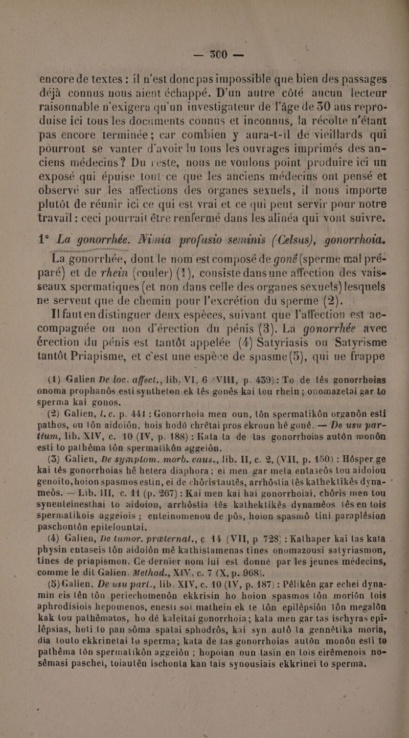 encore de textes : il n’est donc pas impossible que bien des passages déjà connus nous aient échappé. D'un autre côté aucun lecteur raisonnable n'exigera qu'un investigateur de l'âge de 50 ans repro- duise ici tous les documents connus et inconnus, la récolte n'étant pas encore terminée; car combien y aura-t-il de vieillards qui pourront se vanter d'avoir lu tous les ouvrages imprimés des an- ciens médecins ? Du reste, nous ne voulons point produire ici un exposé qui épuise tout ce que les anciens médecins ont pensé et observé sur les affections des organes sexuels, il nous importe plutôt de réunir ici ce qui est vrai et ce qui peut servir pour notre travail : ceci pourrait être renfermé dans les alinéa qui vont suivre. 1° La gonorrhée. Nina profusio semanis (Celsus), gonorrhota. La gonorrhée, dont le nom est composé de goné (sperme mal pré- paré) et de rhein (couler) (1), consiste dans une affection des vais= seaux spermatiques (ét non dans celle des organes sexuels) lesquels ne servent que de chemin pour l’excrétion du sperme (2). Ifauten distinguer deux espèces, suivant que l’affection est ac- compagnée ou non d'érection du pénis (3). La gonorrhée avec érection du pénis est tantôt appelée (4) Satyriasis ou Satyrisme tantôt Priapisme, et c'est une espèce de spasme(5), qui ue frappe (1) Galien De loc. affect., lib. VE, 6 “VII, p. 439): To de tês gonorrhoias onoma prophanôs.estisyntheten.ek tês gonês kai tou rhein ; onomazetai gar to sperma kai gonos. : (2) Galien, L. c. p. 441 : Gonorrhoia men oun, tôn spermatikôn organôn esti pathos, ou tôn aidoiôn, hois hodô chrétai pros ekroun hé gonê. — De usu par- tium, lib. XIV, c. 10 (IV, p. 188) : Kata La de Las gonorrhoiïas autôn monôn esti to palhêma tôn spermatikôn aggeiôn. (5) Galien, De symptom. morb. caus., lib. IE, ce. 2, (VIE, p. 150) : Hôsper ge kai tês gonorrhoias hé hetera diaphora ; ei men gar mela entaseôs tou aidoiou genoito,hoion spasmos estin, ei de chôristautês, arrhôstia Lês kathektikês dyna- meôs. — Lib, HI, c. 41 (p. 267) : Kai men kai hai gonorrhoiai, chôris men tou synenteinesthai to aidoion, arrhôstia tês kathektikês dynaméos tês en tois Spermalikois aggeiois ; enteinomenou de pôs, hoion spasmô tini, paraplésion paschontôn epitelountai. | (4) Galien, De tumor. præternat., ç. 44 (VII, p 798; : Kathaper kai tas kata physin entaseis Lôn aidoiôn mê kathistamenas tines onomazousi salyriasmon, tines de priapismon. Ce dernier nom lui est donné par les jeunes médecins, comme le dit Galien. Method., XAV, c. 7 (X, p.968). (5) Galien, De usu part., lib. XEV, c. 10 (LV, p. 187) : Pêlikên gar echei dyna- min eis Lên tôn periechomenôn ekkrisin ho hoion spasmos tôn moriôn tois aphrodisiois hepomenos, enestui soi mathein ek te tôn epilépsiôn tôn megalôn kak tou pathêmatos, ho dé kaleitai gonorrhoia ; kata men gar tas ischyras epi- lêpsias, hoti to pan sôma spatai sphodrôs, kai syn autô ta gennêtika moria, dia touto ekkrinetai to sperma; kata de tas gonorrhoias aulôn monôn esti to pathêma tôn spermalikôn aggeiôn ; hopoian oun tasin en Lois eirémenois no= sêmasi paschei, toiautên ischonta kan tais synousiais ekkrinei to sperma.