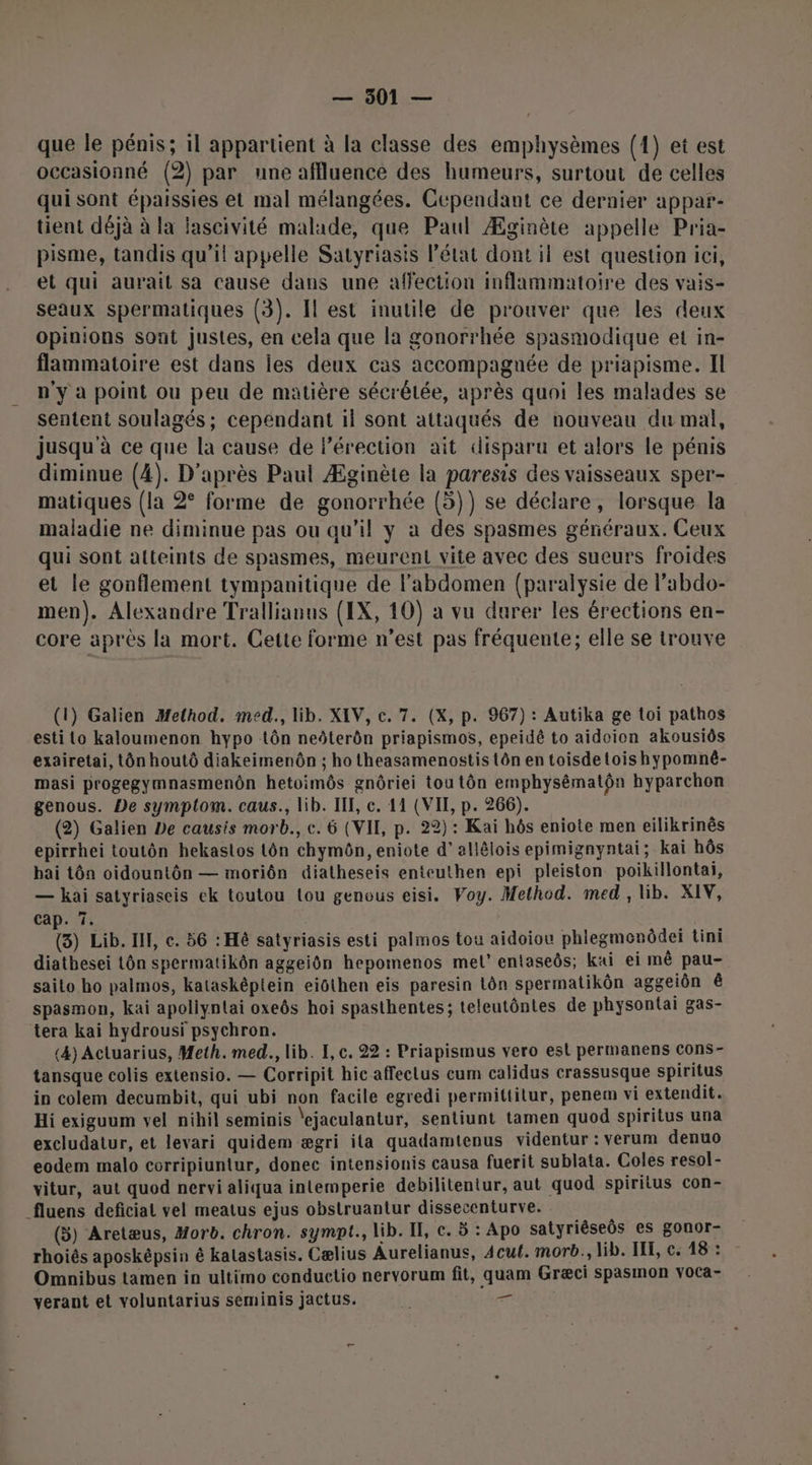 que le pénis; il appartient à la classe des emphysèmes (1) et est occasionné (2) par une affluence des humeurs, surtout de celles qui sont épaissies et mal mélangées. Cependant ce dernier appar- tient déjà à la lascivité malade, que Paul Æginète appelle Pria- pisme, tandis qu'il appelle Satyriasis l’état dont il est question ici, et qui aurait sa cause dans une affection inflammatoire des vais- seaux spermatiques (3). Il est inutile de prouver que les deux opinions sont justes, en cela que la gonorrhée spasmodique et in- flammatoire est dans les deux cas accompagnée de priapisme. Il n'y à point ou peu de matière sécrêlée, après quoi les malades se sentent soulagés ; cependant il sont attaqués de nouveau du mal, jusqu à ce que la cause de l'érection ait disparu et alors le pénis diminue (4). D'après Paul Æginète la paresis des vaisseaux sper- matiques (la 2° forme de gonorrhée (5)) se déclare, lorsque la maladie ne diminue pas ou qu’il y à des spasmes généraux. Ceux qui sont atteints de spasmes, meurent vite avec des sueurs froides et le gonflement tympanitique de l'abdomen (paralysie de l’abdo- men). Alexandre Trallianus (IX, 10) a vu durer les érections en- core après la mort. Cette forme n’est pas fréquente; elle se trouve (1) Galien Method. med., lib. XEV, c. 7. (X, p. 967) : Autika ge toi pathos esti Lo kaloumenon hypo tôn neôterôn priapismos, epeidé to aidoion akousiôs exairetai, tôn houtô diakeimenôn ; ho theasamenostis tôn en toisdetoishypomné- masi progegymnasmenôn hetoimôs gnôriei tou tôn emphysématôn byparchon genous. De symptom. caus., lib. IE, c. 11 (VII, p. 266). (2) Galien De causis morb., c. 6 (VII, p. 22) : Kai hôs eniote men eilikrinês epirrhei toutôn hekaslos tôn chymôn, eniote d'allélois epimignyntai; kai hôs bai tôn oidountôn — moriôn diatheseis enteuthen epi pleiston poikillontai, — kai satyriaseis ek toutou (ou genous eisi. Voy. Method. med, lib. XIV, cap. 7. (5) Lib. IL, e. 56 : Hé satyriasis esti palmos tou aidoiou phlegmenôdei tini diatbesei Lôn spermatikôn aggeiôn hepomenos mel’ entaseôs; kaïi ei mê pau- saito ho palmos, katasképtein eiôthen eis paresin Lôn spermatikôn aggeiôn ê spasmon, kai apoliynlai oxeôs hoi spasthentes; teleutôntes de physontai gas- tera kai hydrousi psychron. (4) Actuarius, Meth. med., lib. I, c. 22 : Priapismus vero est permanens cons- tansque colis extensio. — Corripit hic affeclus cum calidus crassusque spiritus in colem decumbit, qui ubi non facile egredi permittilur, penem vi extendit. Hi exiguum vel nihil seminis \ejaculantur, sentiunt tamen quod spiritus una excludatur, et levari quidem ægri ila quadamtenus videntur : verum denuo eodem malo corripiuntur, donec intensionis causa fuerit sublata. Coles resol- vitur, aut quod nervi aliqua inlemperie debilitentur, aut quod spiritus con- _fluens deficial vel meatus ejus obstruantur dissecenturve. (3) Aretæus, Horb. chron. sympt., lib. If, c. 5 : Apo satyrièseôs es gonor- rhoiês aposképsin & kalastasis. Cælius Aurelianus, Acul. morb., lib. IE, c. 48 : Omnibus tamen in ultimo conductio nervorum fit, quam Græci spasmon voca- verant et voluntarius seminis jactus. k — |