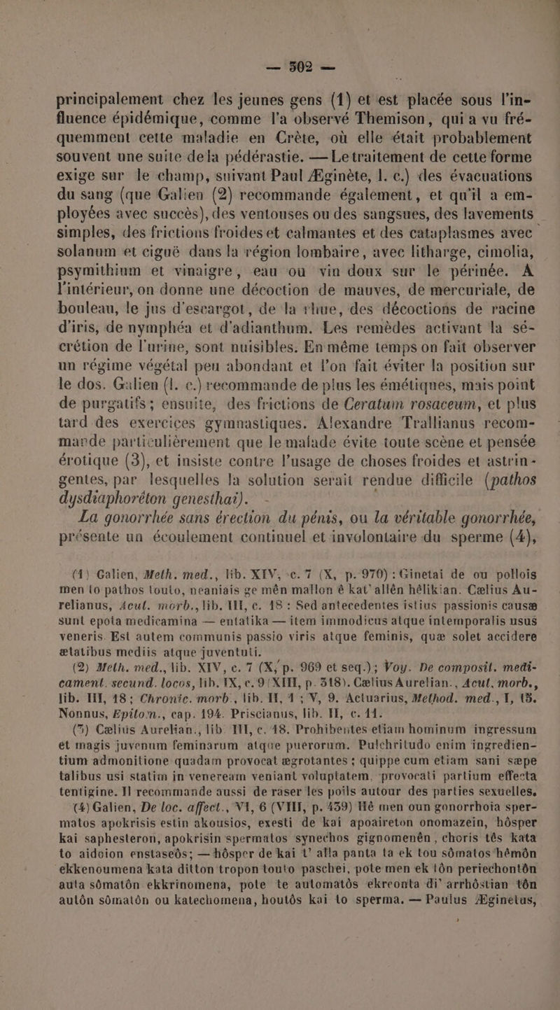principalement chez les jeunes gens (1) et est placée sous l’in- fluence épidémique, comme l'a observé Themison, qui a vu fré- quemment cette maladie en Crête, où elle était probablement souvent une suite dela pédérastie. — Le traitement de cette forme exige sur le champ, suivant Paul Æginète, IL. c.) des évacuations du sang (que Galien (2) recommande également, et qu'il a em- ployées avec succès), des ventouses ou des sangsues, des lavements simples, des frictions froides et calmantes et des cataplasmes avec solanum et cigaë dans la région lombaire, avec litharge, cimolia, psymithinm et vinaigre, eau où vin doux sur le périnée. A l'intérieur, on donne une décoction de mauves, de mercuriale, de bouleau, le jus d'escargot, de la rhue, des décoctions de racine d'iris, de nymphéa et d'adianthum. Les remèdes activant la sé- crétion de l'urine, sont nuisibles. En même temps on fait observer un régime végétal peu abondant et lon fait éviter la position sur le dos. Gilien (!. e.) recommande de plus les émétiques, mais point de purgatifs ; ensuite, des frictions de Ceratum rosaceum, et plus tard des exercices gymnastiques. Alexandre Trallianus recom- marde particulièrement que le mafade évite toute scène et pensée érotique (3), et insiste contre l’usage de choses froides et astrin- gentes, par lesquelles la solution serait rendue difficile (pathos dysdraphoréton genesthai). La gonorrhée sans érection du pénis, ou la véritable gonorrhée, présente un écoulement continuel et involontaire du sperme (4), (4) Galien, Melh. med., Kb. XIV, cc. 7 (X, p. 970) : Ginetai de ou pollois men {o pathos louto, neaniais ge mên mallon ê kat’ allên hélikian. Cælius Au- relianus, Acul. morb., lib. LE, c. 18 : Sed antecedentes islius passionis causæ sunt epota medicamina — entatika — item immodicus atque intemporalis usus veneris. Est autem communis passio viris atque feminis, quæ solet accidere ælatibus mediis atque juventuti. (2) Melh. med., lib. XIV, ce. 7 (X, p. 969 et seq.); Voy. De composil. medi- cament. secund. locos, Hib. EX, e. 9 (XIII, p. 318). Cælius Aurelian., 4cut, morb., lib. I, 18: Chronic. morb., lib. IH, 4 ; V, 9. Actuarius, Method. med., 1, (5. Nonnus, Epilom., cap. 194. Priscianus, lib. FE, ce. 14. (5) Cæliis Aurelian., lib. HE, c. 48. Prohibentes etiamn hominum ingressum et magis juvenum feminarum atque puérorum. Pulchritudo enim ingredien- tium admonitione quadam provocat ægrotantes ; quippe cum etiam sani sæpe talibus usi statim in veneream veniant voluptatem. ‘provoeati partium effecta tentigine. Il recommande aussi de raser les poils autour des parties sexuelles, (4) Galien, De loc. affect., VA, 6 (VIH, p. 439) Hé men oun gonorrhoia sper- matos apokrisis estin akousios, exesti de kai apoaireton onomazein, hôsper kai saphesteron, apokrisin spermatos synethos gignomenên, choris tês kata to aidcion enstaseôs; — hôsper de kai ?’ afla panta ta ek tou sômatos‘hémôn ekkenoumena kata ditton tropon touto paschei, pote men ek tôn periechontôn auta sômatôn ekkrinomena, pote te automatôs ekreonta di arrhôstian tôn aulôn sûmatôn ou katechomena, houtôs kai Lo sperma. — Paulus Æginelus, L