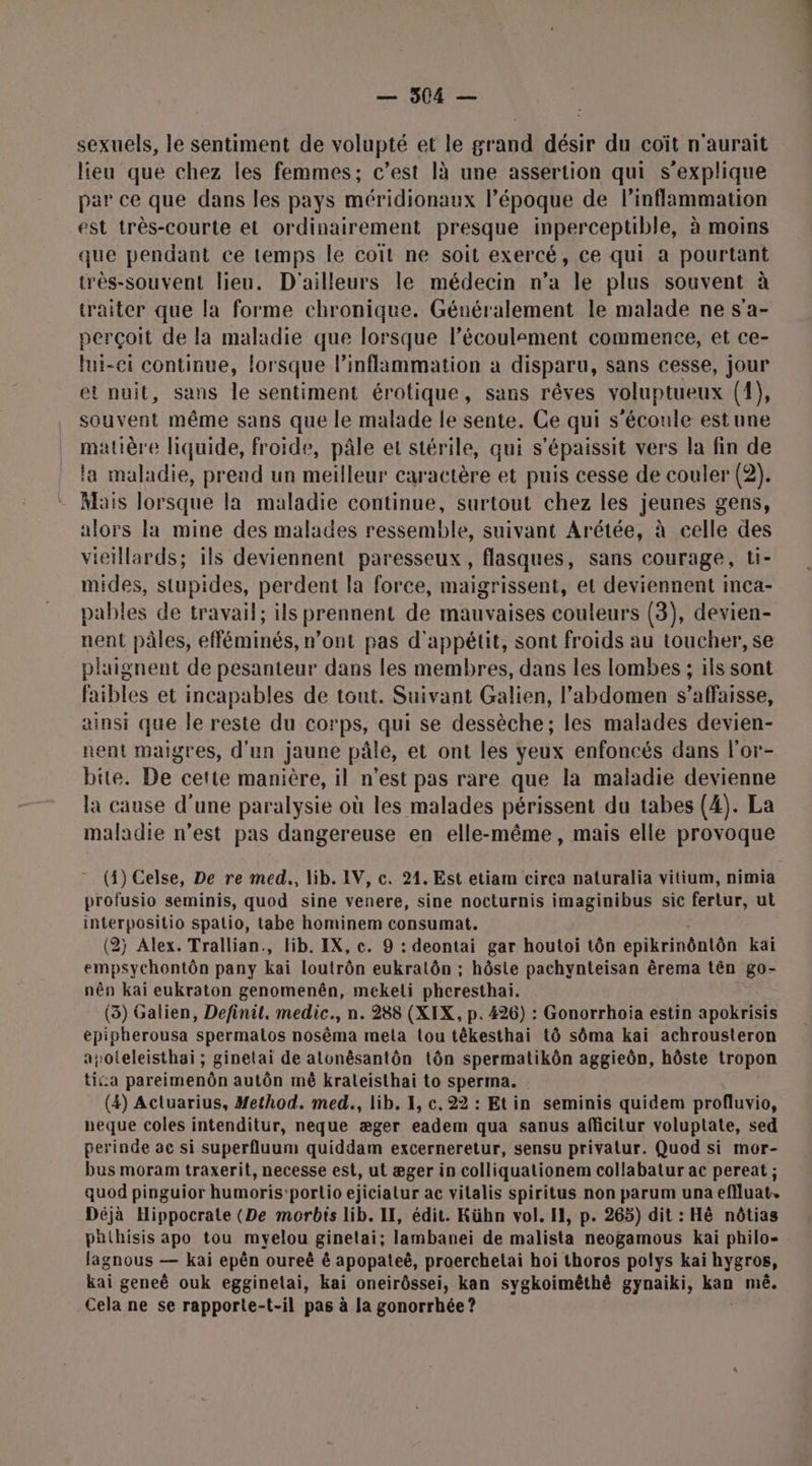 sexuels, le sentiment de volupté et le grand désir du coït n'aurait lieu que chez les femmes; c’est là une assertion qui s'explique par ce que dans les pays méridionaux l’époque de l’inflammation est très-courte et ordinairement presque inperceptible, à moins que pendant ce temps le coït ne soit exercé, ce qui a pourtant très-souvent lieu. D'ailleurs le médecin n’a le plus souvent à traiter que la forme chronique. Généralement le malade ne s'a- perçoit de la maladie que lorsque lécoulement commence, et ce- lui-ei continue, lorsque linflammation à disparu, sans cesse, jour et nuit, sans le sentiment érotique, sans rêves voluptueux (1), souvent même sans que le malade le sente. Ce qui s'écoule estune matière liquide, froide, pâle et stérile, qui s'épaissit vers la fin de la maladie, prend un meilleur caractère et puis cesse de couler (2). Mais lorsque la maladie continue, surtout chez les jeunes gens, alors la mine des malades ressemble, suivant Arétée, à celle des vieillards; ils deviennent paresseux, flasques, sans courage, ti- mides, stupides, perdent la force, maigrissent, et deviennent inca- pables de travail; ils prennent de mauvaises couleurs (3), devien- nent pâles, efféminés, n’ont pas d'appétit, sont froids au toucher, se plaignent de pesanteur dans les membres, dans les lombes ; ils sont faibles et incapables de tout. Suivant Galien, l'abdomen s’affaisse, ainsi que Île reste du corps, qui se dessèche; les malades devien- nent maigres, d'un jaune pâle, et ont les yeux enfoncés dans l'or- bite. De cette manière, il n'est pas rare que la maladie devienne la cause d'une paralysie où les malades périssent du tabes (4). La maladie n’est pas dangereuse en elle-même, mais elle provoque (4) Celse, De re med., lib. IV, c. 21. Est etiam circa naturalia vitium, nimia profusio seminis, quod sine venere, sine nocturnis imaginibus sic fertur, ut interpositio spatio, tabe hominem consumat. (2j Alex. Trallian., Hb. IX, c. 9 : deontai gar houtoi tôn epikrinôntôn kaï empsychontôn pany kai loutrôn eukratôn ; hôsie pachynteisan êrema tên go- nên kai eukraton genomenên, mekeli pheresthai. (3) Galien, Definil. medic., n. 288 (XIX, p. 426) : Gonorrhoia estin apokrisis épipherousa spermalos nosêma mela tou têkesthai tô sôma kai achrousteron aoteleisthai ; ginetai de atonêsantôn tôn spermatikôn aggieôn, hôste tropon tica pareimenôn autôn mê kraleisthai to sperma. (4) Actuarius, Method. med., lib. 1, c. 22 : Etin seminis quidem profluvio, neque coles intenditur, neque æger eadem qua sanus afficitur voluptate, sed perinde ac si superfluum quiddam excerneretur, sensu privatur. Quod si mor- bus moram traxerit, necesse est, ut æger in colliquationem collabatur ac pereat ; quod pinguior humoris:portio ejiciatur ac vitalis spiritus non parum una effluat.. Déjà Hippocrate (De morbis lib. II, édit. Kühn vol. IH, p. 265) dit : Hè nôtias phthisis apo tou myelou ginetai; lambanei de malista neogamous kai philo- lagnous — kaï epên oureë ê apopateë, proerchetai hoi thoros polys kai hygros, kai geneë ouk egginelai, kai oneirôssei, kan sygkoimêthè gynaiki, kan mê. Cela ne se rapporte-t-il pas à la gonorrhée ?