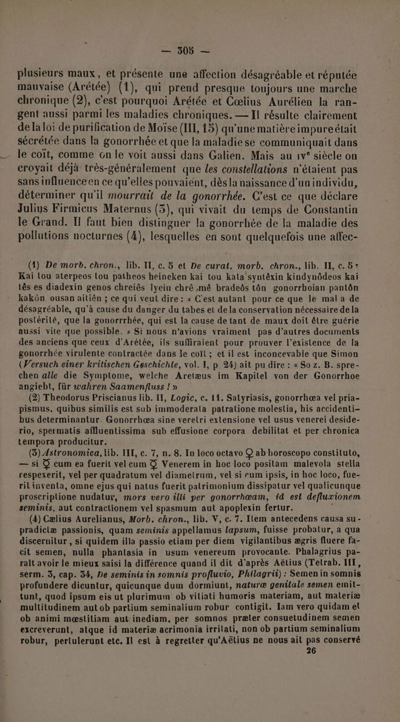 SUN plusieurs maux, et présente une affection désagréable et réputée mauvaise (Arétée) (1), qui prend presque toujours une marche chronique (2), c'est pourquoi Arétée et Cœiius Aurélien la ran- gent aussi parmi les maladies chroniques. — Il résulte clairement de la loi de purification de Moïse (IT, 15) qu’une matière impureétait sécrétée dans la gonorrhée et que la maladiese communiquait dans le coït, comme cn le voit aussi dans Galien. Mais au 1v° siècle on croyait déjà très-généralement que Les constellations n'étaient pas sans influence en ce qu’elles pouvaient, dès la naissance d’un individu, déterminer qu'il mourrait de la gonorrhée. C’est ce que déclare Julius Firmicus Maternus (3), qui vivait du temps de Constantin le Grand. Il faut bien distinguer la gonorrhée de la maladie des pollutions nocturnes (4), lesquelles en sont quelquefois une affec- (4) De morb. chron., lib. I, c. 5 et De curat. morb. chron., lib. IE, c. 5: Kai tou aterpeos tou patheos heineken kai tou kata'syntéxin kindynôdeos kai tês es diadexin genos chreiês Iyein chrê mé bradeôs tôn gonorrhoian pantôn kakôn ousan aitiên ; ce qui veut dire : « C'est autant pour ce que le mal a de désagréable, qu’à cause du danger du tabes et de la conservation nécessaire de la postérité, que la gonorrrhée, qui est la cause de tant de maux doit être guérie aussi vite que possible. » Si nous n'avions vraiment pas d’autres documents des anciens que ceux d’Arétée, ils suffiraient pour prouver l'existence de la gonorrhée virulente contractée dans le coït ; et il est inconcevabie que Simon (Wersuch einer kritischen Geschichle, vol. 1, p.24) ait pu dire : « So z. B. spre- chen alle die Symptome, welche Aretæus im Kapitel von der Gonorrhoe angiebt, für wahren Saamenfluss ! » (2) Theodorus Priscianus lib. If, Logic, ec. 11. Salyriasis, gonorrhæa vel pria- pismus, quibus similis est sub immoderata patralione molestia, his accidenti- bus determinantur. Gonorrhæa sine veretri extensione vel usus venerei deside- rio, spermatis affluentissima sub effusione corpora debilitat et per chronica tempora producitur. (3) Astronomica, lib. LIT, c. 7, n. 8. In loco octavo (@) ab horoscopo constituto, — si @ cum ea fuerit vel cum $&amp; Venerem in hoc loco positam malevola stella respexerit, vel per quadratum vel diametrum, vel si rum ipsis, in hoc loco, fue- rit inventa, omne ejus qui natus fuerit patrimonium dissipatur vel qualicunque proseriptione nudatur, mors vero illi per gonorrhœam, id est defluxionem seminis, aut contractionem vel spasmum aut apoplexin fertur. (4) Cælius Aurelianus, Morb. chron., lib. V, c. 7. Item antecedens causa su - pradiclæ passionis, quam seminis appellamus lapsum, fuisse probatlur, a qua discernitur , si quidem illa passio etiam per diem vigilantibus ægris fluere fa- cit semen, nulla phantasia in usum venereum provocante. Phalagrius pa- raît avoir le mieux saisi Ja différence quand il dit d’après Aëtius (Tetrab. HF, serm. 3, cap. 34, De seminis in somnis profluvio, Philagrii) : Semen in somnis profundere dicuntur, quicunque dum dormiunt, naturæ genilale semen emit- tunt, quod ipsum eis ut plurimum ob vitiati humoris materiam, aut materiæ multitudinem aut ob partium seminalium robur contigit. Jam vero quidam et ob animi mæstitiam aut inediam, per somnos præter consuetudinem semen excreverunt, atque id materiæ acrimonia irrilati, non ob partium seminalium robur, pertulerunt etc. Il est à regretter qu'Aëtius ne nous ait pas conservé 26