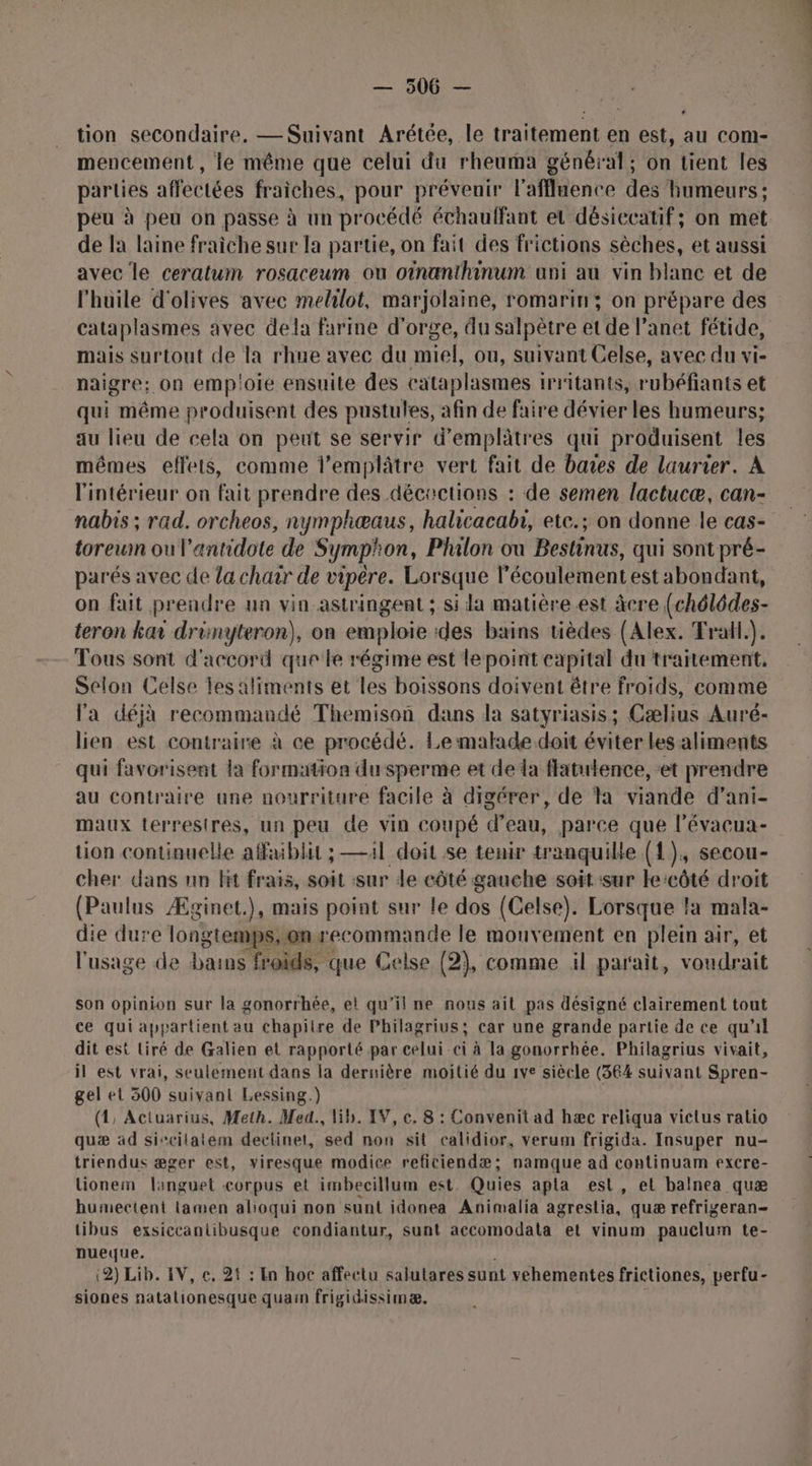 tion secondaire. — Suivant Arétée, le traitement en est, au com- mencement, le même que celui du rheuma général; on tient les parties affectées fraiches, pour prévenir l'affluence des humeurs ; peu à peu on passe à un procédé échaulfant et désiccatif; on met de la laine fraiche sur la partie, on fait des frictions sèches, et aussi avec le ceratum rosaceum ou oinanthinum ani au vin blanc et de l'huile d'olives avec melilot, marjolaine, romarin; on prépare des cataplasmes avec dela farine d'orge, du salpètre et de l’anet fétide, mais surtout de la rhue avec du miel, ou, suivant Celse, avec du vi- naigre: on empioie ensuite des cataplasmes 1rritants, rubéfiants et qui même produisent des pustules, afin de faire dévier les humeurs; au lieu de cela on peut se servir d’emplâtres qui produisent les mêmes effets, comme l’emplâtre vert fait de baies de laurier. A l'intérieur on fait prendre des décoctions : de semen lactucæ, can- nabis ; rad. orcheos, nymphœæaus, halicacabi, etc.; on donne le cas- toreumn ou l’antidote de Symp'on, Philon ou Bestinus, qui sont pré- parés avec de la chair de vipère. Lorsque l’écoulementest abondant, on fait prendre un vin astringent ; si la matière est âcre (chélédes- teron ka drimyteron), on emploie des bains tièdes (Alex. Trall.). Tous sont d'accord que le régime est le point capital du traitement, Selon Celse les aliments et les boissons doivent être froids, comme l'a déjà recommandé Themison dans la satyriasis; Cælius Auré- lien est contraire à ce procédé. Le malade. doit éviter Les aliments qui favorisent la formation du sperme et deda flatutence, et prendre au contraire une nourriture facile à digérer, de ta viande d’ani- maux terrestres, un peu de vin coupé d’eau, parce que l’évacua- tion continuelle affiblit ; —4l doit se tenir tranquille (1), secou- cher dans un lit frais, soit sur de côté gauche soit ‘sur le côté droit (Paulus Æginet.), mais point sur le dos (Celse). Lorsque la mala- die dure longtemps, on recommande le mouvement en plein air, et l'usage de bains froids, que Celse (2), comme il parait, voudrait son opinion sur la gonorrhée, et qu’il ne nous ait pas désigné clairement tout ce qui appartient au chapitre de Philagrius; car une grande partie de ce qu'il dit est Liré de Galien et rapporté par celui-ci à la gonorrhée. Philagrius vivait, il est vrai, seulement dans la dernière moitié du 1ve siècle (364 suivant Spren- gel et 300 suivant Lessing.) (1, Actuarius, Meth. Med. lib. IV, c. 8 : Convenit ad hæc reliqua viclus ratio quæ ad siscilatem deciinet, sed non sit calidior, verum frigida. Insuper nu- triendus æger est, viresque modice refitiendæ; namque ad continuam excre- lionem languet corpus et imbecillum est. Quies apta est, et balnea quæ humecient lamen alioqui non sunt idonea Animalia agrestia, quæ refrigeran- tibus exsiccantibusque condiantur, sunt accomodata et vinum pauclum te- nueque. ; (2) Lib. IV, €, 25 : En hoc affectu salutares sunt vehementes frictiones, perfu- siones natationesque quai frigidissimæ.