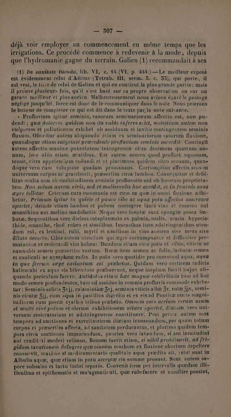 \ déjà voir employer au commencement en même temps que les irrigations. Ce procédé commence à redevenir à la mode, depuis que l’hydromanie gagne du terrain. Galien (1) recommandait à ses (4) De sanitate tuenda, lib. VI, ce. 44 (VI, p. 444) — Le meilleur exposé esi vrai, le tiire de celui de Galien et qui en contient la plus grande partie: mais il prouve plusieurs fois, qu’il s'est basé sur sa propre observation ou sur un garant meilleur et plus ancien, Malheureusement nous avions égaré le passage négligé jusqu'ici, force est donc de le communiquer dans la note. Nous prierons le lecteur de compléter ce qui est dit dans le texte par la note suivante, « Profluvium igiiur seminis, vasorum seminariorum affectio est, non pu- dendi ; quæ dolorem quidem non ita vulde inferre solet, molestiam autem non vulgarem et pollutionem exhibet ob assiduum el invitis contingentem seminis quandoque etiam satyriast præcedente profluvium seminis succedit. Contingit âuteru affectio maxime puberlatem transgressis citra decimum quartum an- num, imo aliis etiam æialibus. Est autem semen quod profluit aquosum, tenue, citra appeleniiam coëundi et ut piurimum quidein cilra sensum, quans doque vero cum voluptate quadam promanans. Corrumpitur affectis sensim universum corpus ac gracilescil, præsertim cirea lumbos, Consequitur et debi- litas ruulta on ob multitudinem seminis profluentis sed ob locorum proprieta- tem. Non solum autem viris, sed et mulierculis hoc accidit, et in femints sane æyre lollitur. Ceterum cura communis est cum ea quæ in omsi fluxione adhi- betur. Primum îgitur in quiele et paucc cibo ac aquæ potu affectos asscrvare oporlet; deinde etiam lumbos et pubem contegere lanis vino et rosaceo aut œnanthino aut melino madefactis Neque vero ineplæ sunt spongiæ posca im- butæ. Sequentibus vere diebus cataplasmata ex palmis, malis, acacia hypocis- thide, œnanihe, rhoë rubro et similibus. Insessibus item adstriogentibus uten- dum est, ex lentisci, rubi, myrti et similium in vino austero sive mero sive diluto decucto. Cibis autem utendum qui ægre corrumpuutur et difficulter per- mutantur et resiccandi vim habent. Dandum eliam euim potu et cibis, viticis ac cannabis semen præsertim tostum. Ruiæ item semen ac folia, laclucæ semen et cauliculi ae nymphææ radix. In potu vero quotidie pro communi aqua, aqua in qua ferrum sæpe exlincium est præbetur. Quidam vero corticem radicis halicacabi ex aqua eis bibendum præbuerunt, neque ineplum fuerit hujus ati- quando periculum facere. Anlidotus eliain kæc magnæ celebritatis tum ad hoc modo semen profundentes, tum ad assidua in somnis profluvia commode exhibe- tur : Seminissalicis 3vjj, caiarminthæ 3vj, seminis viticis albæ 3v, rutæ 3jv, semi- pis cicutæ 3jj, eum aqua in pastillos digerito et ex eisad Ponticæ nucis magni- tudinem eum poscæ cyathis lribus præbeto. Omnem vero acrium rerum usum et multi vint potum et olerum exhibitionem vitare oportel, diæiam Yero uni- yersam resiccatoriam et adstringentem constituere. Post prita aulém mox tempora ad unctiones et exercilatricem diætam transeunduuw, per quam totum corpus et præsertim affecta, ad sanitatem perducantur, et plurima quidem tem- pora cirea unctiones immorandum, paucies vero lavanduim, si aut lassitudini aut crudit:ti mederi velimus. Bonum fuerit etiam, si nihtl prohkisuerit, ad fri- gidam lavationem defugere quæ omnem morbur ex fluxione obortum depellere consuevit, maxime st medicamentaria qualitate aqua prædita sit, velut sunt in Albulis aquæ, quæ etiam in potu acceptæ eis summe prosunt. Sunt autem sa- pore subsalso et tactu lactei teporis. Convenit item per intervalla quædam ili- tionibus et epithematis et malagmatis uti, quæ rubefacere et emollire possint,