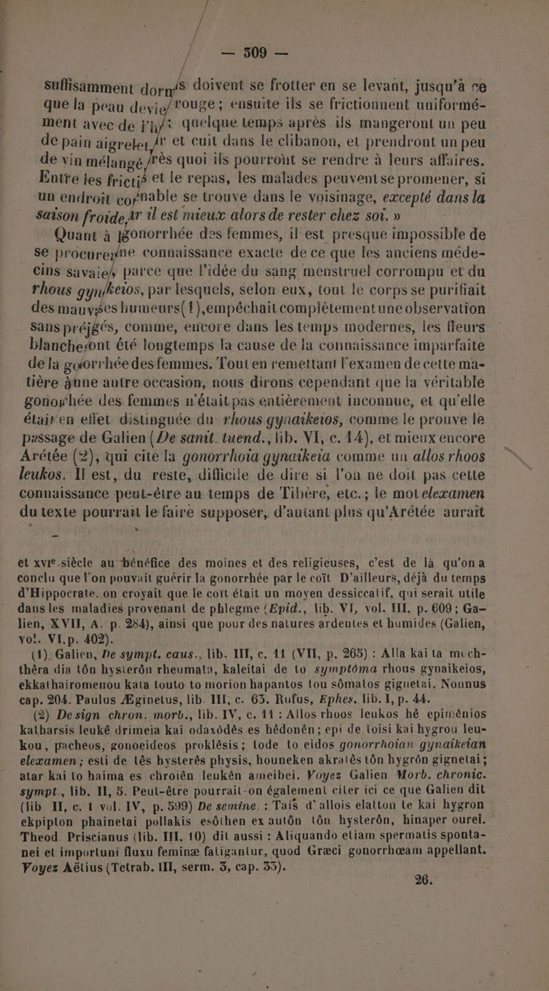 s doivent se frotter en se levant, jusqu’à re rouge; ensuite ils se frictionnent uniformé- ment avec de Fh/s duelque temps après ils mangeront un peu de pain aigreler /r et cuil dans le clibanon, et prendront un peu de vin mélangé /rès quoi ils pourront se rendre à leurs affaires, Entre les fricrié et le repas, les malades peuventse promener, si un endroit copnable se trouve dans le voisinage, excepté dans la Saison froideAr 1 est mieux alors de rester chez soi. » Quant à pgonorrhée des femmes, il est presque impossible de se procurey®e Connaissance exacte de ce que les anciens méde- cins savaie, parce que l'idée du sang menstruel corrompu et du rhous gynfheios, par lesquels, selon eux, tout le corps se purifiait des mauvses humeurs({),empéchaitcomplètementune observation Sans préjgés, Comme, eucore dans les temps modernes, les fleurs blanchesont été longtemps la cause de la connaissance imparfaite deja goorrhée des femmes. Tout en remettant l'examen de cette ma- tière june autre occasion, nous dirons cependant que la véritable gonowhée des femmes n’étaitpas entièrement inconnue, et qu'elle élair en effet distinguée du rhous gynaikeios, comme le prouve le passage de Galien {De sanit. tuend., lib. VI, c. 14), et mieux encore Arétée (2), qui cite la gonorrhotïa gynaikeia comme ua allos rhoos leukos. Il est, du reste, difficile de dire si l’on ne doit pas cette connaissance peut-être au temps de Tihère, etc.; le moteleæamen du texte pourraït le faire supposer, d'autant plus qu'Arétée aurait » suffisamment dor que la peau devie et xvre.siècle au ‘bénéfice des moines et des religieuses, c’est de là qu'ona conclu que l’on pouvait guérir la gonorrhée par le coït D'ailleurs, déjà du temps d’Hippocrate. on croyait que le coït était un moyen dessiceatif, qui serait utile daus les maladies provenant de phlegme {Epid., lib. VI, vol. LIL, p. 609 ; Ga- lien, XVII, A. p. 254), ainsi que pour des natures ardentes et humides (Galien, vo’. VI,p. 402). (1). Galien, Pe sympt. caus., lib. I, ec. 41 (VII, p. 265) : Alla kai ta mech- thêra dia tôn hysterôn rheumata, kaleitai de to symptôma rhous gynaikeios, ekkathairomenou kata touto: to morion hapantos tou sômalos gignetai. Nounus cap. 204. Paulus Æginetus, lib. ILE, c. 63. Rufus, Ephes. lib. I, p. 44. (2) Design chron. morb., lib. IV, ce. 1 : Allos rhoos leukos hè epimênios katharsis leukê drimeia kai odaxôdês es hêdonên; epi de loisi kaï hygrou leu- kou, pacheos, gonoeideos proklésis; tode to eidos gonorrhoïan gynaïîkeian elexæamen ; esti de Lês hysterês physis, houneken akralês tôn hygrôn gignetai; atar kaï to haima es chroièn leukên ameibei. Voyez Galien Morb. chronic. symot., lib. II, 5. Peut-être pourrait-on également citer ici ce que Galien dit (lib HE, e. t vol. IV, p. 599) De semine, : Tais d’allois elatton Le kai hygron ekpipton phainetai pollakis esôthen ex autôn tôn hysterôn, hinaper ourei. Theod. Priscianus (lib. II, 10) dit aussi : Aliquando eliam spermatis sponta- nei et importuni fluxu feminæ fatigantur, quod Græci gonorrhœæam appellant.