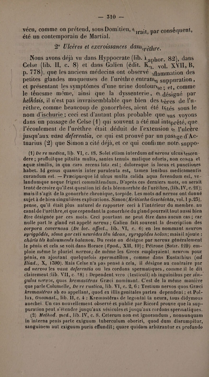 vécu, comme on prétend, sous Domitien, € it par conséquent, été un contemporain de Martial. 2° Ulcères et excrowssances dans, ;ipre. Nous avons déjà vu dans Hyppocrate (lib. À aphor. 82), dans Celse (lib. IE, e. 8) et dans Galien (édit. K, vol, XVIL, B, p. 778), que les anciens médecins ont observé fammation des petites glandes muqueuses de l’urèthre entram, suppuration , et présentant les symptômes d’une urine doulourt, : et, comme le ténesme même, ainsi que la dyssenterie, e: désigné par helkôsis, il n’est pas invraisemblable que bien des vères de l’u- rèthre, comme beaucoup de gonorrhées, aient été tirés sous le nom d'ischurie ; ceci est d'autant plus probable que yns voyons dans un passage de Celse (1) qui souvent a été mal intéprêté, que l'écoulement de l’urèthre était déduit de l'extension &amp; l’ulcère jusqu'aux vasa deferentia, ce qui est prouvé par un passge d’Ac- tuarius (2) que Simon à cité déjà, et ce qui confiime notr suppo- (1) Le re medica, lib. VI, c. 18. Solel etiam interdum ad nervos ulcus tescen - dere ; profluitque pituita multa, sanies tenuis malique odoris, non coata et aquæ similis, in qua caro recens lota est; doloresque is locus et punctiones habet. Id genus quamvwis inter purulenta est, tamen lenibus medicamentis curandum est. — Præcipueque id uleus multa calida aqua fovendum est, ve- landumque neque frigori committendum. D'après ces derniers mots, on serait tenté decroire qu’ilest question ici dela blennorrhée de l’urèthre, (lib.IV,e.21); maisil s’agit de la gonorrhée chronique, torpide. Les mots ad nervos ont donné sujet à de bien singulières explications. Simon(Æritische Geschichte, vol. 1 p.23), pense, qu'il était plus naturel de rapporter ceci à l’intérieur du membre, au canal de l’urèthre,et que cependant la gonorrhée du gland pourrait toul aussi bien être désignée par ces mots. Ceci pourtant ne peut être dans aucun cas; car nulle part le gland est appelé nervus ; Galien fait souvent la description des corpora cavernosa (De loc. affect., lib. VI, c. 6) en les nommant neuron syriggôdés, sôma gar esli neurôdes lên idean, syriggôdes holon; maisil ajoute : chôris lés kaloumenés balanou. Bu reste on désigne par nervus généralement le pénis et cela se voit dans Horace (Epod., XII, 19); Pétrone (Satr. 129) em- ploie même le pluriel nervos; de même les Grecs employaienl neuron pour pénis, en ajoutant quelquefois spermatikon , comme dans Eustaihius (ad Iliad., X, 1590). Mais Celse n’a pas pensé à cela, il désigne au contraire par ad nervos les vasa deferentia ou les cordons spermatiques, comme il le dit clairement (lib. VIL, c. 18) : Dependent vero (testiculi) ab inguinibus per sin- gulos nervos, quos kremasléras Græci nominant. C’est de la même manière que parle Columelle, De re rustica, lib. VI, ce. 2, 6 : Testium nervos quos Græci kremastéras ab eo appellant, quod ex illis genitales partes dependent ; et Pol- lux, Onomast., lib. IF, c. 4 : Kremastêras de legontai {a neura, tous didymous anechei. Un cas nouvellement observé et publié par Ricord prouve que la sup- puration peut s'étendre jusqu'aux vésicules et jusqu'aux cordons sperinaliques. (2) Method. med., lib. IV, c. 8. Ceterum non est ignorandum , nonvunquam in interna penis parte exiguum tuberculum oboriri, quod dum disrumpitur, sanguinem aut exiguum puris effundit; quare quidam arbitrantur ex profundo