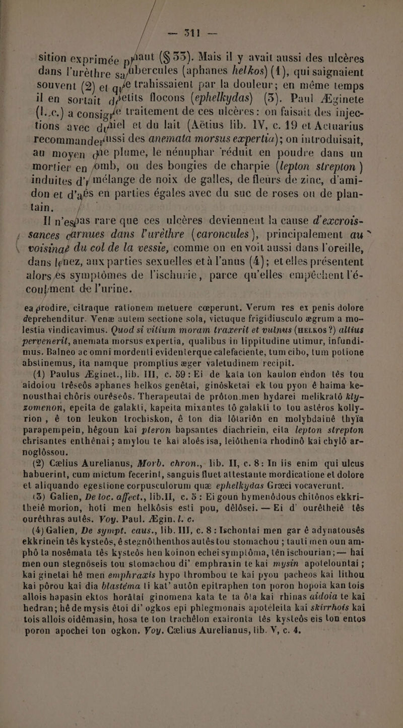 &gt; 2e — 511 — sition exprimée p aut (53). Mais il y avait aussi des ulcères dans l'urèthre sa/Abercules (aphanes helkos) (1), qui saignaient souvent (2) et q e trahissaient par la douleur; en même temps il en sortait petits flocons (ephelkydas) (3). Paul Æszinete (l..e.) a consigp® traitement de ces ulcères: on faisait des injec- tions avee diel et du lait (Aëtius lib. 1V, c. 19 et Actuarius recommandenussi des anemala morsus eæperlia); on introduisait, au moyen die plume, le nénuphar réduit en poudre dans un mortier en ©mb, ou des bougies de charpie (lepton strepion ) induites d’/ Mélange de noix de galles, de fleurs de zine, d’ami- don et d’aês en parties égales avec du suc de roses où de plan- PT UTEMPRT AR Il n’espas rare que ces ulcères deviennent la cause d’excrois- sances carnues dans l’urèthre (caroncules), principalement au voisinaëé du col de la vessie, comme on en voit aussi dans l'oreille, dans lenez, aux parties sexuelles et à l'anus (4); etelles présentent alors ês sympiômes de l'ischurie, parce qu'elles emjpéchent l'é- coukment de l'urine. ea grodire, citraque rationem metuere cœperunt. Verum res ex penis dolore deprehenditur. Venæ autem sectione sola, victuque frigidiusculo ægrum a mo- lestia vindicavimus. Quod si vilium moram traxerit et vulnus (HEzKos ?) allius perveneril, anemata morsus expertia, qualibus in lippitudine utimur, infundi- mus. Balneo ac omni mordenti evidenterque calefaciente, tum cibo, tum potione abstinemus, ita namque promplius æger valetudinem recipit. (1) Paulus Æginet., lib. III, ©. 59: Ei de kata ton kaulon endon tlês tou aidoiou trêseôs aphanes helkos genêtai, ginôsketai ek Lou pyon ê haima ke- nousthai chôris ourêseôs. Therapeutai de prôton.men hydarei melikralô kly- zomenon, epeila de galakli, kapeita mixantes 1ô galakli to tou astêros kolly- rion, à ton leukon trochiskon, ê ton dia lôtariôn en molybdainê thyïa parapempein, hêgoun kai p{eron bapsantes diachriein, eila lepton strepton chrisantes enthénai ; amylou te kai aloës isa, leiôthenta rhodinô kai chylô ar- noglôssou. (2) Cælius Aurelianus, Morb. chron., lib. IL c. 8: In iis enim qui ulcus habuerint, cum mictum fecerint, sanguis fluet attestante mordicatione et dolore et aliquando egestlione corpusculorum quæ ephelkydas Græci vocaverunt. (3) Galien, De loc. affect., lib.II, c. 5 : Ei goun hymenôdous chitônos ekkri- theié morion, hoti men helkôsis esti pou, délôsei. — Ei d' ourêtheiê tès ourêthras autês. Voy. Paul. Ægin. /. c. (4) Galien, De sympt. caus., lib. IF, c. 8 : Ischontai men gar ê adynatousês ekkrinein tês kysteôs, é stegnôthenthos autês tou stomachou ; tauti men oun am- phô ta nosémala tès kysteôs hen koïnon echei symptôma, tên ischourian; — haï men oun stegnôseis tou stomachou di’ emphraxin te kai mysin apotelountai; kai ginelai hô men emphraæxis hypo thrombou te kai pyou pacheos kai lithou Kai pôrou kai dia blastéma ti kat’ autôn epitraphen ton poron hopoia kan tois allois hapasin ektos horâlai ginomena kata te ta ôla kai rhinas aidoia te kai hedran; hè de mysis êtoi di’ ogkos epi phiegmonais apotéleila kai skirrhoës kaï tois allois oidémasin, hosa te ton trachélon exaironta tès kysteôs eis Lon entos