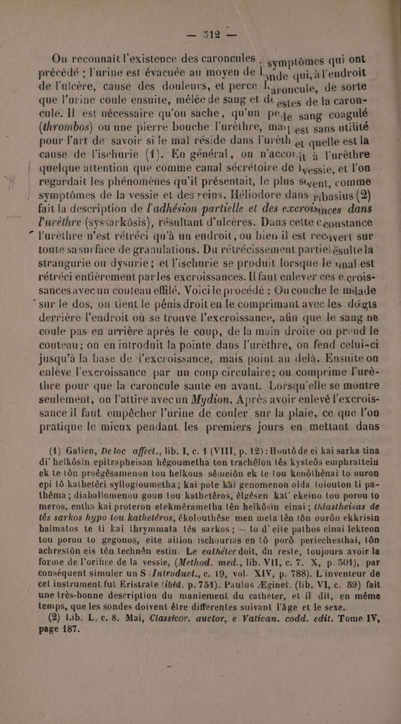 SOS On reconnait l'existence des caroncules | mptômes qui ont précédé : l'urine est évacuée au moyen de ide qui, l'endroit de lulcère, cause des douleurs, el perce KL, .gncute, de sorte è que l’urine coule ensuite, mêlée de sang et deies de la caron- 4 cule. Il est nécessaire qu'on sache, qu'un peéje sang coagulé { (thrombos) ou une pierre bouche l'urèthre, mai] gi sans utilité pour l'art de savoir si le mat réside dans lurèth &amp; quelle est la cause de l'ischurie (1). En général, on n'accor;t à l'urèthre quelque attention que comme canal sécrétoire de iysssie, et l'on regardait les phénomènes qu'il présentait, le plus Sent, comme symptômes de la vessie et des reins. Héliodore dans yjbasius (2) fait la description de l'adhésion partielle et des excroisinces dans l'uréthre (syssarkôsis), résultant d’ulcères. Dans cette Cçonstance 7 F'urèthre n’est rétréci qu'à un endroit, ou bien il est reCuvert sur toute sasurface de granulations. Du rétrécissement partielésulte la strangurie ou dysurie, et l'ischurie se produit lorsque le anal est rétréci entièrement parles excroissances. Il faut enlever ces e:crois- sances avec un couteau effilé. Voicile procédé : On couche le made sur le dos, on tient le pénis droit en le comprimant avecles dogts derrière l’endroit où se trouve l’exeroissance, afin que le sang ne coule pas er arrière après le coup, de la main droite on prend le couteau; on en introduit la pointe dans l'urèthre, on fend celui-ci jusqu'à la base de l’excroissance, mais point au delà. Ensuite on enlève l'exeroissance par un coup circulaire; on comprime Furè- thre pour que la caroncule saute en avant. Lorsqu'elle se montre seulement, on l'attire avec un Mydion. Après avoir enlevé l'excrois- sance il faut empêcher l'urine de couler sur la plaie, ce que l'on pratique le mieux pendant les premiers jours en mettant dans (4) Galien, Deloc affect., lib. I, c. 4 (VITE, p. 12) : Houtô de ei kaï sarka tina di’ helkôsin epitrapheisan hêgoumetha ton trachêlon tês kysteôs emphrattein ek te tôn proëgêsamencon tou helkous sêmeiôn ek Le tou kenôthênai to ouron epi LÔ kathetêri syllogioumetha ; kaï pote kKäi genomenon oida toiouton ti pa- thêma ; diabaliomenou goun tou kathetèros, élgêsen kat’ ekeino tou porou to meros, entha kai proteron etekmérametha tên helkôsin einai ; {hlastheisas de tés sarkos hypo tou kathetéros, ékolouthêse men meta Lên tôn ourôn ekkrisin haimatos te ti Kai thrymmata tês sarkos ; — Lo d’eile pathos einai lekteon tou porou 1o gegonos, eite aition ischourias en tÔ porô periechesthai, Lôn achresiôn eis tên technên estin. Le cathéter doit, du reste, toujours avoir la forme de l’orifice de la vessie, (Method. med., lib. VIE, ec. 7. X, p.301), par conséquent simuler un S iIntroduct., c. 19, vol. XEV, p. 788). L'inventeur de cel instrument fut Eristrate (ibid. p.754). Paulus Æginet. (lib. VE, c. 59) fait une (rès-bonne description du maniement du cathéter, et il dit, en même temps, que les sondes doivent être différentes suivant l'âge et le sexe, (2) Lib. L,c. 8. Mai, Classicor. auctor, e Vatican. codd. edit. Tome AY, page 187.