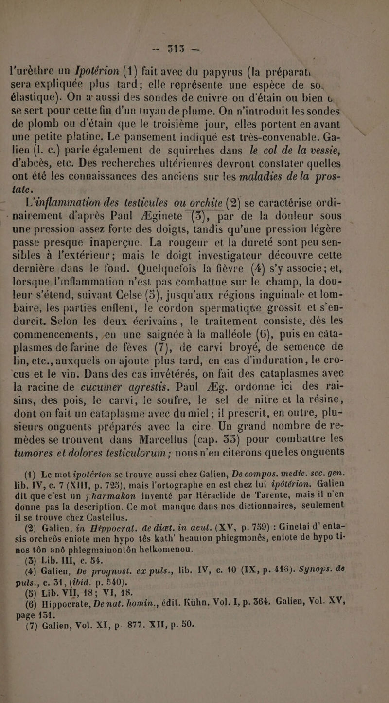 — 5135 — l’urèthre un Jpotérion (1) fait avec du papyrus (la préparat: sera expliquée plus tard; elle représente une espèce de s0: élastique). On à: aussi des sondes de cuivre ou d'étain ou bien &amp; se sert pour cette fin d’un tuyau de plume, On n’introduit les sondes de plomb ou d'étain que le troisième jour, elles portent en avant une petite platine. Le pansement indiqué est très-convenable. Ga- lien (1. c.) parle également de squirrhes dans Le col de la vessie, d’abcès, etc. Des recherches ultérieures devront constater quelles ont été les connaissances des anciens sur les maladies de la pros- tale. - L'inflammation des testicules ou orchite (2) se caractérise ordi- . nairement d'après Paul Æginete (3), par de la douleur sous une pression assez forte des doigts, tandis qu’une pression légère passe presque inaperçue. La rougeur et la dureté sont peu sen- sibles à l’extérieur; mais le doigt investigateur découvre cette dernière dans le fond. Quelquefois la fièvre (4) s’y associe ; et, lorsque linflammation n’est pas combattue sur le champ, la dou- leur s'étend, suivant Celse (5), jusqu'aux régions inguinale et lom- baire, les parties enflent, le cordon spermatique grossit et s’en- durcit. Selon les deux écrivains, le traitement consiste, dès les commencements, en une saignée à la malléole (6), puis en cata- plasmes de farine de fèves (7), de carvi broyé, de semence de lin, etc., auxquels on ajoute plus tard, en cas d’induration, le cro- eus et le vin. Dans des cas invétérés, on fait des cataplasmes avec la racine de cucumer agrestis. Paul Æg. ordonne ici des rai- sins, des pois, le carvi, le soufre, le sel de nitre et la résine, dont on fait un cataplasme avec du miel ; il prescrit, en outre, plu- sieurs onguents préparés avec la cire. Un grand nombre de re- mèdes se trouvent dans Marcellus (cap. 33) pour combattre les tumores et dolores testiculorum ; nous n’en citerons queles onguents (1) Le mot ipolérion se trouve aussi chez Galien, De compos. medic. sec. gen. lib. IV, ec. 7 (XII, p. 723), mais l'ortographe en est chez lui ipétérion. Galien dit que c'est un jharmakon inventé par Héraclide de Tarente, mais il n'en donne pas la description. Ce mot manque dans nos dictionnaires, seulement il se trouve chez Castellus. (2) Galien, in Hippocrat. de diæt. in acul. (XV, p.759) : Ginelai d’enta- sis orcheôs eniote men hypo tês kath’ heauton phiegmonês, eniote de hypo ti- nos tôn anô phlegmainonlôn helkomenou. (3) Lib. IE, ec. 54. (4) Galien, De prognost. ex puls., lib. IV, c. 10 (IX, p. 416). Synops. de puls., ©. 31, (ibid. p. 540). (5) Lib. VII, 18; VI, 18. (6) Hippocrate, De nat. homin., édil. Kühn. Vol. I, p. 364. Galien, Vol. XV, page 151.