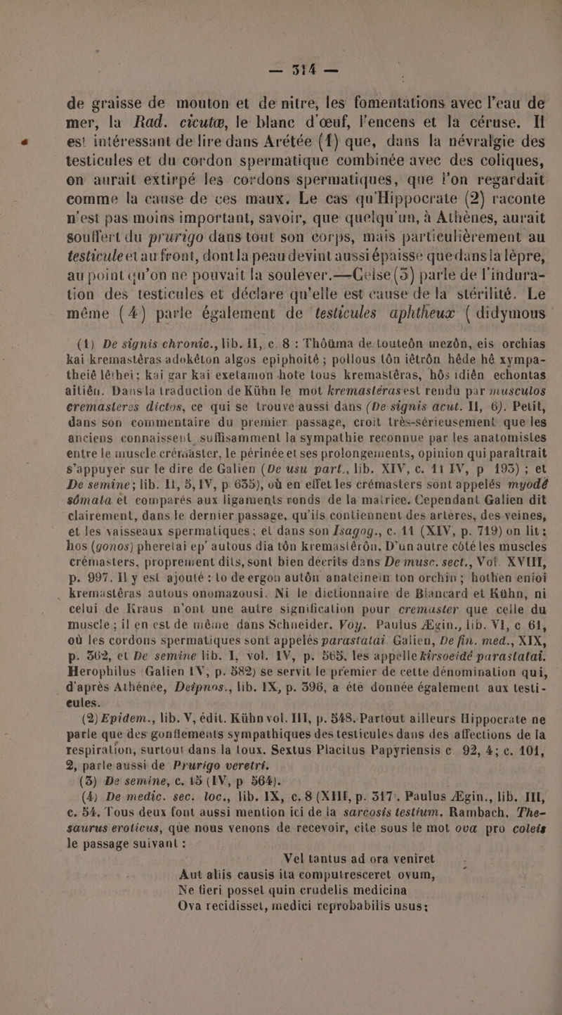 — 3514 — de graisse de mouton et de nitre, les fomentations avec l’eau de mer, la Rad. cicutæ, le blanc d'œuf, l'encens et Ja céruse. I es! intéressant de lire dans Arétée (f) que, dans la névralgie des testicules et du cordon spermatique combinée avec des coliques, on aurait extirpé les cordons spermatiques, que l’on regardait comme la cause de ces maux, Le cas qu'Hippocrate (2) raconte n'est pas moins important, savoir, que quelqu'un, à Athènes, aurait souffert du prurigo dans tout son corps, mais particulièrement au testicule et au front, dontla peau devint aussiépaisse quedansia lèpre, au point qu’on ne pouvait la soulever.—Geise(5) parle de l'indura- tion des testicules et déclare qu’elle est cause de la stérilité. Le même (#) parle également de testicules aphtheux ( didymous (1) De signis chronic., lib. HI, c. 8 : Thôüma de touteôn mezôn, eis orchias kai kremastêras adokêton algos epiphoité ; pollous tôn iétrôn hêde hé xympa- theié léthei: kaï gar kai exelamon hote tous kremaëtêras, hôs idiên echontas aitiên. Dans la traduction de Kühn le mot kremastérasesl rendu par musculos cremasleres dictus, ce qui se trouve aussi dans (De signis acut. Il, 6). Petit, dans son commentaire du premier passage, croit très-sérieusement que les anciens connaissetit suffisamment la sympathie reconnue par les anatomisies entre le musele crériaster, le périnée et ses prolongements, opinion qui paraîtrait s'appuyer sur le dire de Galien (De usu part., lib. XIV, c. 41 IV, p 195); et De semine ; lib. Li, 5, IV, p 635), où en elfet les crémasters sont appelés myodé sémata et comparés aux ligaments ronds de la matrice. Cependant Galien dit clairement, dans le dernier passage, qu'ils contiennent des artères, des veines, ét les vaisseaux spermatiques ; et dans son Zsagog., €. 11 (XEV, p. 719) on lit: hos (gonos) pheretai ep’ autous dia tôn kremäaslérôn. D'un autre côté les muscles crémasters, proprement dits, sont bien décrits dans De musc. sect., Voi. XVLI, p. 997. Il y est ajouté : Lo de ergon autôn anatcinein ton orchin ; hothen enioi . kremästêras autous onomazousi. Ni le dictionnaire de Biancard et Kähn, ni celui de Kraus n'ont une autre signification pour cremuaster que celle du muscle ; il en est de miêine dans Schneider. Voy. Paulus Æzgin., lib. VE, c 61, où les cordons spermatiques sont appelés parastatai. Galien, De fin. med., XIX, p. 362, et De semine lib. Æ, vol. IV, p. 565, les appelle kirsoeidé parastalai. Heropbhilus :Galien IV, p. 582) se servit le premier de cette dénomination qui, . d'après Athénée, Deipnos., lib. EX, p. 396, a été donnée également aux testi- eules. | (2) Epidem., lib. V, édit. Kübn vol. IF, p. 548. Partout ailleurs Hippocrate ne parle que des gonflements sympathiques des testicules dans des affections de la respiration, surtout dans la toux. Sextus Placilus Papyriensis ce 92, 4; c. 101, 2, parle aussi de Prurigo veretri. (3) De semine, c. 15 (AV, p 564). (4) De medic. sec. loc., lib. IX, c. 8 (XHE, p. 5471 Paulus Ægin., lib. IE, c. 54. Tous deux font aussi mention ici de ia sarcosts testium. Réhbacts The- saurus eroticus, que nous venons de recevoir, cite sous lé mot ovæ pro coleis le passage suivant : Vel tantus ad ora veniret Aut aliis causis ita computresceret ovum, Ne fieri posset quin crudelis medicina Ova recidisset, medici reprobabilis usus: