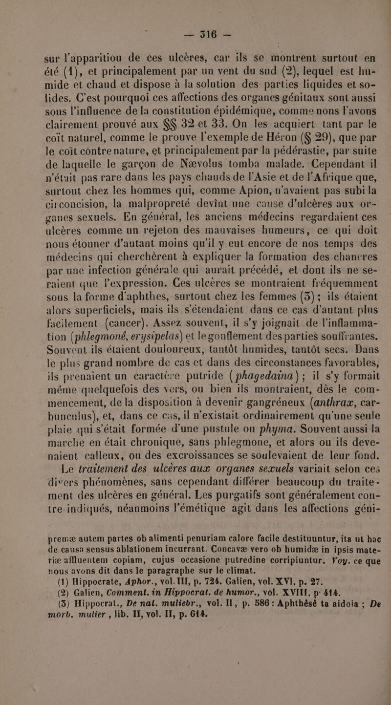 sur l'apparitiou de ces ulcères, car ils se montrent surtout en été (1), et principalement par un vent du sud (2), lequel est hu- mide et chaud et dispose à la solution des parties liquides et so- lides. C’est pourquoi ces affections des organes génitaux sont aussi sous l'influence de la constitution épidémique, comme nous l'avons clairement prouvé aux $$ 32 et 33. On les acquiert tant par le coït naturel, comme le prouve l'exemple de Héron {$ 29), que par le coïit contrenature, et principalement par la pédérastie, par suite de laquelle le garçon de Nævolus tomba malade. Cependant il n'était pas rare dans les pays chauds de l'Asie et de l'Afrique que, surtout chez les hommes qui, comme Apion, n'avaient pas subi la circoncision, la malpropreté devint une cause d’ulcères aux or- ganes sexuels. En général, les anciens médecins regardaient ces ulcères comme un rejeton des mauvaises humeurs, ce qui doit nous étonner d'autant moins qu'il y eut encore de nos temps des médecins qui cherchèrent à expliquer la formation des chancres par une infection générale qui aurait précédé, et dont ils ne se- raient que l’expression. Ces ulcères se montraient fréquemment sous la forme d'aphthes, surtout chez les femmes (3); ils étaient alors superficiels, mais ils s'étendaient dans ce cas d’autant plus facilement (cancer). Assez souvent, il s’y joignait de l'inflamma- tion (phlegmoné, erysipelas) et le gonflement des parties souffrantes. Souvent ils étaient douloureux, tantôt humides, tantôt secs. Dans le plus grand nombre de cas et dans des circonstances favorables, ils prenaient un caractère putride (phagedaina) ; il s’y formait même quelquefois des vers, ou bien ils montraient, dès le com- mencement, de la disposition à devenir gangréneux (anthrax, car- bunculus), et, dans ce cas, il n'existait ordinairement qu'une seule plaie qui s'était formée d’une pustule ou phyma. Souvent aussi la marche en était chronique, sans phlegmone, et alors ou ils deve- naient calleux, on des excroissances se soulevaient de leur fond. Le traitement des ulcères aux organes sexuels variait selon ces divers phénomènes, sans cependant différer beaucoup du traite - ment des ulcères en général. Les purgatifs sont généralement con- tre-indiqués, néanmoins lémétique agit dans les affections géni- premæ autem partes ob alimenti penuriam calore facile destituuntur, ita ut hac de causa sensus ablationem incurrant. Concavæ vero ob humidæ in ipsis mate- riæ affluentem copiam, cujus occasione putredine corripiuntur. Foy. ce que nous avons dit dans le paragraphe sur le climat. (1) Hippocrate, Aphor., vol. III, p. 724. Galien, vol. XVI, p. 27. (2) Galien, Comment. in Hippocrat. de humor., vol. XVILE, p: 414. (3) Hippocrat., De nat. muliebr., vol. Il, p. 586 : Aphthésè ta aidoia ; De morb. mulier, lib. IF, vol. IF, p. 614.