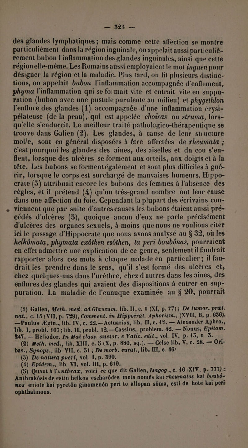 des glandes lymphatiques ; mais comme cette affection se montre particulièment dans la région inguinale, on appelait aussi particuliè- rement bubon l'inflammation des glandes inguinales, ainsi que cette région elle-même. Les Romains aussi employaient le mot inguen pour désigner la région et la maladie. Plus tard, on fit plnsieurs distinc- tions, on appelait bubon l'inflammation accompagnée d'enflement, phyma l'inflammation qui se formait vite et entrait vite en suppu- ration (bubon avec une pustule puralente au milieu) et phygethlon l'enflure des glandes (1} accompagnée d'une inflammation érysi- pélateuse (de la peau), qui est appelée chotras ou struma, lors- qu'elle s'endurcit, Le meilleur traité pathologico-thérapeutique se trouve dans Galien (2). Les glandes, à cause de leur structure molle, sont en général disposées à être affectées de rheumata ; c'est pourquoi tes glandes des aines, des aiselles et du cou s’en- flent, lorsque des ulcères se forment aux orteils, aux doigts et à la tête. Les bubons se forment également et sont plus difficiles à gué- rir, lorsque le corps est surchargé de mauvaises humeurs. Hippo- crate (3) attribuait encore les bubons des femmes à l'absence des règles, et il prétend (4) qu'un très-grand nombre ont leur cause dans une affection du foie. Cependant la plupart des écrivains con- viennent que par suite d’autres causes les bubons étaient aussi pré- cédés d’uicères (5), quoique aucun d'eux ne parle précisément d'ulcères des organes sexuels, à moins que nous ne voulions citer ici le passage d'Hippocrate que nous avons analysé au $ 32, où les helkômata, phymata exôthen esôthen, ta peri boubônas, pourraient en effet admettre une explication de ce genre, seulement il faudrait rapporter alors ces mots à chaque malade en particulier ; il fau- drait les prendre dans le sens, qu'il s’est formé des ulcères et, chez quelques-uns dans l’urèthre, chez d'autres dans les aines, des enflures des glandes qui avaient des dispositions à entrer en sup- puration. La maladie de l’eunuque examinée au $ 20, pourrait (1) Galien, Meth. med. ad Glaucum. lib. I, c. 1 (XI, p.77); De tumor. præt. nat., c. 15 (VII, p. 729), Comment. in Hippocrat. Aphorism., (XVII, B, p. 636). —Paulus Ægin., lib. IV, c. 22.— Actuarius, lib. IE, e. 4%. — Alexander Aphro., Wib. 1, probl. 107 ; lib. LH, probl. 12.—Cassius, problem. 42. — Nonus, Eptlom. 247. — Héliodor. In Mai class. auctor. e Vatic. edit., vol. IV, p.15, n 3. (2) Meth. med., lib. XII, c. 5 (X, p. 880, sq.). — Celse lib, V, c. 28. — Ori- bas., Synops., lib. VI, c. 31 ; De morb. eurat., lib. III, c. 46- (5) De natura pueri, vol. I, p. 390. (4) Epidem., lib VI, vol. III, p. 619. (3) Quant à l'unthraz, voici ce que dit Galien, Isagog, c. 16 :XIV, P. 771) : Anthrakôsis de estin helkos escharôdes meta nomês kai rheumatos kai boubô- nos eniote kai pyrelôn ginomenôn peri to allopan sôma, esti de hote kai pert ophthalmous.