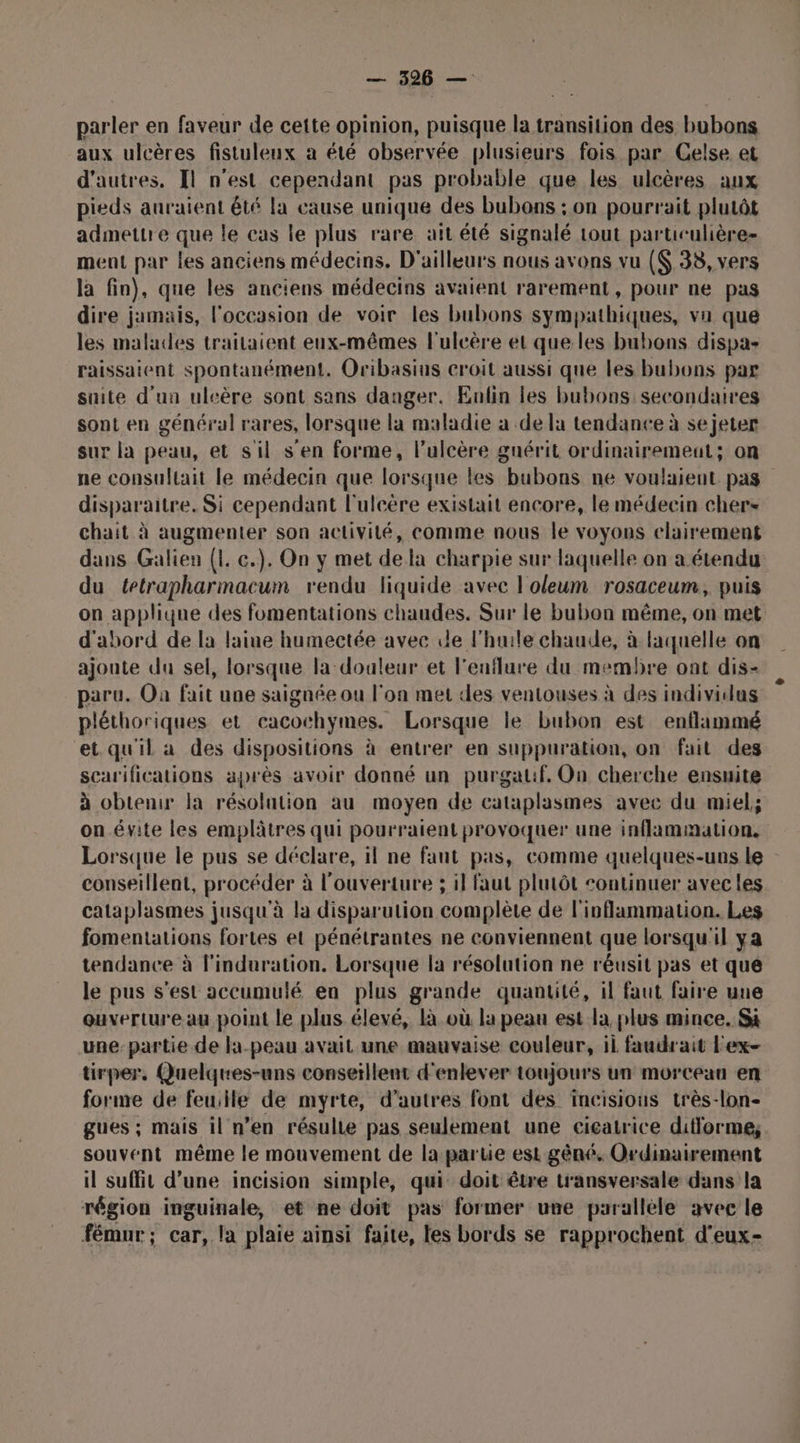 parler en faveur de cette opinion, puisque la transition des bubons aux ulcères fistuleux a été observée plusieurs fois par Celse et d’autres. Il n'est cependant pas probable que les ulcères aux pieds auraient êté la cause unique des bubons : on pourrait plutôt admettre que le cas le plus rare ait été signalé tout paruculière- ment par les anciens médecins. D'ailleurs nous avons vu ($ 38, vers la fin), que les anciens médecins avaient rarement, pour ne pas dire jamais, l'occasion de voir les bubons sympathiques, va que les malades traitaient eux-mêmes l'uleère et que les bubons dispa- raissaient spontanément. Oribasius croit aussi que les bubons par suite d'un uleère sont sans danger. Eulin les bubons secondaires sont en général rares, lorsque la maladie a de la tendance à se jeter sur la peau, et sil s'en forme, l’ulcère gnérit ordinairement; on ne consultait le médecin que lorsque les bubons ne voulaient pas disparaitre. Si cependant l'ulcére existait encore, le médecin chers chait à augmenter son activité, comme nous le voyons clairement dans Galien (1 c.). On y met dela charpie sur laquelle on a étendu du tetrapharmacum rendu liquide avec l'oleum rosaceum, puis on applique des fomentations chaudes. Sur le bubon même, on met d'abord de la laine humectée avec le l'huile chaude, à laquelle on ajoute du sel, lorsque la doaleur et l'enflure du membre ont dis- paru. Où fait une saignée ou l'on met des ventouses à des individus pléthoriques et cacochymes. Lorsque le bubon est enflimmé et qu'il a des dispositions à entrer en suppuration, on fait des scarifications après avoir donné un purgalif, On cherche ensuite à obtenir la résolution au moyen de cataplasmes avec du miel; on.évite les emplâtres qui pourraient provoquer une inflammation. Lorsque le pus se déclare, il ne fant pas, comme quelques-uns le conseillent, procéder à l'ouverture ; il faut plutôt continuer avecles cataplasmes jusqu'à la disparution complète de l'inflammation. Les fomentations fortes et pénétrantes ne conviennent que lorsqu'il ya tendance à l'induration. Lorsque la résolution ne réusit pas et que le pus s’est accumulé en plus grande quantité, il faut faire une ouverture au point le plus élevé, là.où la peau est la plus mince. Si une partie de la-peau avait une mauvaise couleur, il faudrait Fex- tirper. Quelques-uns conseïllent d'enlever toujours un morceau en forme de feuiile de myrte, d'autres font des incisious très-lon- gues ; mais il n’en résulte pas seulement une cicatrice difforme; souvent même le mouvement de la partie est gêné. Ordinairement il suffit d’une incision simple, qui doit être transversale dans la région inguinale, et ne doit pas former une parallele avec le fémur; car, la plaie ainsi faite, tes bords se rapprochent d'eux-