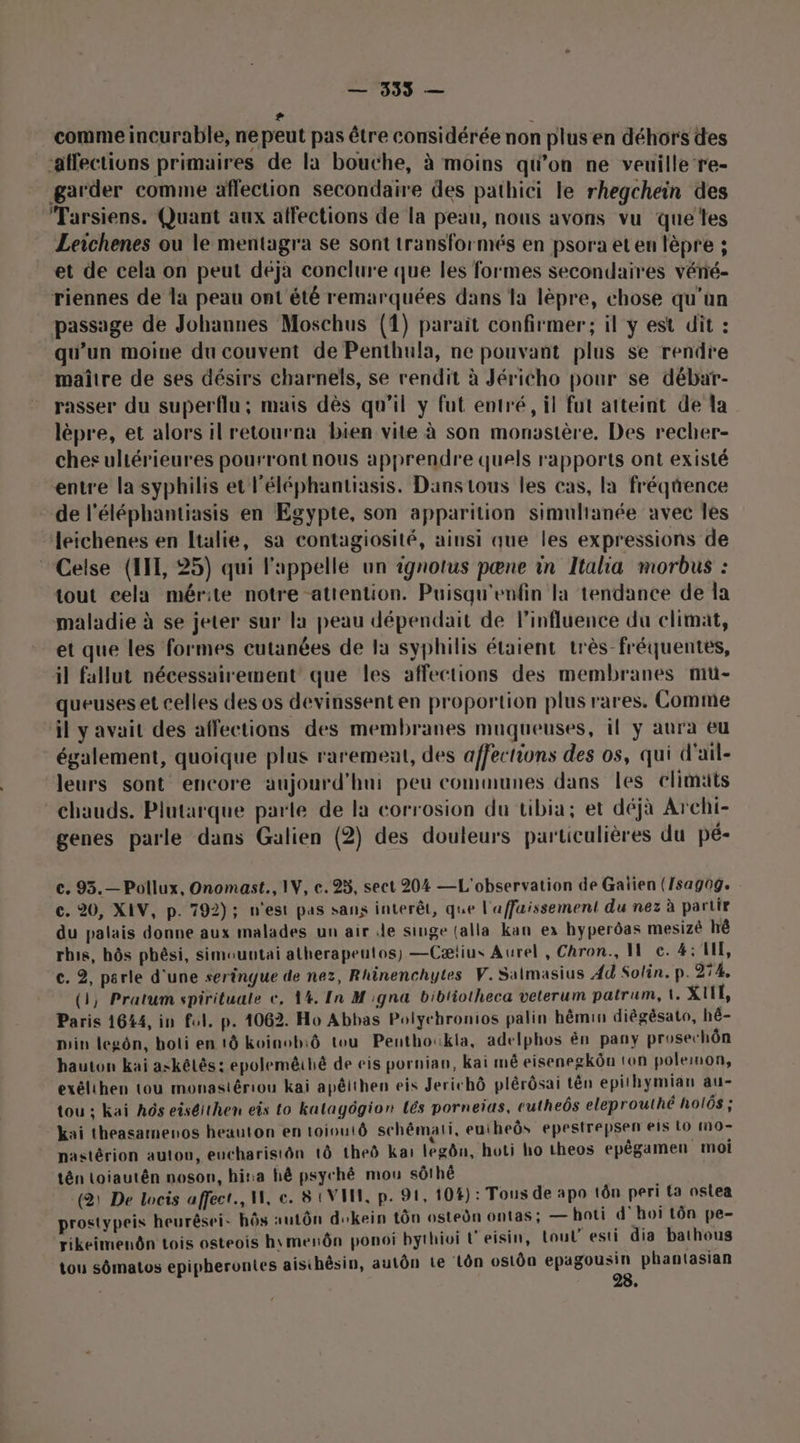 4 comme incurable, ne peut pas être considérée non plus en déhors des ‘affectiuns primaires de la bouche, à moins qu’on ne veuille’re- garder comme affection secondaire des pathici le rhegchein des Tarsiens. Quant aux affections de la peau, nous avons vu quelles Leichenes ou le mentagra se sont transformés en psora et en lèpre ; et de cela on peut déjà conclure que les formes secondaires vénié- riennes de la peau ont été remarquées dans la lèpre, chose qu'on passage de Johannes Moschus (1) parait confirmer; il y est dit : qu’un moine du couvent de Penthula, ne pouvant plus se rendre maître de ses désirs charnels, se rendit à Jéricho pour se débar- rasser du superflu; mais dès qu’il y fut entré, il fut atteint de la lèpre, et alors il retourna bien vite à son monastère, Des recher- chesuliérieures pourront nous apprendre quels rapports ont existé entre la syphilis et l’éléphantiasis. Dans tous les cas, la fréqtrence de l’éléphantiasis en Egypte, son apparition simultanée avec les leichenes en Italie, sa contagiosité, ainsi que les expressions de Celse (HIT, 25) qui l'appelle un ignotus pœne in Italia morbus : tout cela mérite notre attention. Puisqu'enfin la tendance de la maladie à se jeter sur la peau dépendait de linfluence du climat, et que les formes cutanées de la syphilis étaient très-fréquentes, il fallut nécessairement que les affections des membranes mu- queuses et celles des os devinssent en proportion plus rares. Comme il y avait des affections des membranes muqueuses, il y aura eu également, quoique plus rarement, des affections des os, qui d'ail- leurs sont encore aujourd'hui peu communes dans les elimäts chauds. Plutarque parle de la corrosion du tibia; et déjà Archi- genes parle dans Galien (2) des douleurs particulières du pé- c. 93.— Pollux, Onomast., IV, c. 25, sect 204 — L'observation de Gaïien (/sagog. c. 20, XIV, p. 792); n’est pas sans interêt, que l'affaissement du nez à partir du palais donne aux malades un air de singe (alla kan ex hyperôas mesizê hè rbis, hôs pbêsi, simountai atherapeutos) —Cætius Aurel , Chron., I c. 4: LE, e. 2, parle d'une sertngue de nez, Rhinenchytes V.Salmasius 4d Solin. p. 274, (3, Pratum spirituale €, 1%. In M igna bibliotheca veterum patrum, 1. XIE, Paris 1644, in fol, p. 4062. Ho Abbas Polyehronios palin hêmin diégèsato, hé- min legôn, hoti en 1 koinob:ô tou Penthoukla, adelphos ên pany prosechôn hauton kai askélés: epolemêihé de eis pornian, kai mé eisenegkôu ton polemon, exélihen tou monastériou kai apêlthen eis Jerichô plérôsai tên epithymian au- tou ; kaï hôs eiséithen eis to katagôgion Lés porneias, cutheôs eleprouthé holôs ; kai theasamenos heauton en toioutô schémati, euiheôs epestrepsen eis LO nO- nastérion autou, eucharistôn 1Ô theô Kai legôn, hoti ho theos epêgamen moi tén toiautên noson, hina hé psyché mou sôthé (2: De locis affect, W, e. 8 UV, p. 91, 10#): Tous de apo tôn peri {a oslea prostypeis heurêsei- hôs autôn dskein tôn ostedn ontas; —hoti d'hoi tôn pe- rikeimenôn tois osteois h\merôn ponoi bythioi L'eisin, Loul’ esti dia bathous tou sômatos epipherontes aisthêsin, autôn te Lôn ostôa epagousin phantasian 28.