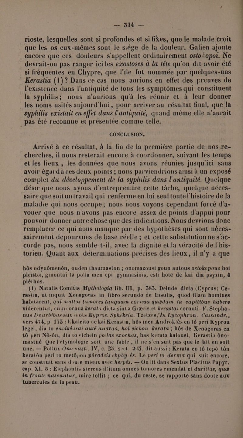— 994 — rioste, lesquelles sont si profondes et si fikes, que le malade croit que les os eux-mêmes sont le siége de la douleur. Galien ajoute encore que ces douleurs s'appellent ordinairement oslo/.0por. Ne devrait-on pas ranger ici les exostoses à la têle qu'on dit avoir été si fréquentes en Chypre: que l'ile fut nommée par quelques-uns Kerasha (1)? Dans ce cas nous aurions en eflet des preuves de l'existence dans l'antiquité de tous les symptômes qui constituent la syphilis; nous n’aurions qu'à les réunir et à leur donner les noms usités aujourd'hui, pour arriver au résuitat final, que la syphilis existait en effet dans l'antiquité, quand même elle n'aurait pas été reconnue et présentée comme telle. CONCLUSION. Arrivé à ce résultat, à la fin de la première partie de nos re- cherches, il nous resterait encore à coordonner, suivant les temps et les lieux , les données que nous avons réunies jusqu'ici sans avoir égard à ces deux points ; nous parviendrions ainsi à un exposé complet du développement de la syphilis dans l'antiquité. Quelque désir que nous ayons d'entreprendre cette tâche, quelque néces- saire que Soit un travail qui renferme en lui seul toute l'histoire de la maladie qui nous occupe; nous nous voyons cependant forcé d'a- vouer que nous n'avons pas encore assez de points d'appui pour pouvoir donner autre chose que des indications. Nous devrions donc remplacer Ce qui nous manque par des hypothèses qui sont néces- sairement dépourvues de base réelle ; et cette substitution ne s'ac- corde pas, nous semble-t-il, avec la dignité et la véracité de l'his- torien. Quant aux déterminations précises des lieux, il n’y à que bôs odynômenôn, ouden thaumaston ; onomazousi goun autous ostokopous hoi pleistoi, ginontai ta polla men epi gymnasiois, esti hote de kai dia psyxin, ê plèthos. (1) Natalis Comitis Mythologia lib. I, p. 383. Deinde dicta (Cyprus) Ce- rasiia, ut iuquit Xenagoras in libro secundo de Insulis, quod illam homines habitarent, qui multos L'umores tanquam cornua quædam in capilibus habere viderentur, cum cornua kerala dicta sinta Græris et kerastai cornuti. V. Stepha- pus Leurbibus aux iots Kupros, Sphékeia. Tzetzes,'In Lycophron. Cassandär., vers 474, p. 175 : Ekaleito üe kaiï Kerastia, hôs men Androk!ès en tô peri Kyprou legei, dia Lo envikéisai auté andras, hoi eichon kerata ; hôs de Xenagoras en tô peri Nésôn, dia 10 eichein po'las exochas, has kerata kalousi, Kerastia ôno- mastné Que l'étymologie soit une fable , il ne s’en suit pas que le fait en soit une. — Pollux Onomast., IV, c. 25, sect. 205, dit aussi : Kerata en 1ô topô tôn keralôn peri to metôpou pôrôdeis ekphy és. Le perti to derma qui suit encore, se construit sans dou.e mieux avec herpés. — On jit dans Sextus Placitus Papyr. cap. XI, 5 : Elephantis stercus il'itum omnes tumiores emendat et duritias, quæ in fronte nascuntlur, mire toilit ; ce qui, du reste, se rapporte sans doute aux lubercules de la peau.