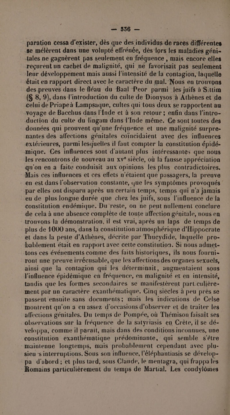 paration cessa d'exister, dès que des individus de races différentes se mélèrent dans une volupté effrénée, dès lors les maladies géni- tales ne gagnèrent pas seulement en fréquence , mais encore elles reçurent un cachet de malignité, qui ne favorisait pas seulement leur développement mais aussi l'intensité de la contagion, laquelle était en rapport direct avec le caractère du mal. Nous en trouvons des preuves dans le fléau du Baal Peor parmi les juifs à Sitim ($ 8, 9), dans l'introduction du culte de Dionysos à Athènes et de celui de Priape à Lampsaque, cultes qui tous deux se rapportent au voyage de Bacchus dans l'fnde et à son retour ; enfin dans l'intro- duction du culte du lingam dans l'Inde même. Ce sont toutes des données qui prouvent qu'une fréquence et une malignité surpre- nantes des affections génitales coïncidaient avec des influences extérieures, parmi lesquelles il faut compter la constitution épidé- miqne. Ces influences sont d'autant plus intéressantes que nous les rencontrons de nouveau au xv° siècle, où la fausse appréciation qu'on en à faite conduisit aux opinions les plus contradictoires. Mais ces influences et ces eflets n'étaient que passagers, la preuve en est dans l'observation constante, que les symptômes provoqués par elles ont disparu après un certain temps, temps qui n’a jamais eu de plus longue durée que chez les juifs, sous l'influence de la constitution endémique. Du reste, on ne peut nullement conclure de cela à une absence complète de toute affection génitale, nous en trouvons la démonstration, il est vrai, après un laps de temps de plus de 4000 ans, dans la constitution atmosphérique d'Hippocrate et dans la peste d'Athènes, décrite par Thucydide, laquelle pro- bablement était en rapport avec cette constitution. Si nous admet- tons ces événements comme des faits historiques, ils nous fourni- ront une preuve irrécusable, que les affections des organes sexuels, ainsi que la contagion qui les déterminait, augmentaient sous l'influence épidémique en fréquence, en malignité et en intensité, tandis que les formes secondaires se manifestèrent part:culière- ment pür un caractère exanthématique, Cinq siècles à peu près se passent ensuite sans documents; mais les indications de Celse montrent qu'on à eu assez d'occasions d'observer et de traiter les affections génitales. Du temps de Pompée, où Thémison faisait ses observations sur la fréquence de la satyriasis en Crète, il se dé- veloppa, comme il parait, mais dans des conditions inconnues, une constitution exanthématiqne prédominante, qui semble s'être maintenue longtemps, mais probablement cependant avec plu- sieu s interruptions. Sous son influence, l'éléphantiasis se dévelop- pa d'abord; et plus tard, sous Claude, le mentagra, qui frappa les Romains particulièrement du temps de Martial. Les condylômes