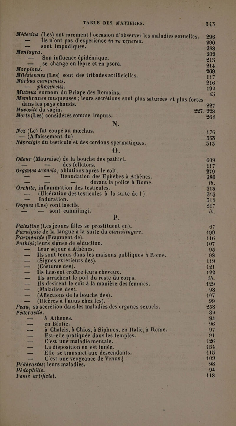 — Ils n’ont pas d'expérience én re venerea. — sont impudiques. Mentagra. — Son influence épidémique. — se change en lèpre et en psora. Morpions. Milésiennes (Les) sont des tribades artificielles. Morbus campanus. ù — phœniceus. Mutuus surnom du Priape des Romains. dans les pays chauds. Morts (Les) considérés comme impurs. N. Nez (Le) fut coupé au mœchus. — (Affaissement du) * Névralgie du testicule et des cordons spermatiques. 0. Odeur (Mauvaise) de la bouche des pathici. — — des fellators. Organes seæuels ; ablutions après le coït. — — Dénudation des Ephèbes à Athènes, — — — devant la police à Rome. Orchite, inflammation des testicules. — (Ulcération des testicules à la suite de |’). — Induration. Osques (Les) sont lascifs. — — sont cunnilingi. P: Palestine (Les jeunes filles se prostituent en). Paralysie de la langue à la suite du cunnilingere. Parménide (Fragment de). Pathici; leurs signes de séduction. Leur séjour à Athènes. Ils sont tenus dans les maisons publiques à Rome. (Signes extérieurs des). (Costume des). Ils laissent croître leurs cheveux. Ils arrachent le poil du reste du corps. Ils désirent le coït à la manière des femmes, (Maladies des). (Affections de la bouche des). (Ulcères à l'anus chez les). Peau, sa sécrétion dans les maladies des organes sexuels. Pédéraslie. _— à Athènes. en Béotie. à Chalcis, à Chios, à Siphnos, en Italie, à Rome. Est-elle pratiquée dans les temples. C’est une maladie mentale. La disposition en est innée. Elle se transmet aux descendants. C'est une vengeance de Vénus. Pédérastes; leurs maladies. Pédophilie. Penis artificiel. PRRISIETEl