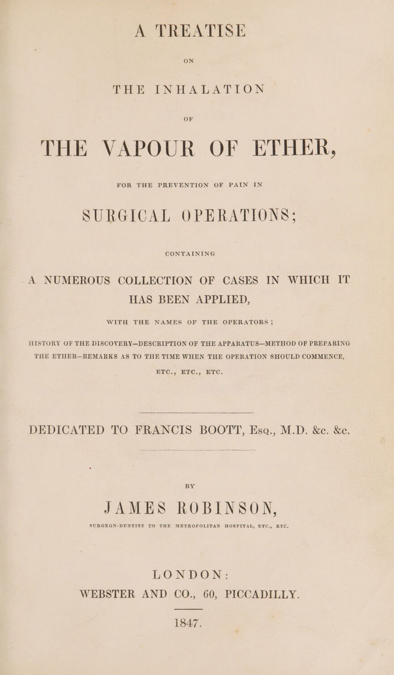 A TREATISE ON THE INHALATION OF THE VAPOUR OF ETHER, SURGICAL OPERATIONS; CONTAINING A NUMEROUS COLLECTION OF CASES IN WHICH IT HAS BEEN APPLIED, WITH THE NAMES OF THE OPERATORS ; HISTORY OF THE DISCOVERY—DESCRIPTION OF THE APPARATUS—METHOD OF PREPARING THE ETHER—REMARKS AS TO THE TIME WHEN THE OPERATION SHOULD COMMENCE, ETC., ETC., ETC. DEDICATED TO FRANCIS BOOTT, Esa., M.D. &amp;c. &amp;c. BY JAMES ROBINSON, SURGEON-DENTIST TO THE METROPOLITAN HOSPITAL, ETC., ETC, LONDON: WEBSTER AND CO., 60, PICCADILLY. ———— 1847.