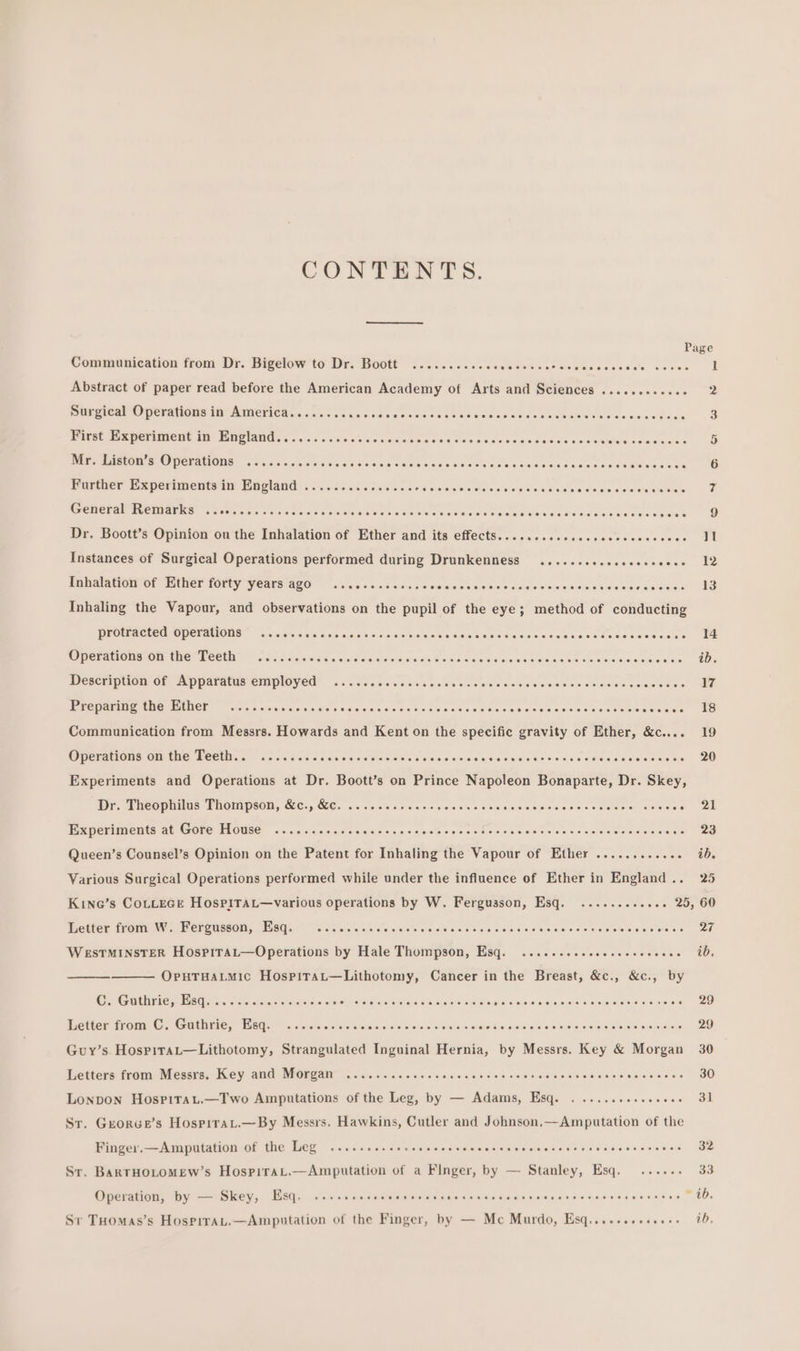 CONTENTS. Communication from Dr. Bigelow to Dr. Boott .......... Sreleleieiielelaisislelevers:sieisieiesis, cre een Abstract of paper read before the American Academy of Arts and Sciences ............ 2 Surgical Operations in America....... Tinlals cide &amp; o:e sle\ sie 865 Hse 4 sleigie 9 ¢ s.ciain WS mio ai&lt;icieie oe iat First Experiment in England......... oyaletetertretelavate alorelalevete’sfaiateletele oyerefsishorslovevefefererocrelalercisierel a ued Peer UPTO PCEALINIE: &lt;0 4) orale cals oittetss cee aee osdeas ee dehs Nee tasandedssawees coe MG Further Experiments in England ...... Sher olelelerolsivirte) o{elelofel efor’ el cfaleol et slalelsisielovels/o\ elec et eleletotevereia iii General WemarKns “.ics.caescvenes aol akatotateteler ay clefolatelefellaroisreterelolstere/eYstoleyeleratele/aisiers) stare/aisicterersven in Dr. Boott’s Opinion ou the Inhalation of Ether and its effects.........ececececececeeeee I Instances of Surgical Operations performed during Drunkenness .......e.eceeeeceees 12 WAWAIAcIOM OL PUNEY FOlty Yeats GEO aiic a cecmacteccwesmetn site scans stewieee saves cvesde LE Inhaling the Vapour, and observations on the pupil of the eye; method of conducting PROPER C RCA MOMCIANOGS wicio ros wis fais cin 46s cai na'ss hs so Gade acca stele er cwelt eee cane tee ae Opetations Ob thé Pett fod lccawds cc adeees sconce des Ecrarsteiedetslelevercieievereissiereistereierereiecerevaiey one Ore Description of Mppardtds employed™ «si. lessees ceca dew nese soe sabe vsisiels slee esineiieete tie) WER BPCVMANE ANE EUNCN wien caes vaste eeceacicciess viccecs &lt;ccssitewscsscececscssnaaeeide ES Communication from Messrs. Howards and Kent on the specific gravity of Ether, &amp;c.... 19 Mom MAOUS Cie CE ROCU. oe Sonn eos cie cs oe ee Encino Aaa Meese a ameceecots ceeeegedeccanee! 20 Experiments and Operations at Dr. Boott’s on Prince Napoleon Bonaparte, Dr. Skey, Dr. Theophilus Thompson, &amp;c., &amp; . ......eeceeeveeeee ScadoouGatHe sotooocs HGouda. Wl! EPpevMMACMCd AL TROVE BLOUSE oe cents cig decisis cs &lt;siciee ees cheeses vale ves) veleceae eeiatcarren ees Queen’s Counsel’s Opinion on the Patent for Inhaling the Vapour of Ether ............ ib. Various Surgical Operations performed while under the influence of Ether in England .. 25 Kine’s CoLLeEGE HosPITaL—various operations by W. Fergusson, Esq. ......... ssi 205 (GO Whetter mommy Per oussOl, MEISGsu 0 o/s cisieieleje cicleteleiquels se clcisielsisiei4)6 AngboowooH5deuumucot. 27 WESTMINSTER HospiraL—Operations by Hale Thompson, Esq. ....--eecceececseeeese 00, OpHTHALMIC HospiraL—Lithotomy, Cancer in the Breast, &amp;c., &amp;c., by C. Guthrie, Esq........ sot ah ever star AO. COBRA DOO COSCOORO COE yaya hel siajorcisistor el sfelaveverietslensieceree ee, Detter tom! Cs Guehries Wats p ta'elciersisisieleieteieveloieielsieieic s skaloneteiahertiels\elate olelelsleveleratele sgonooscen 4 Guy’s Hospitat—Lithotomy, Strangulated Inguinal Hernia, by Messrs. Key &amp; Morgan 30 Letters from Messrs. Key and Morgan ............. ayer otebera eiole wtotere eeataeier sielonerersie siais) ora aveke 30 Lonpon Hospirau.—Two Amputations of the Leg, by — Adams, Esq. ....... BegooNs all Sr. Greorge’s Hospirau.—By Messrs. Hawkins, Cutler and Johnson.—Amputation of the Finger.—Amputation of the Leg .........+.- RUCHDOCUOCOO OCCU COOODaaD acbooEnsa0ge 32 Sr. BARTHOLOMEW’s HospiraL.—Amputation of a Finger, by — Stanley, Esq. ...... 33 Operation, by — Skey, Esq. .sssessssvscveccccsevesenevensseeereoveces Diets! shores [ese 00s