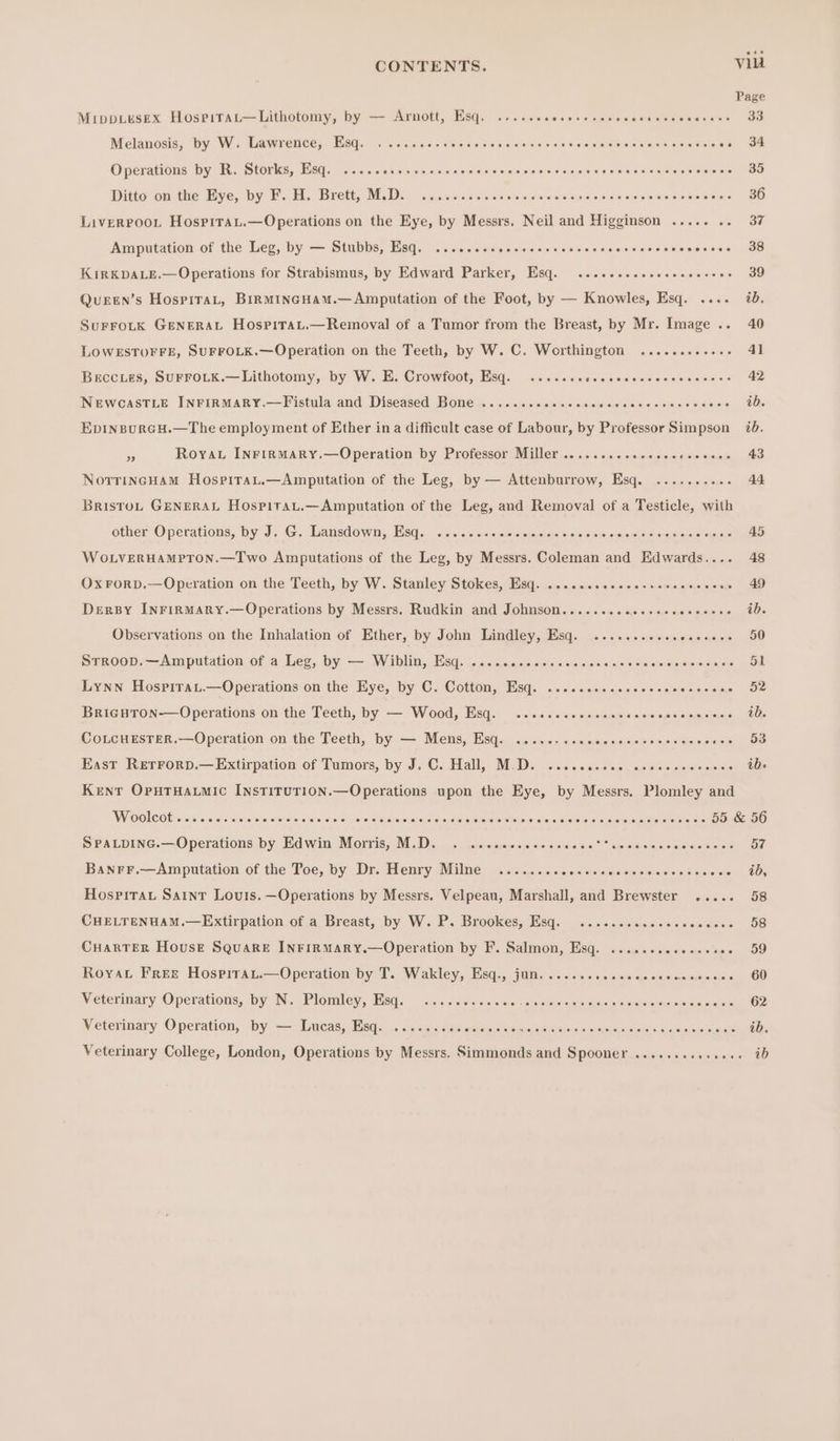 Mippuesex Hosrirat—Lithotomy, by — Arnott, Esq. ....... ABoabn canbcatincosnannone as Melanosis, by W. Lawrence, Esq. . ...sscccosesccccccescsecvcvervvcsesesseseses Bf Operations by R. Storks, Esq. ....ceeeecceeeeeeeceeeeeeerees AE OOOO Ditto on the Eye, by F. H. Brett, M.D. .........4- Waa sina Pen Ao toe 36 Liverroot Hospirau.—Operations on the Eye, by Messrs. Neil and Higginson ..... ao avs Amputation of the Leg, by — Stubbs, Esq. ...sccceeessecccevceccsersecccecvcsess 38 KIRKDALE.— Operations for Strabismus, by Edward Parker, Esq. ........---- SAAB UOS * 9 Quren’s HospitaL, BirMincHAM.—Amputation of the Foot, by — Knowles, Esq. .... ib. SurFroLtk GENERAL HospitraL.—Removal of a Tumor from the Breast, by Mr. Image .. 40 LOWESTOFFE, SUFFOLK.—Operation on the Teeth, by W. C. Worthington ............ 41 Beccies, SuUFFOLK.—Lithotomy, by W. E. Crowfoot, Esq. ....ccccccccevecccceceeess 42 NEWCASTLE INFIRMARY.—Fistula and Diseased Bone ..........+- sfemmietersiieiatersisiaicre snes Ui EpinpurGcH.—The employment of Ether ina difficult case of Labour, by Professor Simpson 7b. of Royau InrinmMary.—Operation by Professor Miller .......eseecscccceeees 43 NorrincHam Hospirau.—Amputation of the Leg, by — Attenburrow, Esq. .......... 44 BristoL GENERAL Hospitat.—Amputation of the Leg, and Removal of a Testicle, with other Operations, by J. G. Lansdown, Esq. ......-. seloakaiesicrs fe she yous foaioueveie PRA OO OS WoLVERHAMPTON.—Two Amputations of the Leg, by Messrs. Coleman and Edwards.... 48 OxFoRD.—Operation on the Teeth, by W. Stanley Stokes, Esq. .......ceccerssecesceese 49 Dersy Inrirmary.—Operations by Messrs. Rudkin and Johnson..... Fae OON CO OIOO EO A ie Observations on the Inhalation of Ether, by John Lindley, Esq. .......esssesesees 50 STROOD; — Amputation of a leg, by — Wiblins sd. G crcrseieois sieiccie)eietere </niovsisislole sicisinm nets a Oil Lynn Hospirat.—Operations on the Eye, by C. Cotton, Esq. .....cccccscccccssesscee 52 BrigHTon-—Operations on the Teeth, by — Wood, Esq. .....-.sesee- g5noG0000GDCCD We CoLcuESTER.—Operation on the Teeth, by — Mens, Esq. ......... BOenDoOGUo UC HOnOG Ie in East Retrorp.—Extirpation of Tumors, by J. C. Hall, M.D. ...cccccee seveccceevees OD: KeEnT OputHatmic InstiruTion.—Operations upon the Eye, by Messrs. Plomley and Willan: seoneosouncdpaae soto! s oro sialereiereroieresoleietetolesstouetsteteceioieleicvetereratstel= teloleiateisine be ietere 55 &amp; 56 SPALDING.—Operations by Edwin Alorris,-M.D. .s nwscmorascnnsicsc> seeeeassaancevss: OF Banrr.—Amputation of the Toe, by Dr. Henry Milne .........ccccceccccecsccicecee 40, Hospitau Saint Louis. —Operations by Messrs. Velpeau, Marshall, and Brewster ..... 58 CHELTENHAM.—Extirpation of a Breast, by W. P. Brookes, Esq. ...scesececccceccers 58 CuHarTeR House Square INFiIRMaRY.—Operation by F. Salmon, Esq. ..........-.000- 59 Roya Free Hospirau.—Operation by T. Wakley, Esq., jun. .....ccccceccccccecscees 60 Veterinary Operations, by N. Plomley, Hisq. 2... <ss000cwe snp eessesann's eeyele aretstee sone OP. Veterinary Operation, by — Lucas, Esq. .......... Broke oielosane oispieaie sys GOOD OD IEOOC aise ae) 00s Veterinary College, London, Operations by Messrs. Simmonds and Spooner .....+...+4+++ iD
