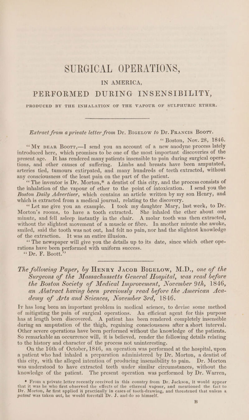 SURGICAL OPERATIONS, IN AMERICA, PERFORMED DURING INSENSIBILITY, PRODUCED BY THE INHALATION OF THE VAPOUR OF SULPHURIC ETHER. Extract from a private letter from Dr. BigeLow to Dr. Francis Boort. ‘¢ Boston, Nov. 28, 1846. ‘‘My pear Boorr,—I send you an account of a new anodyne process lately introduced here, which promises to be one of the most important discoveries of the present age. It has rendered many patients insensible to pain during surgical opera- tions, and other causes of suffering. Limbs and breasts have been amputated, arteries tied, tumours extirpated, and many hundreds of teeth extracted, without any consciousness of the least pain on the part of the patient. ‘The inventor is Dr. Morton,* a dentist of this city, and the process consists of the inhalation of the vapour of ether to the point of intoxication. I send you the Boston Daily Advertiser, which contains an article written by my son Henry, and which is extracted from a medical journal, relating to the discovery. ‘‘ Let me give you an example. I took my daughter Mary, last week, to Dr. Morton’s rooms, to have a tooth extracted. She inhaled the ether about one minute, and fell asleep instantly in the chair. A molar tooth was then extracted, without the slightest movement of a muscle or fibre. In another minute she awoke, smiled, said the tooth was not out, had felt no pain, nor had the slightest knowledge of the extraction. 1t was an entire illusion. ‘The newspaper will give you the details up to its date, since which other ope- rations have been performed with uniform success. ‘‘Dr. F. Boott.”’ The following Paper, by Henry Jacos Bigetow, M.D., one of the Surgeons of the Massachussetts General Hospital, was read before the Boston Society of Medical Improvement, November 9th, 1846, an Abstract having been previously read before the American Aca- demy of Arts and Sciences, November 3rd, 1846. Ir has long been an important problem in medical science, to devise some method of mitigating the pain of surgical operations. An efficient agent for this purpose has at length been discovered. A patient has been rendered completely insensible during an amputation of the thigh, regaining consciousness after a short interval. Other severe operations have been performed without the knowledge of the patients. So remarkable an occurrence will, it is believed, render the following details relating to the history and character of the process not uninteresting. On the 16th of October, 1846, an operation was performed at the hospital, upon a patient who had inhaled a preparation administered by Dr. Morton, a dentist of this city, with the alleged intention of producing insensibility to pain. Dr. Morton was understood to have extracted teeth under similar circumstances, without the knowledge of the patient. The present operation was performed by Dr. Warren, * From a private letter recently received in this country from Dr. Jackson, it would appear that it was he who first observed the effects of the ethereal vapour, and mentioned the fact to Dr. Morton, he first applied it practically in cases of tooth-drawing, and threatened that unless a patent was taken out, he would forestall Dr. J. and do so himself, B