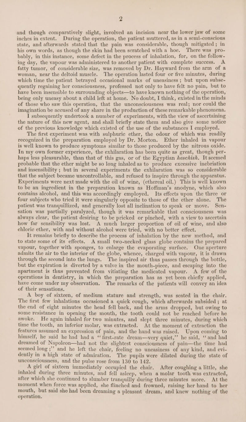 and though comparatively slight, involved an incision near the lower jaw of some inches in extent. During the operation, the patient muttered, as in a semi-conscious state, and afterwards stated that the pain was considerable, though mitigated ; in his own words, as though the skin had been scratched with a hoe. There was pro- bably, in this instance, some defect in the process of inhalation, for, on the follow- ing day, the vapour was administered to another patient with complete success. A fatty tumor, of considerable size, was removed by Dr. Hayward from the arm of a woman, near the deltoid muscle. The operation lasted four or five minutes, during which time the patient betrayed occasional marks of uneasiness; but upon subse- quently regaining her consciousness, professed not only to have felt no pain, but to have been insensible to surrounding objects—to have known nothing of the operation, being only uneasy about a child left at home. No doubt, I think, existed in the minds of those who saw this operation, that the unconsciousness was real; nor could the imagination be accused of any share in the production of these remarkable phenomena. I subsequently undertook a number of experiments, with the view of ascertaining the nature of this new agent, and shall briefly state them and also give some notice of the previous knowledge which existed of the use of the substances I employed. The first experiment was with sulphuric ether, the odour of which was readily recognized in the preparation employed by Dr. Morton. Ether inhaled in vapour is well known to produce symptoms similar to those produced by the nitrous oxide. In my own former experience, the exhilaration has been quite as great, though per- haps less pleasurable, than that of this gas, or of the Egyptian haschish. It seemed probable that the ether might be so long inhaled as to produce excessive inebriation and insensibility ; but in several experiments the exhilaration was so considerable that the subject became uncontrollable, and refused to inspire through the apparatus. Experiments were next made with the oil of wine, (ethereal oil.) This is well known to be an ingredient in the preparation known as Hoffman’s anodyne, which also contains alcohol, and this was accordingly employed. Its effects upon the three or four subjects who tried it were singularly opposite to those of the ether alone. The patient was tranquillized, and generally lost all inclination to speak or move. Sen- sation was partially paralyzed, though it was remarkable that consciousness was always clear, the patient desiring to be pricked or pinched, with a view to ascertain how far sensibility was lost. A much larger proportion of oil of wine, and also chloric ether, with and without alcohol were tried, with no better effect. It remains briefly to describe the process of inhalation by the new method, and to state some of its effects. A small two-necked glass globe contains the prepared vapour, together with sponges, to enlarge the evaporating surface. One aperture admits the air to the interior of the globe, whence, charged with vapour, it is drawn through the second into the lungs. The inspired air thus passes through the bottle, but the expiration is diverted by a valve in the mouth-piece, and escaping into the apartment is thus prevented from vitiating the medicated vapour. A few of the operations in dentistry, in which the preparation has as yet been chiefly applied, have come under my observation. The remarks of the patients will convey an idea of their sensations. A boy of sixteen, of medium stature and strength, was seated in the chair. The first few inhalations occasioned a quick cough, which afterwards subsided ; at the end of eight minutes the head fell back, and the arms dropped, but owing to some resistance in opening the mouth, the tooth could not be reached before he awoke. He again inhaled for two minutes, and slept three minutes, during which time the tooth, an inferior molar, was extracted. At the moment of extraction the features assumed an expression of pain, and the hand was raised. Upon coming to himself, he said he had had a ‘first-rate dream—very quiet,’’ he said, ‘‘and had dreamed of Napoleon—had not the slightest consciousness of pain—the time had seemed long ;’’ and he left the chair, feeling no uneasiness of any kind, and evi- dently in a high state of admiration. The pupils were dilated during the state of unconsciousness, and the pulse rose from 130 to 142. __ Agirl of sixteen immediately occupied the chair. After coughing a little, she inhaled during three minutes, and fell asleep, when a molar tooth was extracted, after which she continued to slumber tranquilly during three minutes more. At the moment when force was applied, she flinched and frowned, raising her hand to her mouth, but said she had been dreaming a pleasant dream, and knew nothing of the operation.