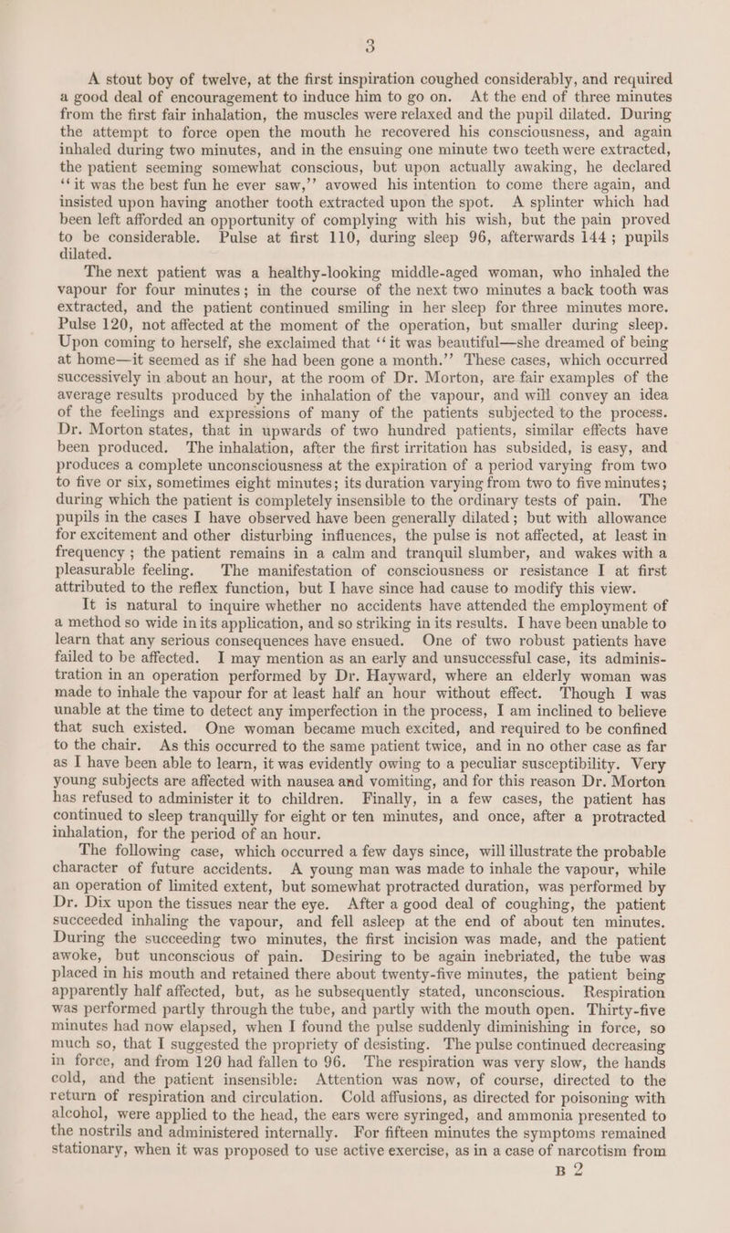 A stout boy of twelve, at the first inspiration coughed considerably, and required a good deal of encouragement to induce him to go on. At the end of three minutes from the first fair inhalation, the muscles were relaxed and the pupil dilated. During the attempt to force open the mouth he recovered his consciousness, and again inhaled during two minutes, and in the ensuing one minute two teeth were extracted, the patient seeming somewhat conscious, but upon actually awaking, he declared ‘Cit was the best fun he ever saw,’’ avowed his intention to come there again, and insisted upon having another tooth extracted upon the spot. A splinter which had been left afforded an opportunity of complying with his wish, but the pain proved to be considerable. Pulse at first 110, during sleep 96, afterwards 144 ; pupils dilated. The next patient was a healthy-looking middle-aged woman, who inhaled the vapour for four minutes; in the course of the next two minutes a back tooth was extracted, and the patient continued smiling in her sleep for three minutes more. Pulse 120, not affected at the moment of the operation, but smaller during sleep. Upon coming to herself, she exclaimed that ‘‘it was beautiful—she dreamed of being at home—it seemed as if she had been gone a month.’’ These cases, which occurred successively in about an hour, at the room of Dr. Morton, are fair examples of the average results produced by the inhalation of the vapour, and will convey an idea of the feelings and expressions of many of the patients subjected to the process. Dr. Morton states, that in upwards of two hundred patients, similar effects have been produced. The inhalation, after the first irritation has subsided, is easy, and produces a complete unconsciousness at the expiration of a period varying from two to five or six, sometimes eight minutes; its duration varying from two to five minutes; during which the patient is completely insensible to the ordinary tests of pain. The pupils in the cases I have observed have been generally dilated; but with allowance for excitement and other disturbing influences, the pulse is not affected, at least in frequency ; the patient remains in a calm and tranquil slumber, and wakes with a pleasurable feeling. The manifestation of consciousness or resistance I at first attributed to the reflex function, but I have since had cause to modify this view. It is natural to inquire whether no accidents have attended the employment of a method so wide in its application, and so striking in its results. I have been unable to learn that any serious consequences have ensued. One of two robust patients have failed to be affected. I may mention as an early and unsuccessful case, its adminis- tration in an operation performed by Dr. Hayward, where an elderly woman was made to inhale the vapour for at least half an hour without effect. Though I was unable at the time to detect any imperfection in the process, I am inclined to believe that such existed. One woman became much excited, and required to be confined to the chair. As this occurred to the same patient twice, and in no other case as far as I have been able to learn, it was evidently owing to a peculiar susceptibility. Very young subjects are affected with nausea and vomiting, and for this reason Dr. Morton has refused to administer it to children. Finally, in a few cases, the patient has continued to sleep tranquilly for eight or ten minutes, and once, after a protracted inhalation, for the period of an hour. The following case, which occurred a few days since, will illustrate the probable character of future accidents. A young man was made to inhale the vapour, while an operation of limited extent, but somewhat protracted duration, was performed by Dr. Dix upon the tissues near the eye. After a good deal of coughing, the patient succeeded inhaling the vapour, and fell asleep at the end of about ten minutes. During the succeeding two minutes, the first incision was made, and the patient awoke, but unconscious of pain. Desiring to be again inebriated, the tube was placed in his mouth and retained there about twenty-five minutes, the patient being apparently half affected, but, as he subsequently stated, unconscious. Respiration was performed partly through the tube, and partly with the mouth open. Thirty-five minutes had now elapsed, when I found the pulse suddenly diminishing in force, so much so, that I suggested the propriety of desisting. The pulse continued decreasing in force, and from 120 had fallen to 96. The respiration was very slow, the hands cold, and the patient insensible: Attention was now, of course, directed to the return of respiration and circulation. Cold affusions, as directed for poisoning with alcohol, were applied to the head, the ears were syringed, and ammonia presented to the nostrils and administered internally. For fifteen minutes the symptoms remained stationary, when it was proposed to use active exercise, as in a case of narcotism from B 2