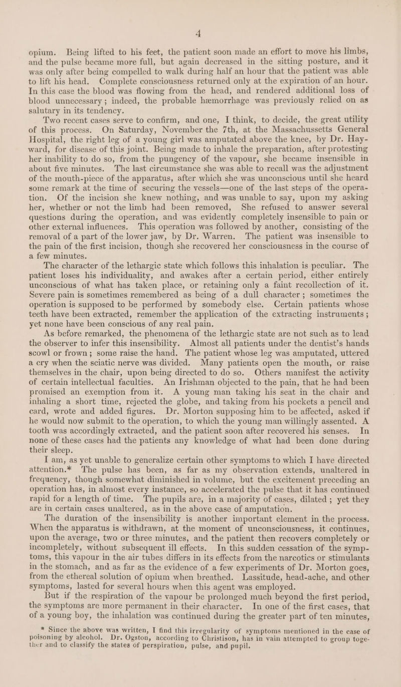 opium. Being lifted to his feet, the patient soon made an effort to move his limbs, and the pulse became more full, but again decreased in the sitting posture, and it was only after being compelled to walk during half an hour that the patient was able to lift his head. Complete consciousness returned only at the expiration of an hour. In this case the blood was flowing from the head, and rendered additional loss of blood unnecessary; indeed, the probable hemorrhage was previously relied on as salutary in its tendency. Two recent cases serve to confirm, and one, I think, to decide, the great utility of this process. On Saturday, November the 7th, at the Massachussetts General Hospital, the right leg of a young girl was amputated above the knee, by Dr. Hay- ward, for disease of this joint. Being made to inhale the preparation, after protesting her inability to do so, from the pungency of the vapour, she became insensible in about five minutes. The last circumstance she was able to recall was the adjustment of the mouth-piece of the apparatus, after which she was unconscious until she heard some remark at the time of securing the vessels—one of the last steps of the opera- tion. Of the incision she knew nothing, and was unable to say, upon my asking her, whether or not the limb had been removed, She refused to answer several questions during the operation, and was evidently completely insensible to pain or other external influences. This operation was followed by another, consisting of the removal of a part of the lower jaw, by Dr. Warren. The patient was insensible to the pain of the first incision, though she recovered her consciousness in the course of a few minutes. The character of the lethargic state which follows this inhalation is peculiar. The patient loses his individuality, and awakes after a certain period, either entirely unconscious of what has taken place, or retaining only a faint recollection of it. Severe pain is sometimes remembered as being of a dull character ; sometimes the operation is supposed to be performed by somebody else. Certain patients whose teeth have been extracted, remember the application of the extracting instruments ; yet none have been conscious of any real pain. As before remarked, the phenomena of the lethargic state are not such as to lead the observer to infer this insensibility. Almost all patients under the dentist’s hands scowl or frown; some raise the hand. The patient whose leg was amputated, uttered a cry when the sciatic nerve was divided. Many patients open the mouth, or raise themselves in the chair, upon being directed to do so. Others manifest the activity of certain intellectual faculties. An Irishman objected to the pain, that he had been promised an exemption from it. A young man taking his seat in the chair and inhaling a short time, rejected the globe, and taking from his pockets a pencil and card, wrote and added figures. Dr. Morton supposing him to be affected, asked if he would now submit to the operation, to which the young man willingly assented. A tooth was accordingly extracted, and the patient soon after recovered his senses. In none of these cases had the patients any knowledge of what had been done during their sleep. [ am, as yet unable to generalize certain other symptoms to which I have directed attention.* The pulse has been, as far as my observation extends, unaltered in frequency, though somewhat diminished in volume, but the excitement preceding an operation has, in almost every instance, so accelerated the pulse that it has continued rapid for a length of time. The pupils are, in a majority of cases, dilated ; yet they are in certain cases unaltered, as in the above case of amputation. The duration of the insensibility is another important element in the process. When the apparatus is withdrawn, at the moment of unconsciousness, it continues, upon the average, two or three minutes, and the patient then recovers completely or incompletely, without subsequent ill effects. In this sudden cessation of the symp- toms, this vapour in the air tubes differs in its effects from the narcotics or stimulants in the stomach, and as far as the evidence of a few experiments of Dr. Morton goes, from the ethereal solution of opium when breathed. Lassitude, head-ache, and other symptoms, lasted for several hours when this agent was employed. But if the respiration of the vapour be prolonged much beyond the first period, the symptoms are more permanent in their character. In one of the first cases, that of a young boy, the inhalation was continued during the greater part of ten minutes, * Since the above was written, I find this irregularity of symptoms mentioned in the case of poisoning by alcohol. Dr. Ogston, according to Christison, has in vain attempted to group toge- ther and to classify the states of perspiration, pulse, and pupil.