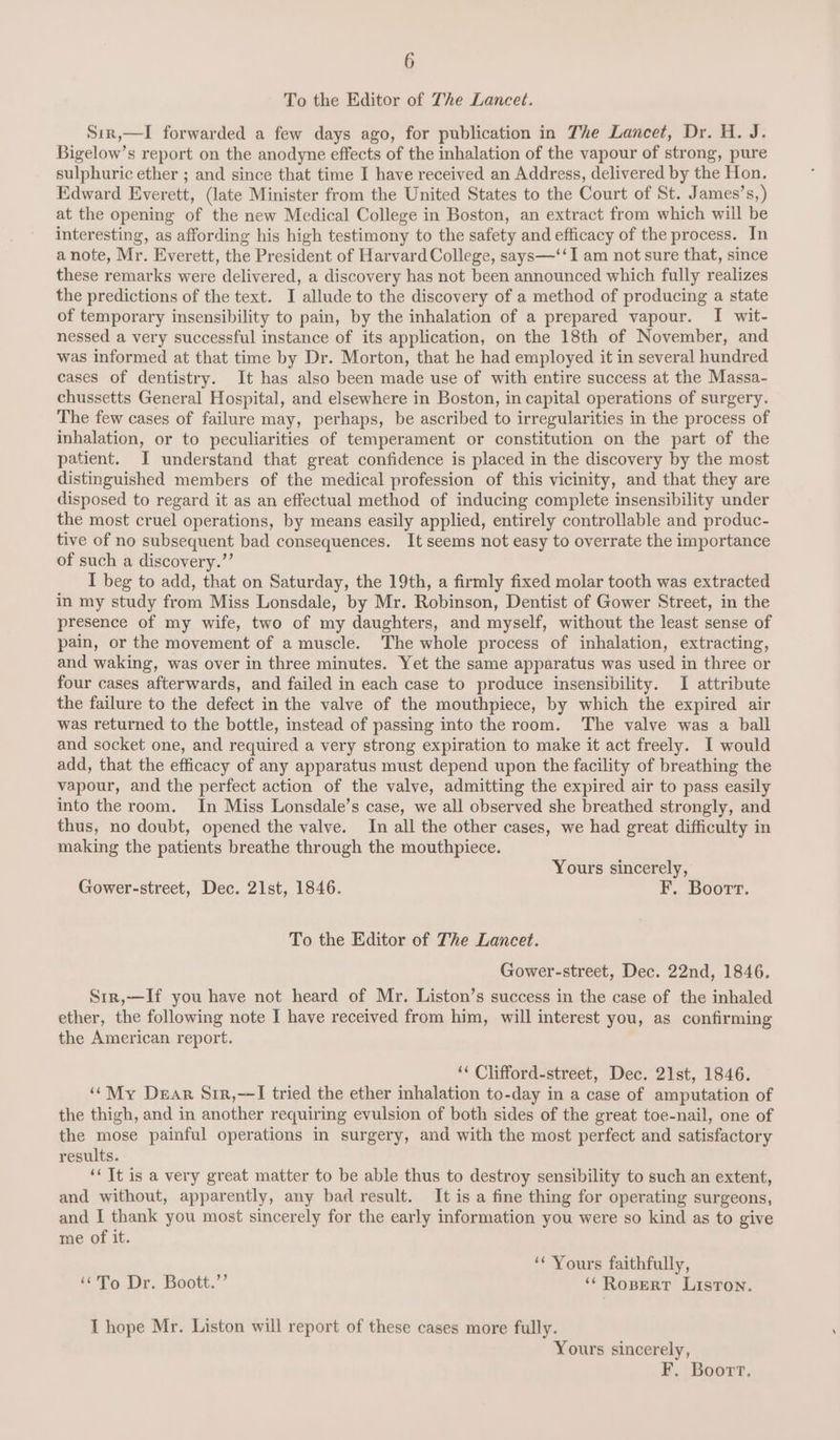 To the Editor of The Lancet. Sir,—I forwarded a few days ago, for publication in The Lancet, Dr. H. J. Bigelow’s report on the anodyne effects of the inhalation of the vapour of strong, pure sulphuric ether ; and since that time I have received an Address, delivered by the Hon. Edward Everett, (late Minister from the United States to the Court of St. James’s,) at the opening of the new Medical College in Boston, an extract from which will be interesting, as affording his high testimony to the safety and efficacy of the process. In a note, Mr. Everett, the President of Harvard College, says—‘‘I am not sure that, since these remarks were delivered, a discovery has not been announced which fully realizes the predictions of the text. I allude to the discovery of a method of producing a state of temporary insensibility to pain, by the inhalation of a prepared vapour. I wit- nessed a very successful instance of its application, on the 18th of November, and was informed at that time by Dr. Morton, that he had employed it in several hundred cases of dentistry. It has also been made use of with entire success at the Massa- chussetts General Hospital, and elsewhere in Boston, in capital operations of surgery. The few cases of failure may, perhaps, be ascribed to irregularities in the process of inhalation, or to peculiarities of temperament or constitution on the part of the patient. I understand that great confidence is placed in the discovery by the most distinguished members of the medical profession of this vicinity, and that they are disposed to regard it as an effectual method of inducing complete insensibility under the most cruel operations, by means easily applied, entirely controllable and produc- tive of no subsequent bad consequences. It seems not easy to overrate the importance of such a discovery.”’ I beg to add, that on Saturday, the 19th, a firmly fixed molar tooth was extracted in my study from Miss Lonsdale, by Mr. Robinson, Dentist of Gower Street, in the presence of my wife, two of my daughters, and myself, without the least sense of pain, or the movement of a muscle. The whole process of inhalation, extracting, and waking, was over in three minutes. Yet the same apparatus was used in three or four cases afterwards, and failed in each case to produce insensibility. I attribute the failure to the defect in the valve of the mouthpiece, by which the expired air was returned to the bottle, instead of passing into the room. The valve was a ball and socket one, and required a very strong expiration to make it act freely. I would add, that the efficacy of any apparatus must depend upon the facility of breathing the vapour, and the perfect action of the valve, admitting the expired air to pass easily into the room. In Miss Lonsdale’s case, we all observed she breathed strongly, and thus, no doubt, opened the valve. In all the other cases, we had great difficulty in making the patients breathe through the mouthpiece. Yours sincerely, Gower-street, Dec. 21st, 1846. F. Boort. To the Editor of The Lancet. Gower-street, Dec. 22nd, 1846. Sir,—If you have not heard of Mr. Liston’s success in the case of the inhaled ether, the following note I have received from him, will interest you, as confirming the American report. ‘¢ Clifford-street, Dec. 21st, 1846. ‘‘My Dear Sir,—I tried the ether inhalation to-day in a case of amputation of the thigh, and in another requiring evulsion of both sides of the great toe-nail, one of the mose painful operations in surgery, and with the most perfect and satisfactory results. ‘‘ It is a very great matter to be able thus to destroy sensibility to such an extent, and without, apparently, any bad result. It is a fine thing for operating surgeons, and I thank you most sincerely for the early information you were so kind as to give me of it. ‘‘ Yours faithfully, “To Dr. Boott.’’ **Rospert Liston. I hope Mr. Liston will report of these cases more fully. Yours sincerely, F, Boort,