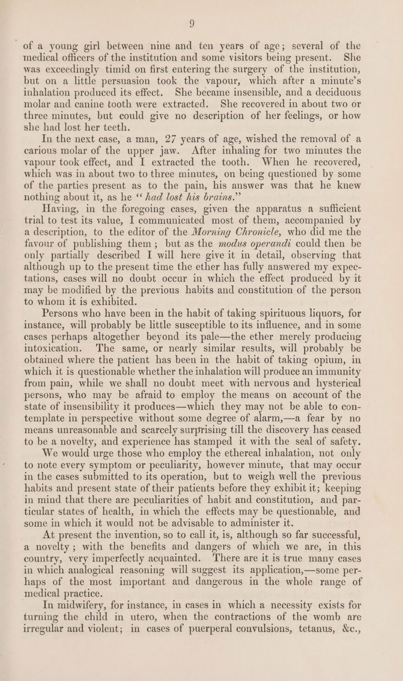 of a young girl between nine and ten years of age; several of the medical officers of the institution and some visitors being present. She was exceedingly timid on first entermg the surgery of the institution, but on a little persuasion took the vapour, which after a minute’s inhalation produced its effect. She became insensible, and a deciduous molar and canine tooth were extracted. She recovered in about two or three minutes, but could give no description of her feelings, or how she had lost her teeth. In the next case, a man, 27 years of age, wished the removal of a carious molar of the upper jaw. After inhaling for two minutes the vapour took effect, and I extracted the tooth. When he recovered, which was in about two to three minutes, on being questioned by some of the parties present as to the pain, his answer was that he knew nothing about it, as he ‘‘ had lost his brains.” Having, in the foregoing cases, given the apparatus a sufficient trial to test its value, I communicated most of them, accompanied by a description, to the editor of the Morning Chronicle, who did me the favour of publishing them; but as the modus operandi could then be only partially described I will here give it in detail, observing that although up to the present time the ether has fully answered my expec- tations, cases will no doubt occur in which the effect produced by it may be modified by the previous habits and constitution of the person to whom it is exhibited. Persons who have been in the habit of taking spirituous liquors, for instance, will probably be little susceptible to its influence, and in some cases perhaps altogether beyond its pale—the ether merely producing intoxication. The same, or nearly similar results, will probably be obtained where the patient has been in the habit of taking opium, in which it is questionable whether the inhalation will produce an immunity from pain, while we shall no doubt meet with nervous and hysterical persons, who may be afraid to employ the means on account of the state of insensibility it produces—which they may not be able to con- template in perspective without some degree of alarm,—a fear by no means unreasonable and scarcely surprising till the discovery has ceased to be a novelty, and experience has stamped it with the seal of safety. We would urge those who employ the ethereal inhalation, not only to note every symptom or peculiarity, however minute, that may occur in the cases submitted to its operation, but to weigh well the previous habits and present state of their patients before they exhibit it; keeping in mind that there are peculiarities of habit and constitution, and par- ticular states of health, in which the effects may be questionable, and some in which it would not be advisable to administer it. At present the invention, so to call it, is, although so far successful, a novelty ; with the benefits and dangers of which we are, in this country, very imperfectly acquainted. There are it is true many cases in which analogical reasoning will suggest its application,—some per- haps of the most important and dangerous in the whole range of medical practice. In midwifery, for instance, in cases in which a necessity exists for turning the child in utero, when the contractions of the womb are irregular and violent; in cases of puerperal convulsions, tetanus, Xc.,