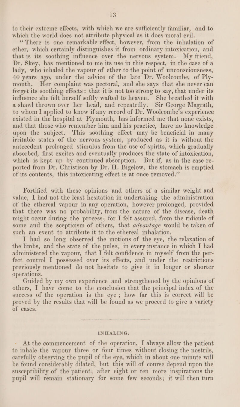 to their extreme effects, with which we are sufficiently familiar, and to which the world does not attribute physical as it does moral evil. ‘“*There is one remarkable effect, however, from the inhalation of ether, which certainly distinguishes it from ordinary intoxication, and that is its soothing influence over the nervous system. My friend, Dr. Skey, has mentioned to me its use in this respect, in the case of a lady, who inhaled the vapour of ether to the point of unconsciousness, 40 years ago, under the advice of the late Dr. Woolcombe, of Ply- mouth. Her complaint was pectoral, and she says that she never can forget its soothing effects: that itis not too strong to say, that under its influence she felt herself softly wafted to heaven. She breathed it with a shawl thrown over her head, and repeatedly. Sir George Magrath, to whom I applied to know if any record of Dr. Woolcombe’s experience existed in the hospital at Plymouth, has informed me that none exists, and that those who remember him and his practice, have no knowledge upon the subject. This soothing effect may be beneficial in many irritable states of the nervous system, produced as it is without the antecedent prolonged stimulus from the use of spirits, which gradually absorbed, first excites and eventually produces the state of intoxication, which is kept up by continued absorption. But if, as in the case re- ported from Dr. Christison by Dr. H. Bigelow, the stomach is emptied of its contents, this intoxicating effect is at once removed.” Fortified with these opinions and others of a similar weight and value, I had not the least hesitation in undertaking the administration of the ethereal vapour in any operation, however prolonged, provided that there was no probability, from the nature of the disease, death might occur during the process; for I felt assured, from the ridicule of some and the scepticism of others, that advantage would be taken of such an event to attribute it to the ethereal inhalation. I had so leng observed the motions of the eye, the relaxation of the limbs, and the state of the pulse, in every instance in which I had administered the vapour, that I felt confidence in myself from the per- fect control I possessed over its effects, and under the restrictions previously mentioned do not hesitate to give it in longer or shorter operations. Guided by my own experience and strengthened by the opinions of others, I have come to the conclusion that the principal index of the success of the operation is the eye; how far this is correct will be proved by the results that will be found as we proceed to give a variety of cases. INHALING. At the commencement of the operation, I always allow the patient to inhale the vapour three or four times without closing the nostrils, carefully observing the pupil of the eye, which in about one minute will be found considerably dilated, but this will of course depend upon the susceptibility of the patient; after eight or ten more inspirations the pupil will remain stationary for some few seconds; it will then turn