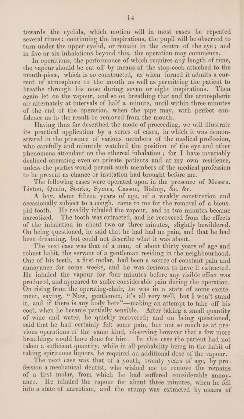 towards the eyelids, which motion will in most cases be repeated several times: continuing the inspirations, the pupil will be observed to turn under the upper eyelid, or remain in the centre of the eye; and in five or six inhalations beyond this, the operation may commence. In operations, the performance of which requires any length of time, the vapour should be cut off by means of the stop-cock attached to the mouth-piece, which is so constructed, as when turned it admits a cur- rent of atmosphere to the mouth as well as permitting the patient to breathe through his nose during seven or eight inspirations. Then again let on the vapour, and so on breathing that and the atmospheric air alternately at intervals of half a minute, until within three minutes of the end of the operation, when the pipe may, with perfect con- fidence as to the result be removed from the mouth. Having thus far described the mode of proceeding, we will illustrate its practical application by a series of cases, in which it was demon- strated in the presence of various members of the medical profession, who carefully and minutely watched the position of the eye and other phenomena attendant on the ethereal inhalation ; for I have invariably declined operating even on private patients and at my own residence, unless the parties would permit such members of the medical profession to be present as chance or invitation had brought before me. The following cases were operated upon in the presence of Messrs. Liston, Quain, Storks, Symes, Casson, Bishop, &amp;c. &amp;e. A boy, about fifteen years of age, of a weakly constitution and occasionally subject to a cough, came to me for the removal of a bicus- pid tooth. He readily inhaled the vapour, and in two minutes became narcotized. The tooth was extracted, and he recovered from the effects of the inhalation in about two or three minutes, slightly bewildered. On being questioned, he said that he had had no pain, and that he had been dreaming, but could not describe what it was about. The next case was that of a man, of about thirty years of age and robust habit, the servant of a gentleman residing in the neighbourhood. One of his teeth, a first molar, had been a source of constant pain and annoyance for some weeks, and he was desirous to have it extracted. He inhaled the vapour for four minutes before any visible effect was produced, and appeared to suffer considerable pain during the operation. On rising from the operating-chair, he was in a state of some excite- ment, saying, ‘“‘ Now, gentlemen, it’s all very well, but I won’t stand it, and if there is any body here’’—making an attempt to take off his coat, when he became partially sensible. After taking a small quantity of wine and water, he quickly recovered; and on being questioned, said that he had certainly felt some pain, but not so much as at pre- vious operations of the same kind, observing however that a few more breathings would have done for him. In this case the patient had not taken a sufficient quantity, while in all probability being in the habit of taking spirituous liquors, he required an additional dose of the vapour. The next case was that of a youth, twenty years of age, by pro- fession a mechanical dentist, who wished me to remove the remains of a first molar, from which he had suffered considerable annoy- ance. He inhaled the vapour for about three minutes, when he fell into a state of narcotism, and the stump was extracted by means of