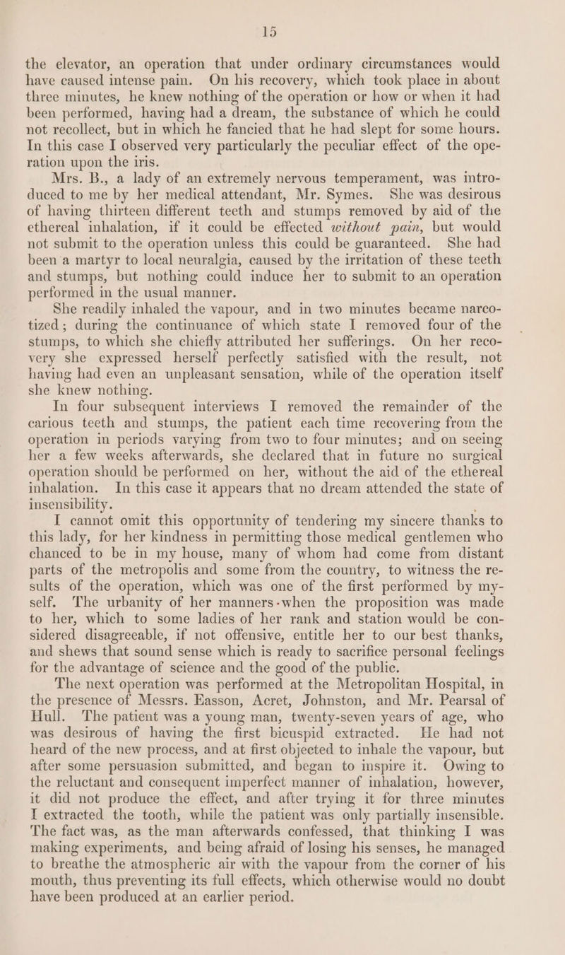 the elevator, an operation that under ordinary circumstances would have caused intense pain. On his recovery, which took place in about three minutes, he knew nothing of the operation or how or when it had been performed, having had a dream, the substance of which he could not recollect, but in which he fancied that he had slept for some hours. In this case I observed very particularly the peculiar effect of the ope- ration upon the iris. Mrs. B., a lady of an extremely nervous temperament, was intro- duced to me by her medical attendant, Mr. Symes. She was desirous of having thirteen different teeth and stumps removed by aid of the ethereal inhalation, if it could be effected without pain, but would not submit to the operation unless this could be guaranteed. She had been a martyr to local neuralgia, caused by the irritation of these teeth and stumps, but nothing could induce her to submit to an operation performed in the usual manner. She readily inhaled the vapour, and in two minutes became narco- tized; during the continuance of which state I removed four of the stumps, to which she chiefly attributed her sufferings. On her reco- very she expressed herself perfectly satisfied with the result, not having had even an unpleasant sensation, while of the operation itself she knew nothing. In four subsequent interviews I removed the remainder of the carious teeth and stumps, the patient each time recovering from the operation in periods varying from two to four minutes; and on seeing her a few weeks afterwards, she declared that in future no surgical operation should be performed on her, without the aid of the ethereal inhalation. In this case it appears that no dream attended the state of insensibility. I cannot omit this opportunity of tendering my sincere thanks to this lady, for her kindness in permitting those medical gentlemen who chanced to be in my house, many of whom had come from distant parts of the metropolis and some from the country, to witness the re- sults of the operation, which was one of the first performed by my- self. The urbanity of her manners-when the proposition was made to her, which to some ladies of her rank and station would be con- sidered disagreeable, if not offensive, entitle her to our best thanks, and shews that sound sense which is ready to sacrifice personal feelings for the advantage of science and the good of the public. The next operation was performed at the Metropolitan Hospital, in the presence of Messrs. Easson, Acret, Johnston, and Mr. Pearsal of Hull. The patient was a young man, twenty-seven years of age, who was desirous of having the first bicuspid extracted. He had not heard of the new process, and at first objected to inhale the vapour, but after some persuasion submitted, and began to inspire it. Owing to the reluctant and consequent imperfect manner of inhalation, however, it did not produce the effect, and after trying it for three minutes I extracted the tooth, while the patient was only partially insensible. The fact was, as the man afterwards confessed, that thinking I was making experiments, and being afraid of losing his senses, he managed to breathe the atmospheric air with the vapour from the corner of his mouth, thus preventing its full effects, which otherwise would no doubt have been produced at an earlier period.